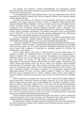 Но, конечно, при встречах с Анной Александровной, все оказывались самыми
расположенными к ней людьми, готовыми на все услуги. Такова жизнь. Правда, к Распутину
никто не шел. Саблин не в счет.
23-го января прибыли в Ставку. Красиво было в лесу, куда продвинулся поезд. Ясный
морозный день. Кругом глубокий снег. Застыли, покрытые снегом, сосны. Веселый зимний
пейзаж. Бодрящий воздух.
Государь долго работал с В. Князем и его помощниками. Настроение в Ставке было
спокойное, хотя немцы нажимали на Бзуре и Равке и на Карпатах. Командующий Юго-
Западным фронтом Иванов приезжал в этот день в Ставку и делал доклад Государю. Он был
спокоен. В работе утром в штабе, а вечером у себя в вагоне прошел для Государя и
следующий день. В кабинете генерала Данилова появилась доска с надписью: "Его
Императорское Величество Государь Император Николай II, во время своих пребываний в
Ставке, изволил ежедневно выслушивать в настоящем помещении доклад по оперативной
части в 1914-1915 гг." В этот же дань Государь принимал Варшавского Ген. Губернатора
Енгалычева. Был у всенощной, вечером вновь занимался с Вел. Князем.
25-го, в воскресенье, Государь был у обедни, после чего обходил свой Казачий полк.
Расспрашивал о подвигах, жаловал награды. Подойдя к красавцу уряднику 5-ой сотни,
Семену Маслову, Государь спросил, за что он получил первый Георгиевский крест.
- За атаку на эскадрон 13 Уланского Прусского полка, Ваше Императорское Величество.
- Как это было? - спросил Государь. - Это было, Ваше Императорское Величество, 29 октября
1914 года. Рано утром, мы, 11 человек вызвались охотниками произвести разведку. Был
густой туман. Шли осторожно и наткнулись на немецкий разъезд. Но все-таки мы
сомневались: они, или наши?
До них шагов двести, стоят кучей, а туман большой. Я послал казака узнать. Тот
вернулся и говорит: "не сумлевайся, Семен, это немцы". Только мы это разговариваем, а
туман-то открылся. Мы - в сторону, и по лощине, за пригорком, стали обходить немцев.
Навстречу попался жид. Мы его обыскали. Видим у него немецкая пропускная марка. "Ты
ведь наш житель, так почему же тебя немцы так обожают, что даже марку дают
пропускную?" Жид смутился. Дальше - больше. Упал на колени, говорит: "они меня послали
узнать, сколько здесь войска стоит". Ну, мы тут, значит, его и зарубили. Затем встречаем
польского пана. Он сам бежит к нам. "Здесь, говорит, за леском, коней сто немецких стоит, а
около них спешенные уланы". Видим, что дело начинается серьезное. Стали отходить, а за
нами - немецкий эскадрон. Так дошли до деревни. Тут мы спешились, передали коней
крестьянам-полякам. Те ничего, не бегут, держат лошадей. В деревне мы нашли наших
пехотных солдат. Составилось нас 17 человек. Устроили засаду, залегли вдоль забора по
халупам. Смотрим: немцы выслали разъезд из трех человек, а за ним по шоссе весь эскадрон
идет.
Мы их подпустили, да подряд семь залпов по ним и дали. Тут они здорово оробели,
сразу остановились. Лошади их взвились на дыбы и попадали. Тут у них, сразу, на месте,
шесть лошадей остались, девять улан да один офицер. Мы - на коней, да карьером за ними.
Догнали. Многих перекололи, срубили, двух в плен взяли. Мы бы, Ваше Императорское
Величество, с ними со всеми справились, да по нас соседние германские пехотные части
жестокий огонь открыли. Те уланы, что мы в плен взяли, сказывали, что они привезены сюда
из-под Франции. Что вот там у них в полку за все время только шесть человек убито, а тут
вот, у нас, за полтора дня полка не стало. За это дело я и урядник Болотов и получили
Георгия 4-ой степени, Ваше Императорское Величество.
Рассказ произвел большое впечатление своей простотой. Много и других интересных
эпизодов рассказали тогда казаки Государю. Его Величество был очень доволен. После
завтрака Государь осматривал новый поезд В. Князя, а вечером отбыли в Ровно.
На другой день, в Ровно, Государя встретила на вокзале В. Кн. Ольга Александровна и
они вместе поехали в ее лазарет; после завтрака сделали большую прогулку пешком, а в 7 ч.
поезд направился в Киев.
 