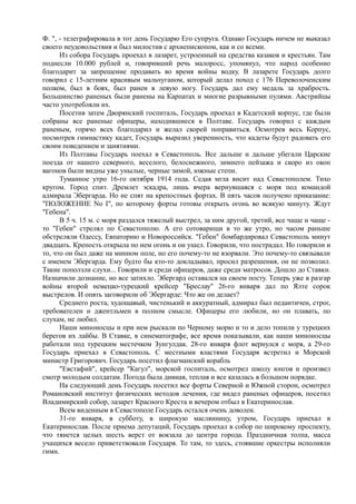 Ф. ", - телеграфировала в тот день Государю Его супруга. Однако Государь ничем не выказал
своего неудовольствия и был милостив с архиепископом, как и со всеми.
Из собора Государь проехал в лазарет, устроенный на средства казаков и крестьян. Там
поднесли 10.000 рублей и, говоривший речь малоросс, упомянул, что народ особенно
благодарит за запрещение продавать во время войны водку. В лазарете Государь долго
говорил с 15-летним красивым мальчуганом, который делал поход с 176 Переволоченским
полком, был в боях, был ранен в левую ногу. Государь дал ему медаль за храбрость.
Большинство раненых были ранены на Карпатах и многие разрывными пулями. Австрийцы
часто употребляли их.
Посетив затем Дворянский госпиталь, Государь проехал в Кадетский корпус, где были
собраны все раненые офицеры, находившиеся в Полтаве. Государь говорил с каждым
раненым, горячо всех благодарил и желал скорей поправиться. Осмотрев весь Корпус,
посмотрев гимнастику кадет, Государь выразил уверенность, что кадеты будут радовать его
своим поведением и занятиями.
Из Полтавы Государь поехал в Севастополь. Все дальше и дальше убегали Царские
поезда от нашего северного, веселого, белоснежного, зимнего пейзажа и скоро из окон
вагонов были видны уже унылые, черные зимой, южные степи.
Туманное утро 16-го октября 1914 года. Седая мгла висит над Севастополем. Тихо
кругом. Город спит. Дремлет эскадра, лишь вчера вернувшаяся с моря под командой
адмирала Эбергарда. Но не спят на крепостных фортах. В пять часов получено приказание:
"ПОЛОЖЕНИЕ No I", по которому форты готовы открыть огонь во всякую минуту. Ждут
"Гебена".
В 5 ч. 15 м. с моря раздался тяжелый выстрел, за ним другой, третий, все чаще и чаще -
то "Гебен" стрелял по Севастополю. А его сотоварищи в то же утро, но часом раньше
обстреляли Одессу, Евпаторию и Новороссийск. "Гебен" бомбардировал Севастополь минут
двадцать. Крепость открыла по нем огонь и он ушел. Говорили, что пострадал. Но говорили и
то, что он был даже на минном поле, но его почему-то не взорвали. Это почему-то связывали
с именем Эбергарда. Ему будто бы кто-то докладывал, просил разрешения, он не позволил.
Такие поползли слухи... Говорили и среди офицеров, даже среди матросов. Дошло до Ставки.
Назначили дознание, но все затихло. Эбергард оставался на своем посту. Теперь уже в разгар
войны второй немецко-турецкий крейсер "Бреслау" 26-го января дал по Ялте сорок
выстрелов. И опять заговорили об Эбергарде: Что же он делает?
Среднего роста, худощавый, чистенький и аккуратный, адмирал был педантичен, строг,
требователен и джентльмен в полном смысле. Офицеры его любили, но он плавать, по
слухам, не любил.
Наши миноносцы и при нем рыскали по Черному морю и то и дело топили у турецких
берегов их лайбы. В Ставке, в синематографе, все время показывали, как наши миноносцы
работали под турецким местечком Зунгулдак. 28-го января флот вернулся с моря, а 29-го
Государь приехал в Севастополь. С местными властями Государя встретил и Морской
министр Григорович. Государь посетил флагманский корабль
"Евстафий", крейсер "Кагул", морской госпиталь, осмотрел школу юнгов и произвел
смотр молодым солдатам. Погода была дивная, теплая и все казалась в большом порядке.
На следующий день Государь посетил все форты Северной и Южной сторон, осмотрел
Романовский институт физических методов лечения, где видел раненых офицеров, посетил
Владимирский собор, лазарет Красного Креста и вечером отбыл в Екатеринослав.
Всем виденным в Севастополе Государь остался очень доволен.
31-го января, в субботу, в широкую маслянницу, утром, Государь приехал в
Екатеринослав. После приема депутаций, Государь проехал в собор по широкому проспекту,
что тянется целых шесть верст от вокзала до центра города. Праздничная толпа, масса
учащихся весело приветствовали Государя. То там, то здесь, стоявшие оркестры исполняли
гимн.
 