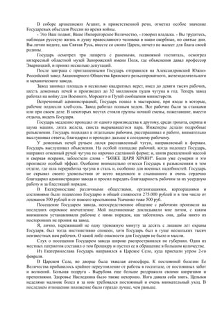 В соборе архиепископ Агапит, в приветственной речи, отметил особое значение
Государевых объездов России во время войны.
- Это Ваш подвиг, Ваше Императорское Величество, - говорил владыка. - Вы трудитесь,
наблюдая русскую жизнь и душу православного человека в наши скорбные, но святые дни.
Вы лично видите, как Святая Русь, вместе со своим Царем, ничего не жалеет для блага своей
родины.
Государь осмотрел три лазарета с ранеными, подвижной госпиталь, осмотрел
интересный областной музей Запорожский имени Поля, где объяснения давал профессор
Эварницкий, и принял несколько депутаций.
После завтрака с приглашенными Государь отправился на Александровский Южно-
Российский завод Акционерного Общества Брянского рельсопрокатного, железоделательного
и механического завода.
Завод занимал площадь в несколько квадратных верст, имел до девяти тысяч рабочих,
шесть доменных печей и производил до 32 миллионов пудов чугуна в год. Теперь завод
работал на войну для Военного, Морского и Путей сообщения министерств.
Встреченный администрацией, Государь пошел в мастерские, при входе в которые,
рабочие поднесли хлеб-соль. Завод работал полным ходом. Все рабочие были за станками
или при своем деле. В некоторых местах стояли группы ночной смены, пожелавшие, вместо
отдыха, видеть Государя.
Государь медленно проходил от одного производства к другому, среди грохота, скрипа и
шума машин, лязга железа, свиста вырывавшегося пара. Инженеры делали подробные
разъяснения. Государь подходил к отдельным рабочим, расспрашивал о работе, внимательно
выслушивал ответы, благодарил и проходил дальше к соседнему рабочему.
У доменных печей ручьем лился расплавленный чугун, направляемый к формам.
Государь выслушивал объяснения. На особой площадке рабочий, когда подошел Государь,
направил огненный ручей чугуна по нарочно сделанной форме; и, шипя раскаленной массой
и сверкая искрами, заблестели слова - "БОЖЕ ЦАРЯ ХРАНИ". Были уже сумерки и это
произвело особый эффект. Особенно внимательно отнесся Государь к разъяснениям в том
отделе, где шла переработка чугуна в сталь и, особенно для военных надобностей. Государь
не скрывал своего удовольствия от всего виденного и слышанного и очень сердечно
благодарил администрацию завода и просил передать благодарность рабочим за их усердную
работу и за блестящий порядок.
В Екатеринославе различными обществами, организациями, корпорациями и
сословиями было поднесено Государю в общей сложности 275.000 рублей и в том числе от
лоцманов 500 рублей и от некоего крестьянина Усаченко тоже 500 руб.
Посещение Государем завода, непосредственное общение с рабочими произвели на
последних огромное впечатление. Мой подчиненные докладывали мне потом, с каким
вниманием устанавливали рабочие с ними порядок, как заботились они, дабы никто из
посторонних не проник на завод.
Я, лично, переживший не одну тревожную минуту за десять с лишком лет охраны
Государя, был тогда инстинктивно спокоен, хотя Государь был в гуще нескольких тысяч
неизвестных нам рабочих. О какой либо опасности для Государя не было и мысли.
Слух о посещении Государем завода широко распространился по губернии. Один из
местных патриотов составил о том брошюру и пустил ее в обращение в большом количестве.
Из Екатеринослава Государь направился в Царское Село, куда приехали утром 2-го
февраля.
В Царском Селе, во дворце была тяжелая атмосфера. К постоянной болезни Ее
Величества прибавилось крайнее переутомление от работы в госпитале, от постоянных забот
и волнений. Больная подруга - Вырубова еще больше раздражала своими капризами и
претензиями. Здоровье Наследника было также нехорошо. Нога давала себя знать. Целыми
неделями мальчик болел и за ним требовался постоянный и очень внимательный уход. В
последнем отношении положение было гораздо лучше, чем раньше.
 