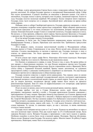 В соборе, в речи архиепископа Сергия были слова о пожелании победы. Там было все
русское население. Из собора Государь проехал в лютеранский Николаевский собор. Собор
был полон молящимися. Служили молебны на шведском и финском языках. Сев затем в
автомобиль, Государь поехал к флоту, который стоял на рейде, скованный морозом. Ехали по
льду. Государь посетил несколько кораблей. Об адмирале Эссене говорили много хорошего.
Государь очень часто встречал его в шхерах. Балтийский флот действовал во время войны
очень хорошо.
Побывав затем в соборе Свеаборгской крепости, Государь вернулся завтракать, а после
завтрака осматривал подробно новые крепостные сооружения. Меры обороны принимались
здесь весьма серьезные и это очень охлаждало тех политиканов, которые ожидали прихода
немцев. Осмотрев большой лазарет Сената и плавучий госпиталь, Государь вернулся в поезд.
На вокзале, к этому времени, собралось много народа. Группа русских бросилась к Государю
с криками ура. Не выдержали и холодные финны. Произошла симпатичная манифестация.
В тот же вечер Государь покинул Гельсингфорс.
Тревожные то были дни. На Северо-Западном направлении немцы наступали. Шла
бомбардировка Осовца, у Гродно, Прасныша шли жестокие бои. Требовалось присутствие
Государя в Ставке.
28-го февраля утром, отслушав напутственный молебен в Феодоровском соборе,
Государь выехал в Ставку. Сопровождали те же лица. Почти целый день обгоняли военные
эшелоны. Солдаты высовывались из вагонов и кричали ура. Государь подходил к окну и
отвечал на приветствия. Это были красивые моменты. У солдат видно было полное
воодушевление.
В пути узнали про смерть графа Витте. Некоторые облегченно вздохнули. Некоторые
радовались. Граф был не в милости. Причины не раз выяснялись выше.
Его боялись и ненавидели и справа, и слева. Ругали и там, и здесь. Во время войны он
шел вразрез с общественным мнением, что еще больше вооружало против него Государя.
Будучи противником Императора Вильгельма, будучи сторонником союза с Францией, Витте
считал войну с Германией большой ошибкой, бранил наших дипломатов, не сумевших
предотвратить войну и доказывал необходимость скорейшего ее окончания. Это еще больше
вооружило против него и официальные и общественные круги.
Государь встретил известие о смерти почти равнодушно. Так странно ушел из жизни
этот большой человек, самый крупный государственный деятель последнего царствования,
не терявший интереса к политической жизни страны до самой смерти. Еще лишь за день, за
два до смерти высокую, несуразную фигуру графа можно было видеть на процессе
революционера Бурцева. Зная его лишь по корреспонденции и по литературе, граф пришел
посмотреть и послушать его воочию.
И вот он ушел из жизни, ушел почти всеми ругаемый кроме, конечно, евреев.
Государь пробыл этот раз в Ставке безвыездно десять дней. Кроме обычных
регулярных, ежедневных занятий в штабе, у Государя происходили большие совещания с
приезжавшими в Ставку лицами. Приезжал министр иностранных дел Сазонов, французский
посол Палеолог, французский генерал По с миссией, с Кавказа вернулся из командировки В.
Кн. Георгий Михайлович. Он был назначен шефом 4-го Кубанского пластунского батальона,
геройство которого, выдававшееся даже на Кавказе, Государь хотел отметить этой милостью.
Приближавшаяся весна, давала себя знать. А с ней ждали больших событий. Погода
стояла неровная. То теплая, то схватывал мороз, да еще с метелью, то вновь начиналась
оттепель и веяло весной.
Государь после завтрака всегда гулял от 3 до 5 часов. Уезжали на автомобиле за город и
там шли несколько верст пешком. Раза два ездили верст за 25 в Скобелевский лагерь. Была
середина Великого поста. Вечером Государь и приехавшие с ним часто ходили в церковь.
Особенно спокойно и уютно было тогда в военной церкви. Полумрак. Простая обстановка.
Масса солдат. Впереди слева Государь. Он молится горячо. Многие говеют. В субботу 8 марта
причащались. Некоторые, может быть в последний раз...
 