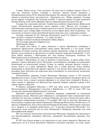 9 марта. Начало весны. Утро солнечное. На душе как-то особенно хорошо. После 11
утра мы, несколько человек, стоявшие у подъезда, увидали быстро шагавшего к
Императорскому поезду В. Кн. Николая Николаевича. Он, видимо, был чем то взволнован. Не
прошло и несколько минут, как разнеслось - Перемышль пал... Общее ликование. Государь
послал Царице телеграмму. Был назначен молебен. У крыльца церкви Государя поджидали
Великие Князья, штаб, много офицеров. При его появлении раздалось радостное ура.
Государь был довольный, веселый. Служба была особенно торжественна. Шавельский
(очень несимпатичный священник) сказал хорошее слово. Многая лета Государю и
победоносному воинству неслись особенно радостно и могуче. Когда же была провозглашена
вечная память всем за Веру, Царя и Отечество на поле брани живот свой положивших - все
опустились на колени и тихие звуки Вечной памяти понеслись туда, к передовым линиям.
Государь пожаловал В. Кн. Николаю Николаевичу орден Св. Георгия 2 ст. (звезда и
крест на шею), а генералу Селиванову - 3 ст. (крест на шею).
Вечером за обедом подавали шампанское (Абрау Дюрсо).
10-го Государь вернулся в Царское Село.
Приближалась Пасха.
На второй день Пасхи, 21 марта, появилось в газетах официальное сообщение о
раскрытом предательстве подполковника запаса армии Мясоедова и о его казни. Снова
заговорили об измене повсюду. Все военные неудачи сваливались теперь на предательство.
Неясно, подло намекали на причастность к измене военного министра Сухомлинова. У него
были общие знакомые с Мясоедовым. Кто знал интриги Петрограда, понимали, что
Мясоедовым валят Сухомлинова, а Сухомлиновым бьют по трону...
История с Мясоедовым, во всем ее развитии и разветвлении, за время войны, была,
пожалуй, главным фактором (после Распутина), подготовившим атмосферу для революции.
Испытанный на политической интриге, Гучков, не ошибся, раздувая грязную легенду с
целью, внести яд в ряды офицерства. Время уже и теперь рассеяло много клеветы,
возведенной на представителей царского времени и чем больше будет время работать, тем
рельефнее будет выступать вся моральная грязь величайшего из политических интриганов,
господина Гучкова.
Потомственный дворянин, Сергей Николаевич Мясоедов служил в 105 пехотном
Оренбургском полку и осенью 1892 года перешел в Отдельный Корпус жандармов. Когда, год
спустя, после этого, я вышел молодым офицером в тот самый полк, стоявший в Вильне, я
лишь слышал от офицеров, что Мясоедов был хороший товарищ, хороший служака и был
хорошо принят в обществе.
В Корпусе жандармов Мясоедов, с 1894 года занял место помощника начальника
Железнодорожного Жандармского отделения в Вержболове, а с 1901 по осень 1907 года
состоял уже начальником Вержболовского отделения.
Красивый, представительный, с хорошими манерами, говоривший на нескольких
иностранных языках, Мясоедов умел обращаться с проезжавшей через пограничный пункт
публикой. Его знал весь ездивший за границу Петроград. Он сумел отлично поставить себя и
с немецкими пограничными властями, и 18 сентября 1905 года он даже был приглашен на
богослужение в церковь при имении Германского Императора Вильгельма в Ромингтене, в 15
верстах от Вержболово. После богослужения Император беседовал с Мясоедовым, пригласил
его к завтраку и за завтраком провозгласил тост "за русского ротмистра Мясоедова". Его
приглашали затем несколько раз на охоту Императора и Император пожаловал ему свой
фотографический портрет.
Все это ставилось начальством в большой плюс Мясоедову. Товарищи ему завидовали и
для железнодорожных жандармов Мясоедов, увешанный иностранными орденами, был
идеалом.
В 1907 году, будучи вызван в суд свидетелем по делу одного анархиста, Мясоедов дал
правильное, но не в пользу Виленского Охранного отделения показание, что очень задело
 