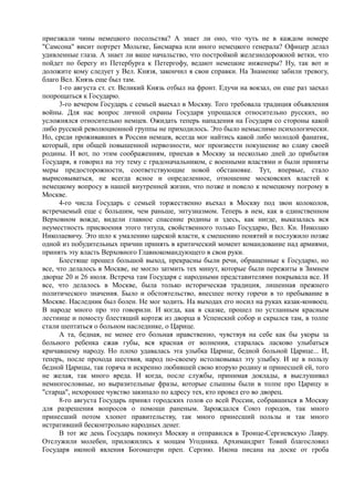 приезжали чины немецкого посольства? А знает ли оно, что чуть не в каждом номере
"Самсона" висит портрет Мольтке, Бисмарка или иного немецкого генерала? Офицер делал
удивленные глаза. А знает ли ваше начальство, что постройкой железнодорожной ветки, что
пойдет по берегу из Петербурга к Петергофу, ведают немецкие инженеры? Ну, так вот и
доложите кому следует у Вел. Князя, закончил я свои справки. На Знаменке забили тревогу,
благо Вел. Князь еще был там.
1-го августа ст. ст. Великий Князь отбыл на фронт. Едучи на вокзал, он еще раз заехал
попрощаться к Государю.
3-го вечером Государь с семьей выехал в Москву. Того требовала традиция объявления
войны. Для нас вопрос личной охраны Государя упрощался относительно русских, но
усложнялся относительно немцев. Ожидать теперь нападения на Государя со стороны какой
либо русской революционной группы не приходилось. Это было немыслимо психологически.
Но, среди проживавших в России немцев, всегда мог найтись какой либо молодой фанатик,
который, при общей повышенной нервозности, мог произвести покушение во славу своей
родины. И вот, по этим соображениям, приехав в Москву за несколько дней до прибытия
Государя, я говорил на эту тему с градоначальником, с военными властями и были приняты
меры предосторожности, соответствующие новой обстановке. Тут, впервые, стало
вырисовываться, не всегда ясное и определенное, отношение московских властей к
немецкому вопросу в нашей внутренней жизни, что позже и повело к немецкому погрому в
Москве.
4-го числа Государь с семьей торжественно въехал в Москву под звон колоколов,
встречаемый еще с большим, чем раньше, энтузиазмом. Теперь в нем, как в единственном
Верховном вожде, видели главное спасение родины и здесь, как нигде, выказалась вся
неуместность присвоения этого титула, свойственного только Государю, Вел. Кн. Николаю
Николаевичу. Это шло к умалению царской власти, к смешению понятий и послужило позже
одной из побудительных причин принять в критический момент командование над армиями,
принять эту власть Верховного Главнокомандующего в свои руки.
Блестяще прошел большой выход, прекрасны были речи, обращенные к Государю, но
все, что делалось в Москве, не могло затмить тех минут, которые были пережиты в Зимнем
дворце 20 и 26 июля. Встреча там Государя с народными представителями покрывала все. И
все, что делалось в Москве, была только историческая традиция, лишенная прежнего
политического значения. Было и обстоятельство, внесшее нотку горечи в то пребывание в
Москве. Наследник был болен. Не мог ходить. На выходах его носил на руках казак-конвоец.
В народе много про это говорили. И когда, как в сказке, прошел по устланным красным
лестнице и помосту блестящий кортеж из дворца в Успенский собор и скрылся там, в толпе
стали шептаться о больном наследнике, о Царице.
А та, бедная, не менее его больная нравственно, чувствуя на себе как бы укоры за
больного ребенка сжав губы, вся красная от волнения, старалась ласково улыбаться
кричавшему народу. Но плохо удавалась эта улыбка Царице, бедной больной Царице... И,
теперь, после прохода шествия, народ по-своему истолковывал эту улыбку. И не в пользу
бедной Царицы, так горяча и искренно любившей свою вторую родину и принесшей ей, того
не желая, так много вреда. И когда, после службы, принимая доклады, я выслушивал
немногословные, но выразительные фразы, которые слышны были в толпе про Царицу и
"старца", нехорошее чувство закипало по адресу тех, кто провел его во дворец.
8-го августа Государь принял городских голов со всей России, собравшихся в Москву
для разрешения вопросов о помощи раненым. Зарождался Союз городов, так много
принесший потом хлопот правительству, так много принесший пользы и так много
истративший бесконтрольно народных денег.
В тот же день Государь покинул Москву и отправился в Троице-Сергиевскую Лавру.
Отслужили молебен, приложились к мощам Угодника. Архимандрит Товий благословил
Государя иконой явления Богоматери преп. Сергию. Икона писана на доске от гроба
 