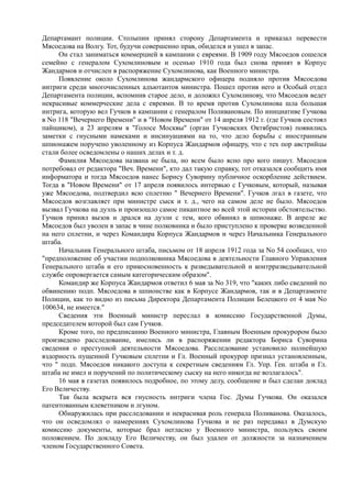 Департамант полиции. Столыпин принял сторону Департамента и приказал перевести
Мясоедова на Волгу. Тот, будучи совершенно прав, обиделся и ушел в запас.
Он стал заниматься коммерцией в кампании с евреями. В 1909 году Мясоедов сошелся
семейно с генералом Сухомлиновым и осенью 1910 года был снова принят в Корпус
Жандармов и отчислен в распоряжение Сухомлинова, как Военного министра.
Появление около Сухомлинова жандармского офицера подняло против Мясоедова
интриги среди многочисленных адъютантов министра. Пошел против него и Особый отдел
Департамента полиции, вспомнив старое дело, и доложил Сухомлинову, что Мясоедов ведет
некрасивые коммерческие дела с евреями. В то время против Сухомлинова шла большая
интрига, которую вел Гучков в кампании с генералом Поливановым. По инициативе Гучкова
в No 118 "Вечернего Времени" и в "Новом Времени" от 14 апреля 1912 г. (где Гучков состоял
пайщиком), а 23 апрелям в "Голосе Москвы" (орган Гучковских Октябристов) появились
заметки с гнусными намеками и инсинуациями на то, что дело борьбы с иностранным
шпионажем поручено уволенному из Корпуса Жандармов офицеру, что с тех пор австрийцы
стали более осведомлены о наших делах и т. д.
Фамилия Мясоедова названа не была, но всем было ясно про кого пишут. Мясоедов
потребовал от редактора "Веч. Времени", кто дал такую справку, тот отказался сообщить имя
информатора и тогда Мясоедов нанес Борису Суворину публичное оскорбление действием.
Тогда в "Новом Времени" от 17 апреля появилось интервью с Гучковым, который, называя
уже Мясоедова, подтвердил всю сплетню " Вечернего Времени". Гучков лгал в газете, что
Мясоедов возглавляет при министре сыск и т. д., чего на самом деле не было. Мясоедов
вызвал Гучкова на дуэль и произошло самое пикантное во всей этой истории обстоятельство.
Гучков принял вызов и дрался на дуэли с тем, кого обвинял в шпионаже. В апреле же
Мясоедов был уволен в запас в чине полковника и было приступлено к проверке возведенной
на него сплетни, и через Командира Корпуса Жандармов и через Начальника Генерального
штаба.
Начальник Генерального штаба, письмом от 18 апреля 1912 года за No 54 сообщил, что
"предположение об участии подполковника Мясоедова в деятельности Главного Управления
Генерального штаба и его прикосновенность к разведывательной и контрразведывательной
службе опровергается самым категорическим образом".
Командир же Корпуса Жандармов ответил 6 мая за No 319, что "каких либо сведений по
обвинению подп. Мясоедова в шпионстве как в Корпусе Жандармов, так и в Департаменте
Полиции, как то видно из письма Директора Департамента Полиции Белецкого от 4 мая No
100634, не имеется."
Сведения эти Военный министр переслал в комиссию Государственной Думы,
председателем которой был сам Гучков.
Кроме того, по предписанию Военного министра, Главным Военным прокурором было
произведено расследование, имелись ли в распоряжении редактора Бориса Суворина
сведения о преступной деятельности Мясоедова. Расследование установило полнейшую
вздорность пущенной Гучковым сплетни и Гл. Военный прокурор признал установленным,
что " подп. Мясоедов никакого доступа к секретным сведениям Гл. Упр. Ген. штаба и Гл.
штаба не имел и поручений по политическому сыску на него никогда не возлагалось".
16 мая в газетах появилось подробное, по этому делу, сообщение и был сделан доклад
Его Величеству.
Так была вскрыта вся гнусность интриги члена Гос. Думы Гучкова. Он оказался
патентованным клеветником и лгуном.
Обнаружилась при расследовании и некрасивая роль генерала Поливанова. Оказалось,
что он осведомлял о намерениях Сухомлинова Гучкова и не раз передавал в Думскую
комиссию документы, которые брал негласно у Военного министра, пользуясь своим
положением. По докладу Его Величеству, он был удален от должности за назначением
членом Государственного Совета.
 