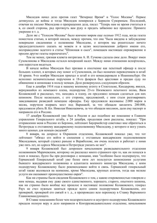 Мясоедов начал дело против газет "Вечернее Время" и "Голос Москвы". Первое
дотянулось до войны и тогда Мясоедов помирился с Борисом Сувориным. Последний,
отвечая на письмо Мясоедова о прекращении дела, писал: "Теперь нам не время считаться и
я, со своей стороны, рад протянуть вам руку и предать забвению все прошлое. Примите
уверение и т. д.
Дело же с "Голосом Москвы" было кончено миром еще осенью 1912 года, когда газета
поместила статью, в которой писала, между прочим, что она "была введена в заблуждение
неверными сведениями о полковнике Мясоедове, о котором мы решительно ничего
предосудительного сказать не можем и в целях восстановления доброго имени его,
несправедливо задетого в статье "Шпионаж и сыск", помещаем настоящее опровержение и
просим другие газеты перепечатать".
Тем не менее, грязная клевета интригана А. И. Гучкова сделала свое дело. Вокруг имен
Сухомлинова и Мясоедова остался нехороший налет. Между ними отношения испортились,
они перестали видеться.
В начале войны Мясоедов был призван в ополчение как пехотный офицер и после
больших хлопот, в которых ему помог и Сухомлинов, он был назначен переводчиком в штаб
10 армии. 9-го ноября Мясоедов приехал в штаб и его командировали в Иоаннинсбург. Он
исполнял незначительные поручения и 18-го февраля был арестован и предан суду по
обвинению в шпионаже в пользу немцев. Дело развернулось следующим образом.
Еще в декабре 1914 года к нашему военному агенту в Стокгольме, Кандаурову, явился,
вернувшийся из немецкого плена, подпоручик 23-го Низовского пехотного полка, Яков
Колаковский и рассказал, что, находясь в плену, он предложил немцам сделаться для них
шпионом. После нескольких, с его стороны, предложений, с ним стали разговаривать
заведовавшие разведкой немецкие офицеры. Ему предложили жалованье 2.000 марок в
месяц, поручили взорвать мост под Варшавой, за что обещали заплатить 200.000,
предложили убить В. Кн. Николая Николаевича, за что обещали миллион, дали ему паспорт и
направили его в Россию.
17 декабря Колаковский уже был в России и дал подобное же показание в Главном
управлении Генерального штаба, а 24 декабря, продолжая свои рассказы, показал: "При
отправлении меня в Россию из Берлина, лейтенант Бауермейстер советовал мне обратиться в
Петрограде к отставному жандармскому подполковнику Мясоедову, у которого я могу узнать
много ценных для немцев сведений".
8 января, на допросе в Охранном отделении, Колаковский показал уже, что тот
лейтенант "обязал его войти в сношения с отставным жандармским подполковником
Мясоедовым, который служил раньше в Вержболове, им очень полезен и работает с ними
уже пять лет, но адреса Мясоедова в Петрограде указать не мог".
9 января Колаковский был допрошен начальником разведывательного отделения
полковником Марачевским, которому он рассказал много странного про то, как он попался в
плен и показал, будто бы при разговорах с немцами, ими "особенно было подчеркнуто, что
Германский Генеральный штаб уже более пяти лет пользуется шпионскими услугами
бывшего жандармского полковника и адъютанта военного министра Мясоедова, с коим
подпоручику Колаковскому было рекомендовано войти в связь. Германский генеральный
штаб также жаловался на неимение, кроме Мясоедова, крупных агентов, тогда как мелкие
услуги им оказывают преимущественно евреи".
Как ни странны были сведения Колаковского о том, с какою откровенностью говорили с
ним немцы, выдавая ему даже своего единственного, хорошего, старого, опытного шпиона,
как ни странно было вообще все прошлое и настоящее положение Колаковского, генерал
Раух не счел нужным заняться прежде всего самим подпоручиком Колаковским, его
проверкой, проверкой его связей и т. д., а препроводил всю переписку в Ставку Верховного
Главнокомандующего.
В Ставке показаниям более чем подозрительного и шустрого подпоручика Колаковского
придали полную веру и дело направили в Контрразведывательное отделение, начальником
 