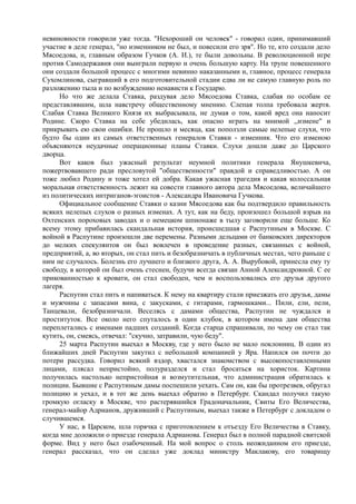 невиновности говорили уже тогда. "Нехороший он человек" - говорил один, принимавший
участие в деле генерал, "но изменником не был, и повесили его зря". Но те, кто создали дело
Мясоедова, и, главным образом Гучков (А. И.), те были довольны. В революционной игре
против Самодержавия они выиграли первую и очень большую карту. На трупе повешенного
они создали большой процесс с многими невинно наказанными и, главное, процесс генерала
Сухомлинова, сыгравший в его подготовительной стадии едва ли не самую главную роль по
разложению тыла и по возбуждению ненависти к Государю.
Но что же делала Ставка, раздувая дело Мясоедова Ставка, слабая по особам ее
представлявшим, шла навстречу общественному мнению. Слепая толпа требовала жертв.
Слабая Ставка Великого Князя их выбрасывала, не думая о том, какой вред она наносит
Родине. Скоро Ставка на себе убедилась, как опасно играть на мнимой ,,измене" и
прикрывать ею свои ошибки. Не прошло и месяца, как поползли самые нелепые слухи, что
будто бы один из самых ответственных генералов Ставки - изменник. Что его изменою
объясняются неудачные операционные планы Ставки. Слухи дошли даже до Царского
дворца.
Вот каков был ужасный результат неумной политики генерала Янушкевича,
пожертвовавшего ради пресловутой "общественности" правдой и справедливостью. А он
тоже любил Родину и тоже хотел ей добра. Какая ужасная трагедия и какая колоссальная
моральная ответственность лежит на совести главного автора дела Мясоедова, величайшего
из политических интриганов-эгоистов - Александра Ивановича Гучкова.
Официальное сообщение Ставки о казни Мясоедова как бы подтвердило правильность
всяких нелепых слухов о разных изменах. А тут, как на беду, произошел большой взрыв на
Охтенских пороховых заводах и о немецком шпионаже в тылу заговорили еще больше. Ко
всему этому прибавилась скандальная история, происшедшая с Распутиным в Москве. С
войной в Распутине произошли две перемены. Разными дельцами от банковских директоров
до мелких спекулянтов он был вовлечен в проведение разных, связанных с войной,
предприятий, а, во вторых, он стал пить и безобразничать в публичных местах, чего раньше с
ним не случалось. Болезнь его лучшего и близкого друга, А. А. Вырубовой, принесла ему ту
свободу, в которой он был очень стеснен, будучи всегда связан Анной Александровной. С ее
прикованностью к кровати, он стал свободен, чем и воспользовались его друзья другого
лагеря.
Распутин стал пить и напиваться. К нему на квартиру стали приезжать его друзья, дамы
и мужчины с запасами вина, с закусками, с гитарами, гармошками... Пили, ели, пели,
Танцевали, безобразничали. Веселясь с дамами общества, Распутин не чуждался и
проституток. Все около него спуталось в один клубок, в котором имена дам общества
переплетались с именами падших созданий. Когда старца спрашивали, по чему он стал так
кутить, он, смеясь, отвечал: "скучно, затравили, чую беду".
25 марта Распутин выехал в Москву, где у него было не мало поклонниц. В один из
ближайших дней Распутин закутил с небольшой компанией у Яра. Напился он почти до
потери рассудка. Говорил всякий вздор, хвастался знакомством с высокопоставленными
лицами, плясал непристойно, полуразделся и стал бросаться на хористок. Картина
получилась настолько непристойная и возмутительная, что администрация обратилась к
полиции. Бывшие с Распутиным дамы поспешили уехать. Сам он, как бы протрезвев, обругал
полицию и уехал, и в тот же день выехал обратно в Петербург. Скандал получил такую
громкую огласку в Москве, что растерявшийся Градоначальник, Свиты Его Величества,
генерал-майор Адрианов, друживший с Распутиным, выехал также в Петербург с докладом о
случившемся.
У нас, в Царском, шла горячка с приготовлением к отъезду Его Величества в Ставку,
когда мне доложили о приезде генерала Адрианова. Генерал был в полной парадной свитской
форме. Вид у него был озабоченный. На мой вопрос о столь неожиданном его приезде,
генерал рассказал, что он сделал уже доклад министру Маклакову, его товарищу
 