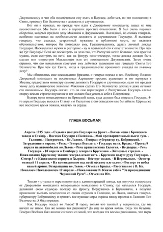 Джунковскому и что оба посоветовали ему ехать в Царское, добиться, по его положению в
Свите, приема у Его Величества и доложить о случившемся.
Вот он и приехал, но прежде чем идти к Дворцовому коменданту, зашел ко мне
посоветоваться. Мы были с ним в хороших простых отношениях. Я был очень поражен
оборотом, который придали делу Маклаков и Джунковский. Последний, по словам генерала,
особенно настаивал на необходимости доложить о случившемся Государю. Я высказал
генералу, что скандал, устроенный мужиком в публичном месте, не является
обстоятельством, которое бы позволяло ему, Градоначальнику, делать личный доклад
Государю. Наскандалил мужик в ресторане - ну и привлекай его к ответственности. При чем
же тут Государь? Если же посмотреть на дело так, что Распутин нечто большее, чем простой
мужик, если смотреть на него, как на фигуру политическую, тогда доклад должен быть
сделан или министром Маклаковым или его помощником Джунковским. Затем очень
странно, что его начальники советуют ему добиться аудиенции как генералу Свиты Его
Величества. При чем тут Свита, когда в градоначальстве произошел скандал по пьяному
делу?
Мы обменялись еще несколькими фразами, и генерал поехал к ген. Воейкову. Видимо
Дворцовый комендант не посоветовал Адрианову просить аудиенции и тот вернулся в
Москву, предоставив министру самому доложить Государю о случившемся, если тот придает
этому делу политическое значение. Маклаков сделал Его Величеству доклад и даже оставил
его написанным. Государь сказал, что он сам переговорит с Распутиным. Государь сделал
старцу весьма строгое внушение и тот должен был уехать к себе в Покровское.
Вскоре меня командировали на Брянский завод, куда должен был приехать Государь. 4-
го апреля Государь выехал в Ставку и о Распутине с его скандалом как бы забыли. Царица же
все последнее время лежала, жалуясь на сердце.
ГЛАВА ВОСЬМАЯ
Апрель 1915 года. - Седьмая поездка Государя на фронт. - Вызов меня с Брянского
завода в Ставку. - Поездка Государя в Галицию. - Мой предварительный выезд туда. -
Галиция. - Настроения. - Во Львове. - Генерал-губернатор гр. Бобринский. -
Затруднения в охране. - Риск. - Генерал Веселаго. - Государь на ст. Броды. - Проезд 9
апреля на автомобилях во Львов. - Речь архиепископа Евлогия. - Во дворце. - Речь
Государя. - 10 апреля в Самборе у генерала Брусилова. - Железные стрелки. -
Пожалование Брусилову звания генерал-адъютанта. - Брусилов целует руку Государю. -
Смотр 3-го Кавказского корпуса в Хырове. - Восторг солдат. - В Перемышле. - Осмотр
позиций 11 апреля. - На командующем над всей местностью холме. - Восторг от побед
нашей армии. Возвращение во Львов. - Отъезд в Броды. - Расставание с В. Кн.
Николаем Николаевичем 12 апреля. - Пожалование В. Князю сабли "За присоединение
Червонной Руси". - Отъезд на Юг.
Только что успел я перезнакомиться с администрацией завода, как получил телеграмму
от Дворцового коменданта возвращаться немедленно в Ставку, где находился Государь,
делавший свою седьмую поездку по фронту. Вернувшись в Барановичи, я получил
приказание выехать немедленно со своим отрядом в Галицию, во Львов, явиться генерал-
губернатору Бобринскому и принять все нужные меры охраны ввиду приезда в Галицию Его
Величества. Я был поражен.
Как, Государь поедет во Львов? В город, только что занятый у неприятеля, где мы
ничего не знаем. Как же можно так рисковать? Да еще во время войны. Ведь это безумие.
Генерал Воейков был вполне согласен со мной, что поездка эта весьма рискованна, что меры
 