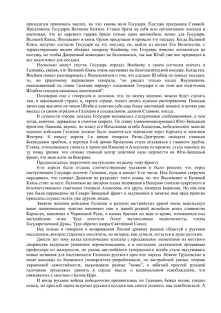 приходится принимать наспех, но что такова воля Государя. Поездка придумана Ставкой.
Предложена Государю Великим Князем. Ставка брала на себя всю организацию поездки и
настолько, что из царского гаража брали только один автомобиль лично для Государя.
Великий Князь, Янушкевич и князь Орлов придумали и провели эту поездку. Когда Великий
Князь получил согласие Государя на эту поездку, он, выйдя из вагона Его Величества, с
торжествующим видом объявил генералу Воейкову, что Государь изволил согласиться на
поездку, но чтобы Дворцовый комендант не беспокоился, так как Штаб уже все предвидел и
все подготовил для поездки.
Несколько минут спустя, Государь передал Воейкову о своем согласии поехать в
Галицию, сказав, что Великий Князь очень настаивал на безотлагательной поездке. Когда ген.
Воейков пошел разговаривать с Янушкевичем о том, что сделано Штабом по поводу поездки,
то, по красочному выражению генерала, "он увидел только палец Янушкевича,
показывающий на плане Галиции маршрут следования Государя и на этом вся подготовка
Штабом поездки оказалась оконченной".
Поговорив еще с генералом и доложив, что, по моему мнению, можно будет сделать
там, в завоеванной стране, я, скрепя сердце, пошел делать нужные распоряжения. Повидав
затем еще кое-кого из чинов Штаба и осветив себе еще более настоящий момент, я ночью уже
выехал со своим отрядом в Галицию в специальном, данном Ставкою, поезде.
В сущности говоря, поездка Государя вызывалась следующими соображениями, о чем
тогда, конечно, держалось в строгом секрете. По плану главнокомандующего Юго-Западным
фронтом, Иванова, вернее, по плану его Начальника штаба Алексеева, победоносное занятие
нашими войсками Галиции должно было закончиться перевалом через Карпаты и занятием
Венгрии. К началу апреля 3-я армия генерала Ратко-Дмитриева овладела главным
Бескидским хребтом, а корпуса 8-ой армии Брусилова стали спускаться с главного хребта.
Ставка, относившаяся сначала к проектам Иванова и Алексеева осторожно, стала наконец на
ту точку зрения, что отныне главный центр действий надо перенести на Юго-Западный
фронт, что надо идти на Венгрию.
Предполагалось энергичное наступление по всему тому фронту.
6-го апреля были отданы соответствующие указания и было решено, что перед
наступлением Государь посетит Галицию, куда и выедет 8-го числа. Под большим секретом
передавали, что генерал Данилов не разделяет этого плана, но что Янушкевич и Великий
Князь стоят за него. Истинным же автором плана вторжения в Венгрию считали секретного и
безответственного советника генерала Алексеева, его друга, генерала Борисова. Но оба они
уже были переведены на Северо-Западный фронт и задуманное и начатое ими пред приятие
пришлось осуществлять уже другим лицам.
Занятие нашими войсками Галиции и разгром австрийских армий очень всколыхнул
наше национальное чувство напомнил нам о нашей родной колыбели всего славянства
Карпатах, напомнил о Червонной Руси, о наших братьях по вере и крови, томившихся под
австрийским игом. Туда полетели более экспансивные националисты, члены
Государственной Думы. Туда обратил взоры Святейший Синод.
Все только и говорили о возвращении России древних родных областей с русским
населением, которое старались ополячить, но которое, как думали, остается в душе русским.
Двести лет тому назад католические ксендзы с продажными элементами из местного
дворянства выдумали униатское вероисповедание, а в последние десятилетия продажные
профессора из малороссов, по указке австрийского генерального штаба стали выдумывать
новые названия для населяющего Галицию русского простого народа. Всякие Грушевские и
иные выходцы из Киевского университета разрабатывали, по австрийской указке, теорию
украинской самостийности, выдумывали разные "мовы", а забитый простой русский
галичанин продолжал хранить в сердце мысль о национальном освобождении, что
связывалось с мыслью о Белом Царе.
И когда русские войска победоносно продвигались по Галиции, бежал поляк, уходил
немец, но простой народ встречал русского солдата как своего родного, как освободителя. А
 