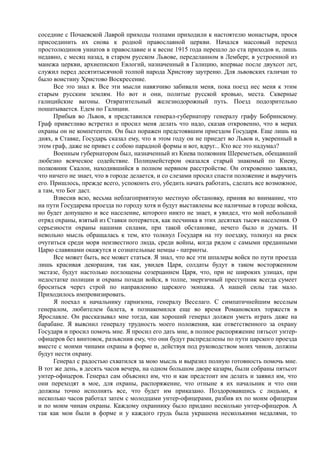 соседние с Почаевской Лаврой приходы толпами приходили к настоятелю монастыря, прося
присоединить их снова к родной православной церкви. Начался массовый переход
простолюдинов униатов в православие и к весне 1915 года перешло до ста приходов и, лишь
недавно, с месяц назад, в старом русском Львове, переделанном в Лемберг, в устроенной из
манежа церкви, архиепископ Евлогий, назначенный в Галицию, впервые после двухсот лет,
служил перед десятитысячной толпой народа Христову заутреню. Для львовских галичан то
было воистину Христово Воскресение.
Все это знал я. Все эти мысли навязчиво забивали меня, пока поезд нес меня к этим
старым русским землям. Но вот и они, политые русской кровью, места. Скверные
галицийские вагоны. Отвратительный железнодорожный путь. Поезд подозрительно
пошатывается. Едем по Галиции.
Прибыв во Львов, я представился генерал-губернатору генералу графу Бобринскому.
Граф приветливо встретил и просил меня делать что надо, сказав откровенно, что в мерах
охраны он не компетентен. Он был поражен предстоявшим приездом Государя. Еще лишь на
днях, в Ставке, Государь сказал ему, что в этом году он не приедет во Львов и, уверенный в
этом граф, даже не привез с собою парадной формы и вот, вдруг... Кто все это надумал?
Военным губернатором был, назначенный из Киева полковник Шереметьев, обещавший
любезно всяческое содействие. Полицмейстером оказался старый знакомый по Киеву,
полковник Скалон, находившийся в полном нервном расстройстве. Он откровенно заявлял,
что ничего не знает, что в городе делается, и со слезами просил спасти положение и выручить
его. Пришлось, прежде всего, успокоить его, убедить начать работать, сделать все возможное,
а там, что Бог даст.
Взвесив всю, весьма неблагоприятную местную обстановку, приняв во внимание, что
на пути Государева проезда по городу хотя и будут выставлены все наличные в городе войска,
но будет допущено и все население, которого никто не знает, я увидел, что мой небольшой
отряд охраны, взятый из Ставки потеряется, как песчинка в этих десятках тысяч населения. О
серьезности охраны нашими силами, при такой обстановке, нечего было и думать. И
невольно мысль обращалась к тем, кто толкнул Государя на эту поездку, толкнул на риск
очутиться среди моря неизвестного люда, среди войны, когда рядом с самыми преданными
Царю славянами окажутся и сознательные немцы - патриоты.
Все может быть, все может статься. Я знал, что все эти шпалеры войск по пути проезда
лишь красивая декорация, так как, увидев Царя, солдаты будут в таком восторженном
экстазе, будут настолько поглощены созерцанием Царя, что, при не широких улицах, при
недостатке полиции и охраны позади войск, в толпе, энергичный преступник всегда сумеет
броситься через строй по направлению царского экипажа. А нашей силы так мало.
Приходилось импровизировать.
Я поехал к начальнику гарнизона, генералу Веселаго. С симпатичнейшим веселым
генералом, любителем балета, я познакомился еще во время Романовских торжеств в
Ярославле. Он рассказывал мне тогда, как хороший генерал должен уметь играть даже на
барабане. Я выяснил генералу трудность моего положения, как ответственного за охрану
Государя и просил помочь мне. Я просил его дать мне, в полное распоряжение пятьсот унтер-
офицеров без винтовок, разъяснив ему, что они будут распределены по пути царского проезда
вместе с моими чинами охраны в форме и, действуя под руководством моих чинов, должны
будут нести охрану.
Генерал с радостью схватился за мою мысль и выразил полную готовность помочь мне.
В тот же день, в десять часов вечера, на одном большом дворе казарм, были собраны пятьсот
унтер-офицеров. Генерал сам объяснил им, что и как предстоит им делать и заявил им, что
они переходят в мое, для охраны, распоряжение, что отныне я их начальник и что они
должны точно исполнять все, что будет им приказано. Поздоровавшись с людьми, я
несколько часов работал затем с молодцами унтер-офицерами, разбив их по моим офицерам
и по моим чинам охраны. Каждому охраннику было придано несколько унтер-офицеров. А
так как мои были в форме и у каждого грудь была украшена несколькими медалями, то
 