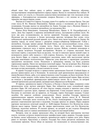 общий язык был найден сразу и работа закипела дружно. Началось обучение,
инструктирование импровизированного наряда охраны. Выход из положения был найден. И
теперь, много лет спустя, я с большим удовольствием вспоминаю про этих молодцов унтер-
офицеров, с благодарностью вспоминаю генерала Веселаго с его лихими не по летам,
черными, как крыло ворона, усами.
Выехав из Ставки 8-го апреля, Государь утром 9-го прибыл на станцию Броды. Там уже
стоял поезд В. Кн. Николая Николаевича. Приняв доклад о положении дел на фронте и
позавтракав, Государь выехал на автомобиле во Львов. Государь ехал с Великим Князем и
Янушкевичем. За ним следовали автомобили, где находились Вел.
Князья Петр Николаевич, Александр Михайлович, Принц А. П. Ольденбургский и
свита. День был жаркий, и вереница автомобилей катила, окутываемая клубами пыли. По
пути два раза останавливались на местах сражений. Государь выслушивал доклады.
Несколько раз он подходил к белым могильным крестам, которыми был усеян, столь
победоносно пройденный русской армией, путь. Около пяти часов подъехали ко Львову. На
границе города, на холме ожидал с рапортом генерал-губернатор Бобринский. Сойдя с
автомобиля, Государь принял рапорт. Великий Князь, как колоссальнейшая статуя, стоял,
вытянувшись, на автомобиле, отдавая честь. Около него застыл Янушкевич. Затем
приехавшие стряхнули пыль и кортеж тронулся дальше. Войска, стоявшие шпалерами и
масса народа встречали Государя восторженно. Встреча со стороны населения была
настолько горяча, а население было не русское, что как-то невольно пропал всякий страх за
возможность какого либо эксцесса с этой стороны. Казалось, что при таком восторге, при
виде Белого Царя, со стороны галицийского населения, какое либо выступление против
Государя невозможно психологически. Убранство улиц флагами и гирляндами дополняло
праздничное настроение толпы. Подъехали к громадному манежу, где была устроена
гарнизонная церковь. Около нее выстроен почетный караул. Там же встречают Вел, Княгини
Ксения и Ольга Александровны. Первая в скромном темном костюме, в шляпе, вторая в
костюме сестры милосердия, с белым платком на голове.
В церкви Государя встретил и приветствовал архиепископ Евлогий. Стойкий борец за
русское православное дело в Холмщине. За несколько дней архиепископа предупредили от
имени Великого Князя, дабы, в его приветственном слове Государю, не было политики. Но не
такой был теперь момент, чтобы можно было сдержать национальный порыв. Царь вступил
на отнятую у австрийцев древнерусскую православную землю. На ту землю, по которой
лавиной прокатилась русская армия, грозящая ныне обрушиться на Венгрию.
И горячее, проникнутое верою в Русского, в Россию и Белого Царя, пламенное слово
архиепископа четко звучало навстречу Царю. Как избавителя ждал галицийский народ
русского Царя. Об этой радости, об этом счастьи говорил владыка и закончил свое слово
упоминанием о русских орлах, парящих над Карпатами. Слово владыки хватает за сердце.
Кое-кому из скептиков оно не нравится, но Государь горячо благодарит владыку. Служат
молебен. Он кажется особенно осмысленным. После молебна Государь пропустил
церемониальным маршем почетный караул. На правом фланге шагал В. К. Николай
Николаевич. Осмотрев затем госпиталь В. Кн. Ольги Александровны и Наградив многих
раненых георгиевскими крестами и медалями, Государь проехал во дворец. Перед дворцом
картинно выстроился почетный конвой от Лейб-гвардии Казачьего Его Величества полка.
Кругом масса народа. Гремит ура. Во дворце приготовлены покои для Его Величества.
Угрюмые, неуютные комнаты. В спальне кровать, на которой не раз отдыхал Император
Франц Иосиф, один из главных виновников (по старости) настоящей войны.
Вечером, пока во дворце происходил обед, на который были приглашены местные
власти, галичане устроили патриотическую манифестацию перед дворцом. Государь вышел
на балкон, сказал небольшую, но горячую, проникнутую верою в правое дело, речь. Народ
ревел от восторга. Крестились и плакали. Государь был очень растроган оказанным ему
галичанами приемом. После обеда он высказал это нескольким из начальствующих лиц.
 