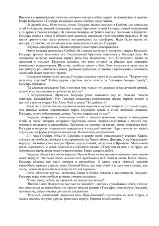 Высказал и архиепископу Евлогию, которого еще раз поблагодарил за приветствие в церкви.
Графа Бобринского Государь поздравил своим генерал- адъютантом.
На другой день, 10-го числа, утром, Государь выехал поездом в Самбор, где находился
штаб 3-ей армии, которой командовал генерал Брусилов - герой Галиции, самый популярный
в то время в России генерал. На станции Комарно встретили поезд с ранеными в Карпатах.
Государь вошел в поезд и обошел всех раненых, награждая георгиевскими медалями. В это
время сравнительно легко раненые выстраивались на платформе. Надо было видеть их
восторг, их счастье, когда они увидели, вышедшего из поезда, Государя.
Государь поздоровался, обошел шеренгу, некоторых расспрашивал.
Около полудня приехали в Самбор. На станции встретил с рапортом генерал Брусилов.
Государь трижды поцеловал его. Растроганный Брусилов поцеловал у Государя руку. На
платформе встречал почетный караул роты Его Величества 16-го Стрелкового полка со
знаменем и музыкой. Брусилов доложил, что рота, которой за убылью всех офицеров
командовал подпрапорщик Шульгин, прибыла прямо с бою. Рота выдержала атаку шести
австрийских рот, отбивалась огнем, ручными гранатами, штыками и прикладами и положила
около себя более шестисот трупов.
Выслушав внимательно доклад, Государь подошел к роте и поздоровался: "Здорово мои
железные стрелки!" Поблагодарив стрелков после ответа за "славную боевую службу",
Государь прибавил:
"За славные последние бои, о которых мне только что доложил командующий армией,
жалую всем чинам роты георгиевские кресты".
В подпрапорщике Шульгине Государь узнал знакомого ему по Ливадии "своего
приятеля, фельдфебеля". Ему Государь пожаловал георгиевские кресты первой, второй и
третьей степени и орден Св. Анны 4-ой степени " За храбрость".
Когда же стрелки пошли церемониальным маршем и музыка заиграла тот самый марш,
под который войска маршировали перед Государем всегда в столь любимой Ливадии,
Государь, по его собственным словам, "не мог удержаться от слез".
Государь завтракал в помещении штаба с начальствующими лицами и офицерами
штаба и после завтрака поздравил Брусилова своим генерал-адъютантом и вручил ему
погоны с вензелями и аксельбанты. Брусилов, со слезами на глазах, вновь поцеловал руку
Государя и попросил разрешения переодеться в соседней комнате. Через минуту он вышел
оттуда уже по форме генерал-адъютантом. Посыпались поздравления.
В 3 часа Государь отбыл из Самбора, и вскоре поезд остановился у станции Хыров,
откуда в автомобилях поехали к выстроенному по берегу вблизь Днестра, 3-му Кавказскому
корпусу. Им командовал генерал Ирман, переделанный, солдатами в Ирманова. Маленького
роста, коренастый, с седой бородой и в огромной папахе, с Георгием на шее и на груди, он
производил впечатление лихого старого вояки. Таких солдаты любят.
Государь обошел все части корпуса. Нельзя было не восхищаться великолепным видом
войск корпуса. Это было общее мнение всех приехавших из Ставки и свиты. После обхода,
Государь объехал все части корпуса в автомобиле. В одном месте тяжелый царский
автомобиль зарылся в песок, завяз. Великий Князь дал знак рукой и в один миг солдаты, как
пчелы, осыпали автомобиль и понесли его как перышко.
Люди облепили кругом, теснились ближе и ближе, глядели с восторгом на Государя.
Государь встал в автомобиле и смеясь говорил солдатам:
"Тише, тише, ребята, осторожней, не попади под колеса".
"Ничего, Ваше Величество, Бог даст не зашибет," - неслось с улыбками в ответ, и кто не
мог дотянуться до автомобиля, тот просто тянулся руками к Государю, ловили руку Государя,
целовали ее, дотрагивались до пальто, гладили его.
"Родимый, родненький, кормилец наш, Царь-батюшка", слышалось со всех сторон, а
издали неслось могучее у-рр-аа, ревел весь корпус. Картина незабываемая.
 