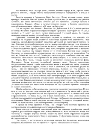 Уже вечерело, когда Государь решил, наконец, оставить корпус. Стоя, держась левою
рукою за поручень, Государь правою благословлял кавказцев в последний раз и поехали к
поезду.
Вечером приехали в Перемышль. Город был пуст. Кроме военных, никого. Много
оренбургских казаков. Посетив церковь, Государь проехал в дом, где жил комендант крепости
Кусманек. Там были приготовлены комнаты для Его Величества. Отдохнув немного и
переодевшись, Государь обедал с начальствующими лицами в бывшем гарнизонном
австрийском офицерском собрании, а в 10 часов уже был дома.
Для нас, охраны, день кончился. Я вышел с ген. Дубенским и А. В. Сусловым пройтись
по городу. Все спало. Изредка мы встречали патрули. Прошли на мост через Сан, тот Сан, с
которым за ту войну так много связано воспоминаний у русской армии. По берегам
копошились саперы, видимо что-то работали, даже ночью.
Дубенский, успевший уже понасобрать сведений от штабных, стал говорить, что
некоторые из сведущих людей смотрят на ближайшее будущее очень скептически. "Вот,
например, черный Данилов говорит", начал было Дубенский со скептической улыбкой. Но
мы с Сусловым просто набросились на него и с жаром, каждый по своему, стали доказывать
ему, что если в Ставке (а Черный Данилов это мозг Ставки) считают, что наше положение в
Галиции недостаточно прочно, тогда не надо было уговаривать Государя ехать в Галицию.
Это Ставка надумала эту поездку. Ставка все и организовала. Близкие люди говорили
Государю, что поездка сейчас несвоевременна, что лучше подождать до конца войны. Для
чего же Ставка все это сделала? Посмотрите, сколько народа понабрали в поездку, даже
священника Шавельского, и того прихватили. Эх, да что говорить! И мы зашагали по домам.
Утром, 11-го числа, Государь выехал на автомобиле осматривать разбитые форты
Перемышля. Целая вереница автомобилей тянулась вслед. Картина грандиозных
полуразрушенных фортов, глыбы вывороченного камня и железобетона, сотни громадных
крепостных австрийских орудий, снятых с мест и уложенных, как покойники, рядами на
земле, - все это производило огромное впечатление. Неужели все эти, казалось бы
неодолимые препятствия, где природа и человек по дали друг другу руку, чтобы соорудить
нечто неприступное, - неужели они были сокрушены и взяты нашими войсками? Да, можно
сказать с гордостью, были взяты. Факт на лицо. Некоторые форты были взяты штурмом. Имя
доблестного генерала Селиванова, командовавшего войсками взявшими Перемышль, было у
всех на устах. Государь внимательно слушал доклады начальствующих лиц, вставляя свои
замечания, которые ясно показывали, что он знает подробно все действия доблестных войск
до отдельных частей и их начальников включительно. Это видимо не нравилось некоторым
из высших чинов штаба.
Штабы вообще не любят делить славы с непосредственными участниками боев. Ну вот,
если неудача, то, конечно, в том виноваты войска и их начальники. Ну, а если победа, успех -
это, прежде всего заслуга мыслителей и изобретателей стратегических и тактических планов
и предположений. Так всегда было, есть и будет. Такова жизнь. И наша Ставка вообще не
любила этих непосредственных собеседований Государя с войсками и их непосредственными
начальниками. Мало ли, какой правды не выскажет офицер Государю на его прямой вопрос,
глядя в его лучистые глаза. Язык не поворачивался сказать неправду.
А правда не всегда нравилась Ставке. Там Государю часто говорили, принимая во
внимание, прежде всего, различные политические соображения.
Когда приехали на главный центральный холм, все невольно залюбовались дивной
картиной, расстилавшейся кругом этого, командовавшего над всею местностью, холма. Все
теснились к Государю, стараясь поймать каждое его слово. Толпа, окружавшая Государя,
состояла более чем из ста человек. Один из чинов свиты Его Величества подошел ко мне и не
без иронии заметил:
"Вы видите, - это называется организация поездки Его Величества, выполняемая
генералом Янушкевичем. Вам это нравится?" - спросил он насмешливо и отошел.
 