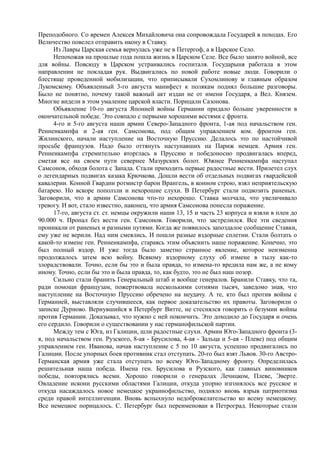 Преподобного. Со времен Алексея Михайловича она сопровождала Государей в походах. Его
Величество повелел отправить икону в Ставку.
Из Лавры Царская семья вернулась уже не в Петергоф, а в Царское Село.
Непохожая на прошлые года пошла жизнь в Царском Селе. Все было занято войной, все
для войны. Повсюду в Царском устраивались госпиталя. Государыня работала в этом
направлении не покладая рук. Выдвигались по новой работе новые люди. Говорили о
блестяще проведенной мобилизации, что приписывали Сухомлинову и главным образом
Лукомскому. Объявленный 3-го августа манифест к полякам поднял большие разговоры.
Было не понятно, почему такой важный акт издан не от имени Государя, а Вел. Князем.
Многие видели в этом умаление царской власти. Порицали Сазонова.
Объявление 10-го августа Японией войны Германии придало больше уверенности в
окончательной победе. Это совпало с первыми хорошими вестями с фронта.
4-го и 5-го августа наши армии Северо-Западного фронта, 1-ая под начальством ген.
Ренненкампфа и 2-ая ген. Самсонова, под общим управлением ком. фронтом ген.
Жилинского, начали наступление на Восточную Пруссию. Делалось это по настойчивой
просьбе французов. Надо было оттянуть наступавших на Париж немцев. Армия ген.
Ренненкампфа стремительно вторглась в Пруссию и победоносно продвигалась вперед,
сметая все на своем пути севернее Мазурских болот. Южнее Ренненкампфа наступал
Самсонов, обходя болота с Запада. Стали приходить первые радостные вести. Прилетел слух
о легендарных подвигах казака Крючкова. Дошли вести об отдельных подвигах гвардейской
кавалерии. Конной Гвардии ротмистр барон Врангель, в конном строю, взял неприятельскую
батарею. Но вскоре поползли и нехорошие слухи. В Петербург стали подвозить раненых.
Заговорили, что в армии Самсонова что-то нехорошо. Ставка молчала, что увеличивало
тревогу. И вот, стало известно, наконец, что армия Самсонова понесла поражение.
17-го, августа ст. ст. немцы окружили наши 13, 15 и часть 23 корпуса и взяли в плен до
90.000 ч. Пропал без вести ген. Самсонов. Говорили, что застрелился. Все эти сведения
проникали от раненых и разными путями. Когда же появилось запоздалое сообщение Ставки,
ему уже не верили. Над ним смеялись. И пошли разные вздорные сплетни. Стали болтать о
какой-то измене ген. Ренненкампфа, стараясь этим объяснить наше поражение. Конечно, это
был полный вздор. И уже тогда было заметно странное явление, которое неизменна
продолжалось затем всю войну. Всякому вздорному слуху об измене в тылу как-то
злорадствовали. Точно, если бы это и была правда, то измена-то вредила нам же, а не кому
иному. Точно, если бы это и была правда, то, как будто, это не был наш позор.
Сильно стали бранить Генеральный штаб и вообще генералов. Бранили Ставку, что та,
ради помощи французам, пожертвовала несколькими сотнями тысяч, заведомо зная, что
наступление на Восточную Пруссию обречено на неудачу. А те, кто был против войны с
Германией, выставляли случившееся, как первое доказательство их правоты. Заговорили о
записке Дурново. Вернувшийся в Петербург Витте, не стеснялся говорить о безумии войны
против Германии. Доказывал, что нужно с ней покончить. Это доходило до Государя и очень
его сердило. Говорили о существовании у нас германофильской партии.
Между тем с Юга, из Галиции, шли радостные слухи. Армии Юго-Западного фронта (3-
я, под начальством ген. Рузского, 8-ая - Брусилова, 4-ая - Зальца и 5-ая - Плеве) под общим
управлением ген. Иванова, начав наступление с 5 по 10 августа, успешно продвигались по
Галиции. После упорных боев противник стал отступать. 20-го был взят Львов. 30-го Австро-
Германская армия уже стала отступать по всему Юго-Западному фронту. Определилась
решительная наша победа. Имена ген. Брусилова и Рузского, как главных виновников
победы, повторялись всеми. Хорошо говорили о генералах Лечицком, Плеве, Эверте.
Овладение искони русскими областями Галиции, откуда упорно изгонялось все русское и
откуда насаждалось новое немецкое украинофильство, подняло вновь взрыв патриотизма
среди правой интеллигенции. Вновь вспыхнуло недоброжелательство ко всему немецкому.
Все немецкое порицалось. С. Петербург был переименован в Петроград. Некоторые стали
 