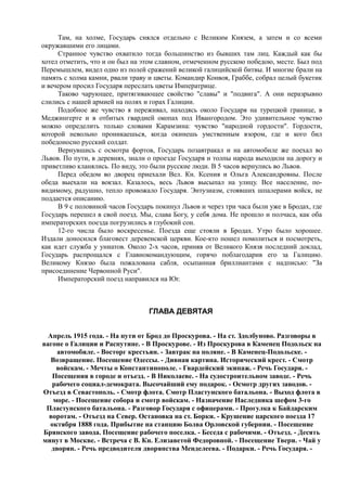 Там, на холме, Государь снялся отдельно с Великим Князем, а затем и со всеми
окружавшими его лицами.
Странное чувство охватило тогда большинство из бывших там лиц. Каждый как бы
хотел отметить, что и он был на этом славном, отмеченном русскою победою, месте. Был под
Перемышлем, видел одно из полей сражений великой галицийской битвы. И многие брали на
память с холма камни, рвали траву и цветы. Командир Конвоя, Граббе, собрал целый букетик
и вечером просил Государя переслать цветы Императрице.
Таково чарующее, притягивающее свойство "славы" и "подвига". А они неразрывно
слились с нашей армией на полях и горах Галиции.
Подобное же чувство я переживал, находясь около Государя на турецкой границе, в
Меджингерте и в отбитых гвардией окопах под Ивангородом. Это удивительное чувство
можно определить только словами Карамзина: чувство "народной гордости". Гордости,
которой невольно проникаешься, когда окинешь умственным взором, где и кого бил
победоносно русский солдат.
Вернувшись с осмотра фортов, Государь позавтракал и на автомобиле же поехал во
Львов. По пути, в деревнях, знали о проезде Государя и толпы народа выходили на дорогу и
приветливо кланялись. По виду, это были русские люди. В 5 часов вернулись во Львов.
Перед обедом во дворец приехали Вел. Кн. Ксения и Ольга Александровны. После
обеда выехали на вокзал. Казалось, весь Львов высыпал на улицу. Все население, по-
видимому, радушно, тепло провожало Государя. Энтузиазм, стоявших шпалерами войск, не
поддается описанию.
В 9 с половиной часов Государь покинул Львов и через три часа были уже в Бродах, где
Государь перешел в свой поезд. Мы, слава Богу, у себя дома. Не прошло и полчаса, как оба
императорских поезда погрузились в глубокий сон.
12-го числа было воскресенье. Поезда еще стояли в Бродах. Утро было хорошее.
Издали доносился благовест деревенской церкви. Кое-кто пошел помолиться и посмотреть,
как идет служба у униатов. Около 2-х часов, приняв от Великого Князя последний доклад,
Государь распрощался с Главнокомандующим, горячо поблагодарив его за Галицию.
Великому Князю была пожалована сабля, осыпанная бриллиантами с надписью: "За
присоединение Червонной Руси".
Императорский поезд направился на Юг.
ГЛАВА ДЕВЯТАЯ
Апрель 1915 года. - На пути от Брод до Проскурова. - На ст. Здолбуново. Разговоры в
вагоне о Галиции и Распутине. - В Проскурове. - Из Проскурова в Каменец Подольск на
автомобиле. - Восторг крестьян. - Завтрак на поляне. - В Каменец-Подольске. -
Возвращение. Посещение Одессы. - Дивная картина. Исторический крест. - Смотр
войскам. - Мечты о Константинополе. - Гвардейский экипаж. - Речь Государя. -
Посещения в городе и отъезд. - В Николаеве. - На судостроительном заводе. - Речь
рабочего социал-демократа. Высочайший ему подарок. - Осмотр других заводов. -
Отъезд в Севастополь. - Смотр флота. Смотр Пластунского батальона. - Выход флота в
море. - Посещение собора и смотр войскам. - Назначение Наследника шефом 3-го
Пластунского батальона. - Разговор Государя с офицерами. - Прогулка к Байдарским
воротам. - Отъезд на Север. Остановка на ст. Борки. - Крушение царского поезда 17
октября 1888 года. Прибытие на станцию Болва Орловской губернии. - Посещение
Брянского завода. Посещение рабочего поселка. - Беседа с рабочими. - Отъезд. - Десять
минут в Москве. - Встреча с В. Кн. Елизаветой Федоровной. - Посещение Твери. - Чай у
дворян. - Речь предводителя дворянства Менделеева. - Подарки. - Речь Государя. -
 