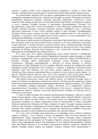 домами, у дороги, стояли столы, накрытые белыми скатертями с хлебом и солью. При
въездах и выездах были устроены арки из зелени и полотенец. Было наивно хорошо и мило.
Не доезжая верст двадцати пяти до города, в придорожном лесу, на уютной поляне, был
сервирован гофмаршальской частью завтрак для Государя со свитою. Остановка нескольких
автомобилей привлекла, конечно, внимание крестьян, работавших поблизости. Стали
сходиться. Мы, охрана, подпустили их насколько можно было близко, установили в порядке
и, после завтрака, Государь подошел к крестьянам. Поздоровавшись, Государь стал
расспрашивать, откуда они и долго разговаривал с ними. Крестьяне удивительно просто и
толково отвечали Государю. Государь пожаловал каждому серебряные часы с цепочкою.
Крестьяне повалились в ноги. Стали целовать одежду и руки Государя. Сконфуженный,
Государь поднял одного старика под руку. Сцена была замечательная. И этой встречей, и
завтраком, и отдыхом в лесу Государь остался очень доволен и, так как инициатива этого
принадлежала Воейкову, то, конечно, он был в восторге.
При въезде в город встретили губернатор и депутации. Депутации были и около собора.
Все подносили деньги на нужды войны. Всего поднесли до 53 тысяч. Крестьяне подносили
только хлеб-соль. У собора же были и военные власти. После молебна Государь произвел
смотр войскам, среди которых был и Крымский конный Ее Величества полк, столь хорошо
знакомый по Крыму. Посетив затем раненых в двух госпиталях, Государь вернулся в
Проскуров и императорский поезд отбыл в Одессу.
В 9 часов утра 14-го апреля императорский поезд плавно подошел к дебаркадеру
станции Одесса. Государь вышел в форме Гвардейского экипажа и принял рапорты, а также
военных и гражданских чинов и депутации, которые поднесли в общем 256.500 рублей на
раненых. Государь горячо поблагодарил городского голову Пеликана за щедрую
отзывчивость городское самоуправление и жителей на пользу раненых. С вокзала
отправились в собор. Широкий путь был украшен флагами, зеленью, но наибольший наряд
придавали улицам бесконечные цепи учащихся с цветами и флагами и многочисленная
нарядная толпа. Все балконы, все окна были усеяны публикой. На деревьях сидели
мальчуганы. Все учащиеся, корпорации были уставлены по одну сторону улицы, войска - по
другую. Царский кортеж двигался тихо, тихо и ему навстречу летел целый дождь цветов.
Гремела музыка, неслось оглушительное ура и звон колоколов, напоминавший Москву.
При южном радостном солнце, при дивной погоде, эти проезды Государя нигде и
никогда не бывали так красивы и нарядны как в Одессе. Это была как бы привилегия нашей
прелестной, широко раскинувшейся черноморской красавицы. Правда и природа, да и заботы
столь любившего монарха городского головы, Пеликана, да и удивительно славного
градоначальника, Сосновского, много способствовали этому успеху - первенству Одессы.
Чувствовалось какое-то странное отсутствие официальности, которая, по существу, была в
наличности, как и везде.
У входа в собор Государь был встречен архиепископом Назарием с крестом и святой
водой. Сказав краткое слово, владыка поднес Государю икону Божией Матери и большой
медный крест. Крест тот был отлит из тех медных денег, что жертвовались в 1854 году
солдатами, шедшими на защиту Севастополя, когда их благословлял в поход тогдашний
Одесский архиепископ Иннокентий. Ныне, поднося тот крест Государю, владыка пожелал,
чтобы он был водружен в Царьграде, на Святой Софии. Не ожидавший такого приветствия,
Государь был видимо растроган. После молебна Его Величество особенно милостиво
благодарил владыку и затем отправился на Куликово поле смотреть войска.
То, о чем у нас, на Севере лишь шептались, и то некоторые, здесь, в Одессе говорили
громко и открыто, - это о десанте и походе на Царьград. Здесь все были уверены, что
прибывающие войска предназначаются для этого десанта. Владыка, своим открытым
приветствием, как бы подтвердил это Государю. Одной из главных частей проектируемого
десанта был Гвардейский экипаж. Им командовал В. Кн. Кирилл Владимирович. Экипаж
имел уже боевое прошлое и за эту войну. Насчитывал и убитых и раненых. Обойдя все
войска, Государь вызвал вперед тех моряков экипажа, которые были представлены к
 