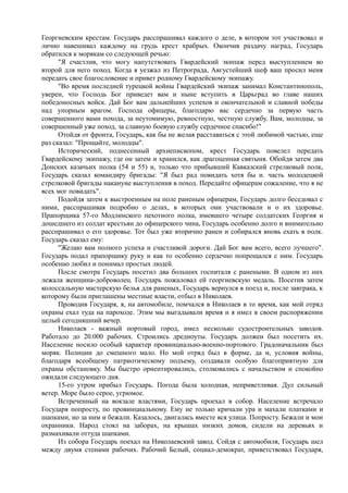 Георгиевским крестам. Государь расспрашивал каждого о деле, в котором тот участвовал и
лично навешивал каждому на грудь крест храбрых. Окончив раздачу наград, Государь
обратился к морякам со следующей речью:
"Я счастлив, что могу напутствовать Гвардейский экипаж перед выступлением во
второй для него поход. Когда я уезжал из Петрограда, Августейший шеф ваш просил меня
передать свое благословение и привет родному Гвардейскому экипажу.
"Во время последней турецкой войны Гвардейский экипаж занимал Константинополь,
уверен, что Господь Бог приведет вам и ныне вступить в Царьград во главе наших
победоносных войск. Дай Бог вам дальнейших успехов и окончательной и славной победы
над упорным врагом. Господа офицеры, благодарю вас сердечно за первую часть
совершенного вами похода, за неутомимую, ревностную, честную службу. Вам, молодцы, за
совершенный уже поход, за славную боевую службу сердечное спасибо!"
Отойдя от фронта, Государь, как бы не желая расставаться с этой любимой частью, еще
раз сказал: "Прощайте, молодцы".
Исторический, поднесенный архиепископом, крест Государь повелел передать
Гвардейскому экипажу, где он затем и хранился, как драгоценная святыня. Обойдя затем два
Донских казачьих полка (54 и 55) и, только что прибывший Кавказский стрелковый полк,
Государь сказал командиру бригады: "Я был рад повидать хотя бы и. часть молодецкой
стрелковой бригады накануне выступления в поход. Передайте офицерам сожаление, что я не
всех мог повидать".
Подойдя затем к выстроенным на поле раненым офицерам, Государь долго беседовал с
ними, расспрашивая подробно о делах, в которых они участвовали и о их здоровье.
Прапорщика 57-го Модлинского пехотного полка, имевшего четыре солдатских Георгия и
дошедшего из солдат крестьян до офицерского чина, Государь особенно долго и внимательно
расспрашивал о его здоровье. Тот был уже вторично ранен и собирался вновь ехать в полк.
Государь сказал ему:
"Желаю вам полного успеха и счастливой дороги. Дай Бог вам всего, всего лучшего".
Государь подал прапорщику руку и как то особенно сердечно попрощался с ним. Государь
особенно любил и понимал простых людей.
После смотра Государь посетил два больших госпиталя с ранеными. В одном из них
лежала женщина-доброволец. Государь пожаловал ей георгиевскую медаль. Посетив затем
колоссальную мастерскую белья для раненых, Государь вернулся в поезд и, после завтрака, к
которому были приглашены местные власти, отбыл в Николаев.
Проводив Государя, я, на автомобиле, помчался в Николаев в то время, как мой отряд
охраны ехал туда на пароходе. Этим мы выгадывали время и я имел в своем распоряжении
целый сегодняшний вечер.
Николаев - важный портовый город, имел несколько судостроительных заводов.
Работало до 20.000 рабочих. Строились дредноуты. Государь должен был посетить их.
Население носило особый характер провинциально-военно-портового. Градоначальник был
моряк. Полиции до смешного мало. Но мой отряд был в форме, да и, условия войны,
благодаря всеобщему патриотическому подъему, создавали особую благоприятную для
охраны обстановку. Мы быстро ориентировались, столковались с начальством и спокойно
ожидали следующего дня.
15-го утром прибыл Государь. Погода была холодная, неприветливая. Дул сильный
ветер. Море было серое, угрюмое.
Встреченный на вокзале властями, Государь проехал в собор. Население встречало
Государя попросту, по провинциальному. Ему не только кричали ура и махали платками и
шапками, но за ним и бежали. Казалось, двигалась вместе вся улица. Попросту. Бежали и мои
охранники. Народ стоял на заборах, на крышах низких домов, сидели на деревьях и
размахивали оттуда шапками.
Из собора Государь поехал на Николаевский завод. Сойдя с автомобиля, Государь шел
между двумя стенами рабочих. Рабочий Белый, социал-демократ, приветствовал Государя,
 