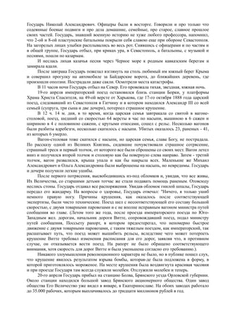 Государь Николай Александрович. Офицеры были в восторге. Говорили и про только что
содеянные боевые подвиги и про дела домашние, семейные, про старое, славное прошлое
своих частей. Государь, знавший военную историю не хуже любого профессора, напомнил,
что 2-ой и 8-ой пластунские батальоны покрыли себя славою еще при обороне Севастополя.
На загорелых лицах улыбки расплывались во весь рот. Снявшись с офицерами и по частям и
в общей группе, Государь отбыл, при криках ура, в Севастополь, а батальоны, с музыкой и
песнями, пошли по казармам.
И неслась лихая казачья песня через Черное море к родным кавказским берегам и
замирала вдали.
После завтрака Государь пожелал взглянуть на столь любимый им южный берег Крыма
и совершил прогулку на автомобиле за Байдарские ворота, до ближайших деревень, где
произошли оползни. Пострадали даже сакли. Осмотрели места катастрофы.
В 11 часов ночи Государь отбыл на Север. Его провожала тихая, звездная, южная ночь.
19-го апреля императорский поезд остановился близь станции Борки, у платформы
Храма Христа Спасителя, на 49-ой версте от Харькова, где 17-го октября 1888 года царский
поезд, следовавший из Севастополя в Гатчину и в котором находился Александр III со всей
семьей (супруга, три сына и две дочери), потерпел страшное крушение.
В 12 ч. 14 м. дня, в то время, когда царская семья завтракала со свитой в вагоне-
столовой, поезд, шедший со скоростью 64 версты в час по насыпи, вышиною в 6 сажен и
шириною в 4 с половиною сажени, с крутыми откосами, сошел с рельс. Несколько вагонов
были разбиты вдребезги, несколько скатилось с насыпи. Убитых оказалось 23, раненых - 41,
из которых 6 умерло.
Вагон-столовая тоже скатился с насыпи, но царская семья, слава Богу, не пострадала.
По рассказу одной из Великих Княгинь, сидевшие почувствовали страшное сотрясение,
страшный треск и первый толчок, от которого все были сброшены со своих мест. Вагон летел
вниз и получился второй толчок и столовую как бы повернуло слева направо. Затем - третий
толчок, вагон развалился, крыша упала и как бы накрыла всех. Маленькие же Михаил
Александрович и Ольга Александровна были выброшены на насыпь, но невредимы. Государь
и дочери получили легкие ушибы.
После первого потрясения, высвободившись из-под обломков и, увидав, что все живы,
Их Величества, со старшими детьми тотчас же стали подавать помощь раненым. Отовсюду
неслись стоны. Государь отдавал все распоряжения. Увидав обломок гнилой шпалы, Государь
передал его жандарму. На вопросы о здоровье, Государь отвечал: "Ничего, я только ушиб
немного правую ногу. Причины крушения, как оказалось после соответствующей
экспертизы, были чисто технические. Поезд шел с несоответствующей его составу большой
скоростью, с двумя товарными паровозами и с не вполне исправным вагоном министра путей
сообщения во главе. (Летом того же года, после проезда императорского поезда по Юго-
Западным жел. дорогам, начальник дороги Витте, сопровождавший поезд, подал министру
путей сообщения, Поссьету рапорт, в котором предостерегал, что непомерно быстрое
движение с двумя товарными паровозами, с таким тяжелым поездом, как императорский, так
расшатывает путь, что поезд может вышибить рельсы, вследствие чего может потерпеть
крушение Витте требовал изменения расписания для его дорог, заявляя что, в противном
случае, он отказывается вести поезд. На рапорт не было обращено соответствующего
внимания, хотя скорость для дорог Витте и была уменьшена согласно его требованию.).
Никакого злоумышления революционного характера не было, но в публике пошел слух,
что крушение явилось результатом взрыва бомбы, которая-де была подложена в форму, в
которой приготовлялось мороженое. На месте крушения была воздвигнута красивая часовня
и при проезде Государя там всегда служили молебен. Отслужили молебен и теперь.
20-го апреля Государь прибыл на станцию Болва, Брянского уезда Орловской губернии.
Около станции находился большой завод Брянского акционерного общества. Один завод
общества Его Величество уже видел в январе, в Екатеринославе. На обоих заводах работало
до 35.000 рабочих, которым выплачивалось до тридцати миллионов рублей в год.
 