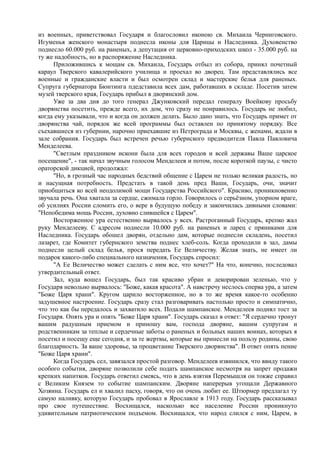 из военных, приветствовал Государя и благословил иконою св. Михаила Черниговского.
Игуменья женского монастыря поднесла иконы для Царицы и Наследника. Духовенство
поднесло 60.000 руб. на раненых, а депутация от церковно-приходских школ - 35.000 руб. на
ту же надобность, но в распоряжение Наследника.
Приложившись к мощам св. Михаила, Государь отбыл из собора, принял почетный
караул Тверского кавалерийского училища и проехал во дворец. Там представлялись все
военные и гражданские власти и был осмотрен склад и мастерские белья для раненых.
Супруга губернатора Бюнтинга пдедставила всех дам, работавших в складе. Посетив затем
музей тверского края, Государь прибыл в дворянский дом.
Уже за два дня до того генерал Джунковский передал генералу Воейкову просьбу
дворянства посетить, прежде всего, их дом, что сразу не понравилось. Государь не любил,
когда ему указывали, что и когда он должен делать. Было дано знать, что Государь примет от
дворянства чай, порядок же всей программы был оставлен по принятому порядку. Все
съехавшиеся из губернии, нарочно приехавшие из Петрограда и Москвы, с женами, ждали в
зале собрания. Государь был встречен речью губернского предводителя Павла Павловича
Менделеева.
"Светлым праздником искони была для всех городов и всей державы Ваше царское
посещение", - так начал звучным голосом Менделеев и потом, после короткой паузы, с чисто
ораторской дикцией, продолжал:
"Но, в грозный час народных бедствий общение с Царем не только великая радость, но
и насущная потребность. Предстать в такой день пред Ваши, Государь, очи, значит
приобщиться ко всей неодолимой мощи Государства Российского". Красиво, проникновенно
звучала речь. Она хватала за сердце, сжимала горло. Говорилось о серьёзном, упорном враге,
об усилиях России сломить его, о вере в будущую победу и закончилась дивными словами:
"Непобедима мощь России, духовно слившейся с Царем".
Восторженное ура естественно вырвалось у всех. Растроганный Государь, крепко жал
руку Менделееву. С адресом поднесли 10.000 руб. на раненых и ларец с пряниками для
Наследника. Государь обошел дворян, отдельно дам, которые поднесли складень, посетил
лазарет, где Комитет губернского земства поднес хлеб-соль. Когда проходили в зал, дамы
поднесли целый склад белья, прося передать Ее Величеству. Желая знать, не имеет ли
подарок какого-либо специального назначения, Государь спросил:
"А Ее Величество может сделать с ним все, что хочет?" На что, конечно, последовал
утвердительный ответ.
Зал, куда вошел Государь, был так красиво убран и декорирован зеленью, что у
Государя невольно вырвалось: "Боже, какая красота". А навстречу неслось сперва ура, а затем
"Боже Царя храни". Кругом царило восторженное, но в то же время какое-то особенно
задушевное настроение. Государь сразу стал разговаривать настолько просто и симпатично,
что это как бы передалось и захватило всех. Подали шампанское. Менделеев поднял тост за
Государя. Опять ура и опять "Боже Царя храни". Государь сказал в ответ: "Я сердечно тронут
вашим радушным приемом и приношу вам, господа дворяне, вашим супругам и
родственникам за теплые и сердечные заботы о раненых и больных наших воинах, которых я
посетил и посещу еще сегодня, и за те жертвы, которые вы принесли на пользу родины, свою
благодарность. За ваше здоровье, за процветание Тверского дворянства". В ответ опять пение
"Боже Царя храни".
Когда Государь сел, завязался простой разговор. Менделеев извинился, что ввиду такого
особого события, дворяне позволили себе подать шампанское несмотря на запрет продажи
крепких напитков. Государь ответил смеясь, что в день взятия Перемышля он токже справил
с Великим Князем то событие шампанским. Дворяне наперерыв угощали Державного
Хозяина. Государь ел и хвалил пасху, говоря, что он очень любит ее. Штюрмер предлагал ту
самую наливку, которую Государь пробовал в Ярославле в 1913 году. Государь рассказывал
про свое путешествие. Восхищался, насколько все население России проникнуто
удивительным патриотическим подъемом. Восхищался, что народ слился с ним, Царем, в
 