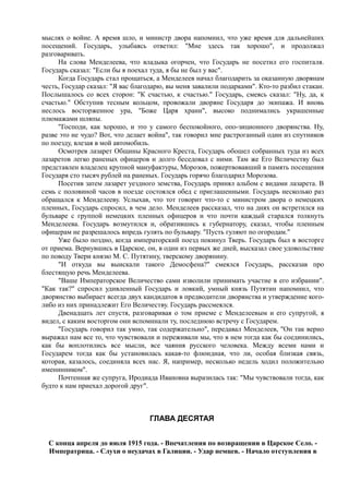 мыслях о войне. А время шло, и министр двора напомнил, что уже время для дальнейших
посещений. Государь, улыбаясь ответил: "Мне здесь так хорошо", и продолжал
разговаривать.
На слова Менделеева, что владыка огорчен, что Государь не посетил его госпиталя.
Государь сказал: "Если бы я поехал туда, я бы не был у вас".
Когда Государь стал прощаться, а Менделеев начал благодарить за оказанную дворянам
честь, Государ сказал: "Я вас благодарю, вы меня завалили подарками". Кто-то разбил стакан.
Послышалось со всех сторон: "К счастью, к счастью." Государь, смеясь сказал: "Ну, да, к
счастью." Обступив тесным кольцом, провожали дворяне Государя до экипажа. И вновь
неслось восторженное ура, "Боже Царя храни", высоко поднимались украшенные
плюмажами шляпы.
"Господи, как хорошо, и это у самого беспокойного, опо-зиционного дворянства. Ну,
разве это не чудо? Вот, что делает война", так говорил мне растроганный один из спутников
по поезду, влезая в мой автомобиль.
Осмотрев лазарет Общины Красного Креста, Государь обошел собранных туда из всех
лазаретов легко раненых офицеров и долго беседовал с ними. Там же Его Величеству был
представлен владелец крупной мануфактуры, Морозов, пожертвовавший в память посещения
Государя сто тысяч рублей на раненых. Государь горячо благодарил Морозова.
Посетив затем лазарет уездного земства, Государь принял альбом с видами лазарета. В
семь с половиной часов в поезде состоялся обед с приглашенными. Государь несколько раз
обращался к Менделееву. Услыхав, что тот говорит что-то с министром двора о немецких
пленных, Государь спросил, в чем дело. Менделеев рассказал, что на днях он встретился на
бульваре с группой немецких пленных офицеров и что почти каждый старался толкнуть
Менделеева. Государь возмутился и, обратившись к губернатору, сказал, чтобы пленным
офицерам не разрешалось впредь гулять по бульвару. "Пусть гуляют по огородам."
Уже было поздно, когда императорский поезд покинул Тверь. Государь был в восторге
от приема. Вернувшись в Царское, он, в один из первых же дней, высказал свое удовольствие
по поводу Твери князю М. С. Путятину, тверскому дворянину.
"И откуда вы выискали такого Демосфена?" смеялся Государь, рассказав про
блестящую речь Менделеева.
"Ваше Императорское Величество сами изволили принимать участие в его избрании".
"Как так?" спросил удивленный Государь и ловкий, умный князь Путятин напомнил, что
дворянство выбирает всегда двух кандидатов в предводители дворянства и утверждение кого-
либо из них принадлежит Его Величеству. Государь рассмеялся.
Двенадцать лет спустя, разговаривая о том приеме с Менделеевым и его супругой, я
видел, с каким восторгом они вспоминали ту, последнюю встречу с Государем.
"Государь говорил так умно, так содержательно", передавал Менделеев, "Он так верно
выражал нам все то, что чувствовали и переживали мы, что в нем тогда как бы соединились,
как бы воплотились все мысли, все чаяния русского человека. Между всеми нами и
Государем тогда как бы установилась какая-то флюидная, что ли, особая близкая связь,
которая, казалось, соединяла всех нас. Я, например, несколько недель ходил положительно
именинником".
Почтенная же супруга, Иродиада Ивановна выразилась так: "Мы чувствовали тогда, как
будто к нам приехал дорогой друг".
ГЛАВА ДЕСЯТАЯ
С конца апреля до июля 1915 года. - Впечатления по возвращении в Царское Село. -
Императрица. - Слухи о неудачах в Галиции. - Удар немцев. - Начало отступления в
 