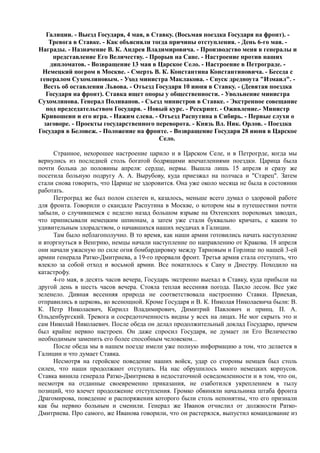 Галиции. - Выезд Государя, 4 мая, в Ставку. (Восьмая поездка Государя на фронт). -
Тревога в Ставке. - Как объясняли тогда причины отступления. - День 6-го мая. -
Награды. - Назначение В. К. Андрея Владимировича. - Производство меня в генералы и
представление Его Величеству. - Прорыв на Сане. - Настроение против наших
дипломатов. - Возвращение 13 мая в Царское Село. - Настроение в Петрограде. -
Немецкий погром в Москве. - Смерть В. К. Константина Константиновича. - Беседа с
генералом Сухомлиновым. - Уход министра Маклакова. - Спуск дредноута "Измаил". -
Весть об оставлении Львова. - Отъезд Государя 10 июня в Ставку. - (Девятая поездка
Государя на фронт). Ставка ищет опоры у общественности. - Увольнение министра
Сухомлинова. Генерал Поливанов. - Съезд министров в Ставке. - Экстренное совещание
под председательством Государя. - Новый курс. - Рескрипт. - Оживление.- Министр
Кривошеин и его игра. - Нажим слева. - Отъезд Распутина в Сибирь. - Первые слухи о
заговоре. - Проекты государственного переворота. - Князь Вл. Ник. Орлов. - Поездка
Государя в Беловеж. - Положение на фронте. - Возвращение Государя 28 июня в Царское
Село.
Странное, нехорошее настроение царило и в Царском Селе, и в Петрогрде, когда мы
вернулись из последней столь богатой бодрящими впечатлениями поездки. Царица была
почти больна до половины апреля: сердце, нервы. Вышла лишь 15 апреля и сразу же
посетила больную подругу А. А. Вырубову, куда приезжал на полчаса и "Старец". Затем
стали снова говорить, что Царице не здоровится. Она уже около месяца не была в состоянии
работать.
Петроград же был полон сплетен и, казалось, меньше всего думал о здоровой работе
для фронта. Говорили о скандале Распутина в Москве, о котором мы в путешествии почти
забыли, о случившемся с неделю назад большом взрыве на Охтенских пороховых заводах,
что приписывали немецким шпионам, а затем уже стали буквально кричать, с каким то
удивительным злорадством, о начавшихся наших неудачах в Галиции.
Там было неблагополучно. В то время, как наши армии готовились начать наступление
и вторгнуться в Венгрию, немцы начали наступление по направлению от Кракова. 18 апреля
они начали ужасную по силе огня бомбардировку между Тарновым и Горлице по нашей 3-ей
армии генерала Ратко-Дмитриева, а 19-го прорвали фронт. Третья армия стала отступать, что
влекло за собой отход и восьмой армии. Все покатилось к Сану и Днестру. Походило на
катастрофу.
4-го мая, в десять часов вечера, Государь экстренно выехал в Ставку, куда прибыли на
другой день в шесть часов вечера. Стояла теплая весенняя погода. Пахло лесом. Все уже
зеленело. Дивная весенняя природа не соответствовала настроению Ставки. Приехав,
отправились в церковь, ко всенощной. Кроме Государя и В. К. Николая Николаевича были: В.
К. Петр Николаевич, Кирилл Владимирович, Димитрий Павлович и принц. П. А.
Ольденбургский. Тревога и сосредоточенность видны у всех на лицах. Не мог скрыть это и
сам Николай Николаевич. После обеда он делал продолжительный доклад Государю, причем
был крайне нервно настроен. Он даже спросил Государя, не думает ли Его Величество
необходимым заменить его более способным человеком...
После обеда мы в нашем поезде имели уже полную информацию а том, что делается в
Галиции и что думает Ставка.
Несмотря на геройское поведение наших войск, удар со стороны немцев был столь
силен, что наши продолжают отступать. На нас обрушилось много немецких корпусов.
Ставка винила генерала Ратко-Дмитриева в недостаточной осведомленности и в том, что он,
несмотря на отданные своевременно приказания, не озаботился укреплением в тылу
позиций, что влечет продолжение отступления. Громко обвиняли начальника штаба фронта
Драгомиpова, поведение и распоряжения которого были столь непонятны, что его признали
как бы нервно больным и сменили. Генерал же Иванов отчислил от должности Ратко-
Дмитриева. Про самого, же Иванова говорили, что он растерялся, выпустил командование из
 