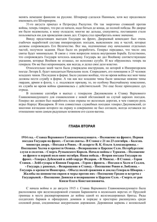 менять немецкие фамилии на русские. Штюрмер сделался Паниным, хотя все продолжали
именовать его Штюрмером.
31-го августа приехал в Петроград Распутин. Он так энергично стоявший против
войны, теперь говорил, что раз ее начали, надо биться до конца, до полной победы. Во дворце
им были недовольны, к нему охладели; многие же дельцы, спекулянты, поставщики стали
пользоваться им для проведения своих дел. Старец стал приобретать новое значение.
Ввиду предстоящих выездов Государя на фронт, Дворцовый комендант был очень
озабочен выработкой состава императорских поездов, выяснением лиц и частей, которые
должны сопровождать Его Величество. Все мы, подчиненные ему начальники отдельных
частей, получили задания. Надо было их разработать. Генерал передавал, что число лиц
свиты будет минимально. В связи с этим вопросом пошла внутренняя борьба. Естественно,
что сопровождать Государя хотелось каждому. Государь же дал Воейкову соответствующие
указания, которые Воейков не оглашал, но исполнял сугубо. И все обрушились теперь на
генерала. Он же был непроницаем, как всегда, и делал свое дело властно.
Относительно моей части была утверждена инструкция, по которой в Императорском
поезде Литера Б. будет находиться Начальник полк. Спиридович, его помощник и 25 человек
младших чинов. Последние в форме. Было указано вообще, что во время войны все мои чины
должны нести службу в форме. А так как все младшие чины были запасные нижние чины
гвардии, армии и флота, т. е. подлежали призыву, то, по особому Высочайшему повелению,
их служба во время войны сравнивалась с действительной. Это еще более приподняло дух
отряда.
В половине сентября я выехал с генералом Джунковским в Ставку Верховного
Главнокомандующего для ознакомления с новой обстановкой на случай царских поездок.
Генерал же должен был выработать план охраны по железным дорогам, в чем главную роль
играл Корпус Жандармов. В этих совместных служебных поездках генерал Джунковский, со
многими взглядами которого на охрану я совершенно не был согласен, всегда оставался по
отношению меня самым радушным хозяином его салон-вагона.
ГЛАВА ВТОРАЯ
1914 год. - Ставка Верховного Главнокомандующего. - Положение на фронте. Первая
поездка Государя на фронт. - Состав свиты.- В Ставке с 21 по 23 сентября. - Болезнь
министра двора. - Поездка в Ровно. - В лазарете В. К. Ольги Александровны. -
Посещение Холма и крепости Осовца. - Возвращение в Царское Село. Петербургские
слухи и сплетни. - Смерть Румынского Короля. Начало войны с Турками. - Положение
на фронте в первой поло вине октября. Наша победа. - Вторая поездка Государя на
фронт. - Генерал Дубенский и лейб-хирург Федоров. - В Минске. - В Ставке. - Герои
Ставки. - Лейб-гусары и Конная Гвардия. - Герои с фронта. - Поездка в Холм и Седлец.
- Государь у раненых. - Возвращение в Ставку. - Посещение Ровно и Люблина. -
Государь в крепости Ивангород. - Объезд полей сражения и доклад Генерала Шварца. -
Жалобы на шпионство евреев и меры против них - Посещение Гродно и встреча с
Государыней. - Посещение Двинска и возвращение в Царское Село. - Смерть от ран
Князя Олега Константиновича.
С начала войны и до августа 1915 г. Ставка Верховного Главнокомандующего была
расположена при железнодорожной станции Барановичи в нескольких верстах от Прусской
границы в месте расквартирования до войны одной из железнодорожных бригад. Ряды
солдатских бараков и офицерских домиков в порядке и просторно раскинулись среди
сосновой рощи, соединяемые аккуратными дорожками. Деревянная церковь с колокольней
 