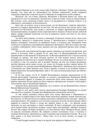 рук. Бранили Иванова за его план похода через Карпаты в Венгрию. Теперь, когда начались
неудачи, этот план уже не приписывали его авторам генерального штаба генералам
Алексееву и Борисову, а относили всецело к Иванову, не генерального штаба генералу.
Выходило так, что Ставка (Данилов, Янушкевич и Великий Князь) все знала, все
предвидела и в том, что произошло, виновны все, только не Ставка. Этому не многие верили.
Все отлично, знали деспотизм Ставки, знали и ее растерянность в трудные минуты, и ее
нервозность, доходившую до болезненности.
Было уже за полночь, когда в вагон-салоне, где мы беседовали, появился нарочный с
письмом от генерала Джунковского на мое имя. Так как наступило уже шестое число, день
рождения Его Величества, день наград и милостей, то генерал Джунковский получивший
праздничный приказ, поздравлял меня с производством в генералы. В очень милой, любезной
форме, генерал выражал сожаление, что ему не удавалось сделать для меня то, что сделал
генерал Воейков.
Тут было много правды, но много и лицемерия. Я прочитал письмо вслух, меня стали
поздравлять, принесли и генеральские погоны. С производством в генералы я уходил из
Корпуса жандармов, зачислялся по армейской пехоте и оставался при занимаемой мною
должности по-прежнему в распоряжении Дворцового Коменданта. Мне было сорок два года,
а службы в офицерских чинах я имел двадцать два года. Дубенский прозвал меня: генерал-
поручик.
Шестое мая, день рождения Государя, прошел тревожно и не походил на праздник, хотя
многие и получили чины и ордена. В тот день наш 1-й Железнодорожный полк был
переименован в Собственный Его Величества 1-й Железнодорожный полк и получил вензеля
Государя на погоны. Это была большая милость. В этой награде видели, конечно, и
расположение Его Величества к генералу Воейкову. Но все эти личные радости тускнели из-
за тревоги о том, что делается там, в далекой Галиции, где еще так недавно раздавалась
веселая победная песня наших солдат, где только что Государь смотрел дивные войска. От
туда сообщали, что сегодня немцы бомбардировали Перемышль. Тревожные были сведения и
в следующие дни. Даже Троицын день, когда и церковь, и поезда, и все штабные домики и
бараки украсились молодыми березками, даже и этот день не казался радостным, как обычно,
у нас на Руси.
В эти дни узнали, что В. К. Андрей Владимирович назначен командующим Л. Гв.
Конной артиллерией. Серьезный человек, он состоял в распоряжении Начальника Штаба
Северо-Западного фронта и службою его начальство было очень довольно. Ему давались
важные поручения. В свое время ему было поручено производство дознания о катастрофе в
Августовских лесах Самсоновского корпуса.
Дознание было произведено образцово, что и понятно, так как Великий Князь окончил
Военно-Юридическую Академию.
В один из этих дней я имел счастье представляться Государю Императору по случаю
производства в генералы. Государь был обворожителен и бесконечно милостив.
11 мая немцы атаковали участок реки Сана между Ярославом и Перемышлем и
утвердились на правом берегу Сана. Наша новая линия была прорвана. Новый тяжелый удар.
Но известие, что Италия встала на сторону союзников и объявила воину Австрии - принесло
некоторую радость. Но говорили, что и это очень запоздало. Если бы это было раньше. Никто
вовремя не помогает России и только все требуют жертв от нее - это красной нитью
проходило во всех разговорах о наших союзниках. И много нехороших слов раздавалось
тогда против наших дипломатов, которые, танцуя перед иностранцами, забывают интересы
России. Все говорят об общих интересах, а на деле выходит иначе. Интересы России далеко
не кажутся союзникам общими. Не добрыми словами вспоминали тогда и Сазонова и
особенно Извольского. Припоминали слова Столыпина при назначении Сазонова: "Я за него
буду думать, а он будет исполнять"... Может быть это и не было сказано, но теперь это
говорилось.
13 мая Государь покинул Ставку и на другой день вернулся в Царское Село.
 
