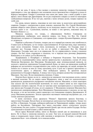 В тот же день, 8 числа, я был вызван к военному министру генералу Сухомлинову
переговорить о том, как оформить мое положение после производства в генералы и ухода из
Корпуса жандармов. Генерал Сухомлинов знал меня уже давно, еще с моей службы в одно
время с ним в Киеве при Драгомирове. Он не раз откровенно говорил со мной по некоторым
злободневным вопросам. И на этот раз, окончив с моим личным делом, генерал перешел на
злобу дня.
Его вновь начали травить, взваливая на него всю вину за недостаток артиллерийских
снарядов. Генерал с документами в руках пояснял, насколько Вел. Кн. Сергий Михайлович
ревниво оберегал свою область, поскольку он не подпускал никого к ней. Все это, конечно,
отлично знают и он - Сухомлинов, конечно, не может о том кричать, взваливая вину на
Великого Князя и т. д.
Министр надеялся, что теперь, с образованием Особого Совещания по
артиллерийскому снабжению, дело двинется вперед, тем более, что Вел. Кн. Сергий
Михайлович отстранен от Совещания, а его правая рука - генерал Кузьмин-Караваев, уволен
от должности.
Перейдя к событиям в Галиции, генерал уже не в первый раз пояснял мне ошибочность
Ставки идти на Венгрию, за что теперь и расплачиваются. И чувствуя вину, ищут виновных,
ищут козла отпущения. Генерал очень волновался, но повторял, что Государь знает и
понимает все. Государь знает, за что его не любит и преследует Вел. Кн. Николай
Николаевич. Государь знает все и он справедлив. На эту справедливость только и надеялся
генерал. Он был очень откровенен и надеялся, что я передам весь разговор Дворцовому
Коменданту и он дойдет до Его Величества.
Задержавшись в Петербурге я побывал в Охранном Отделении. Там беспокойно
смотрели на поднимающийся поход против правительства и радовались слухам об уходе
Министра Внутренних Дел Маклакова. Несерьезный, даже легкомысленный министр, он
носился с проектом упразднения Государственной Думы, не имея для проведения подобной
реформы ни достаточного государственного ума, опыта, ни характера, ни людей, которые бы
поняли его и пошли за ним по этому скользкому пути. Слухи же о проекте просочились в
политические круги, в общество. Они возбуждали тревогу. За проектом видели
реакционность Государя и Царицы. А между тем в тылу, которым должен был интересоваться
Маклаков - был хаос. Во все вмешивались военные, Ставка.
Конечно было трудно, но он то - министр и не занимался этим насущным делом, а витал
в высшей политике. Но до смерти князя Мещерского, имея в лице его идеологического
руководителя, руководителя умудренного житейским опытом, Маклаков, в глазах некоторых
еще казался как бы политической величиной, но после смерти князя на него перестали
совершенно смотреть серьезно. И сам он чувствуя свою малопригодность и неспособность,
уже просил раз Государя об уходе, но его удержали. С Московским погромом Маклаков был
окончательно скомпрометирован. Хотя Московского Градоначальника и уволили, но все как
бы ждали, а что же постигнет самого министра и его помощника генерала Джунковского. И
уходу Маклакова радовались. Хотели серьезного настоящего министра внутренних дел, а не
только занятного рассказчика.
9 июня состоялся спуск дредноута "Измаил". Церемония прошла блестяще, в
присутствии Государя. Нельзя было не восхищаться деятельностью Григоровича. Только что
на Юге, в Николаеве, Государь любовался работами на Черноморских верфях, теперь видел
работу на Балтийских. Григорович был много счастливее своего сухопутного коллеги
Сухомлинова. Он умел ладить с Государственной Думой, при том же самом Государе. Он был
единственный и полный хозяин у себя в министерстве.
После краха Японской войны, никто из Великих князей уже не вмешивался в дела
флота. Не то было у министра военного, на суше. Там чуть не каждый пожилой Великий
князь в генеральских чинах считал себя знатоком и авторитетом. И интриг, и интриг в их
окружении было - хоть отбавляй, что и показала война.
 