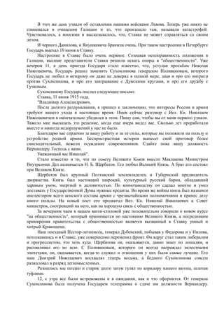 В этот же день узнали об оставлении нашими войсками Львова. Теперь уже никто не
сомневался в очищении Галиции и то, что произошло там, называли катастрофой.
Чувствовалось, а многими и высказывалось, что, Ставка не может справляться со своим
делом.
И черного Данилова, и Янушкевича бранили очень. При таком настроении в Петербурге
Государь выехал 10 июня в Ставку.
Настроение в Ставке было очень нервное. Сознавая непоправимость положения в
Галиции, высшие представители Ставки решили искать опоры в "общественности". Уже
вечером 11, в день приезда Государя стало известно, что, уступая просьбам Николая
Николаевича, Государь решил заменить Сухомлинова генералом Поливановым, которого
Государь не любил и которому он даже не доверял в полной мере, зная и про его интриги
против Сухомлинова, и про его заигрывание с Думскими кругами, и про его дружбу с
Гучковым.
Сухомлинову Государь послал следующее письмо:
Ставка, 11 июня 1915 года.
"Владимир Александрович,
После долгого раздумывания, я пришел к заключению, что интересы России и армии
требуют вашего ухода в настоящее время. Имев сейчас разговор с Вел. Кн. Николаем
Николаевичем я окончательно убедился в этом. Пишу сам, чтобы вы от меня первого узнали.
Тяжело мне высказать это решение, когда еще вчера видел вас. Сколько лет проработали
вместе и никогда недоразумений у нас не было.
Благодарю вас сердечно за вашу работу и за те силы, которые вы положили на пользу и
устройство родной армии. Беспристрастная история вынесет свой приговор более
снисходительный, нежели осуждение современников. Сдайте пока вашу должность
Вернандеру. Господь с вами.
Уважающий вас Николай".
Стало известно и то, что по совету Великого Князя вместо Маклакова Министром
Внутренних Дел назначается Н. Б. Щербатов. Его любил Великий Князь. А брат его состоял
при Великом Князе.
Щербатов был крупный Полтавский землевладелец и Губернский предводитель
дворянства. Князь был настоящий широкий, культурный русский барин, обладавший
здравым умом, энергией и деловитостью. По коннозаводству он сделал многое и умел
доставать у Государственной Думы нужные кредиты. Во время же войны князь был назначен
инспектором всего конского состава армии с чрезвычайными полномочиями и принес делу
много пользы. На новый пост его продвигал Вел. Кн. Николай Николаевич и Совет
министров, смотревший на него, как на хорошую связь с общественностью.
За вечерним чаем в нашем вагон-столовой уже положительно говорили о новом курсе
"на общественность", который принимается по настоянию Великого Князя, а посредником
примирения правительства с общественностью является вызванный в Ставку умный и
хитрый Кривошеин.
Наш поездный Нестор-летописец, генерал Дубенский, побывав у Федорова и у Нилова,
потолкавшись и в Ставке, уже совершенно переменил фронт. Он вдруг стал таким либералом
и прогрессистом, что хоть куда. Щербатова он, оказывается, давно знает по лошадям, и
расхваливал его во всю. С Поливановым, которого он всегда награждал нелестными
эпитетами, он, оказывается, когда-то служил и отношения у них были самые лучшие. Его
наш Дмитрий Николаевич восхвалял теперь весьма, а бедного Сухомлинова совсем
разжаловал в разряд легкомысленных.
Разошлись мы поздно и старик долго затем гулял по коридору нашего вагона, шлепая
туфлями.
12, с утра все были встревожены и в ожидании, как и что оформится. От генерала
Сухомлинова была получена Государем телеграмма о сдаче им должности Вернандеру.
 