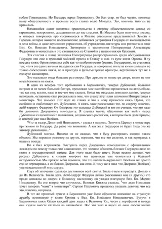 собою Горемыкина. Но Государь верил Горемыкину. Он был стар, но был честен, понимал
нашу общественность и превыше всего ставил волю Монарха. Это, конечно, многим не
нравилось.
Начавшийся сдвиг политики правительства в сторону общественности совпал со
странными, нехорошими, доходившими до нас слухами. Из Москвы были получены письма,
в которых говорилось про состоявшееся в Москве совещание представителей Земств и
Городов, которое вынесло постановление добиваться устранения Государя от вмешательства
в дела войны, и даже верховного управления, об учреждении диктатуры или регенства в лице
Вел. Кн. Николая Николаевича. Заговорили о заключении Императрицы Александры
Федоровны в монастырь и это связывалось со Ставкой и с нашим князем Орловым.
Эта сплетня о плане заточения Императрицы распространялась среди обслуживавших
Государя лиц еще в прошлый майский приезд в Ставку и шла из купе князя Орлова. В ту
поездку князь Орлов позволил себе как-то особенно резко бранить Государыню, не стесняясь
тем, что в соседних вагонах находился сам Государь, а нехорошие эпитеты князя слышали не
только собеседники князя, но и прислуга и фельдъегерские офицеры, вертевшиеся тут же в
его купе-канцелярии.
Это вызывало тогда большие разговоры. При дряхлости министра двора, никто не мог
воздействовать на князя.
В один из вечеров того пребывания в Барановичах, генерал Дубенский, большой
патриот и не менее большой болтун, предложил мне настойчиво прокатиться на автомобиле,
так как ему, кстати, надо и кое-что мне сказать. Когда мы отъехали довольно далеко, генерал
исподволь, осторожно стал рассказывать мне, что существует план заточения Императрицы в
монастырь. Что замысел этот идет из ставки и что к нему причастен князь Орлов, что
особенно и озабочивает его, Дубенского. А князь даже рассказывал это, по секрету, конечно,
лейб-хирургу Федорову. От Федорова это услышал Дубенский и вот он считает, что это надо
бы доложить Дворцовому коменданту. Я слушал молча, обдумывая как выйти перед
Дубенским из щекотливого положения, создаваемого рассказом, в котором была доля правды,
о которой уже знал Воейков.
"Что за вздор, Димитрий Николаевич, - сказал я наконец. Заточить Царицу в монастырь
при живом то Государе. Да разве это возможно. А как же с Государем то будет. Ведь это же
заговор, революция..."
Дубенский молчал. Видимо он не ожидал, что я буду реагировать именно таким
образом. Мы перевели разговор на другое, порешив, что все это сплетни, и так вернулись к
нашему поезду.
Но я был встревожен. Выступать перед Дворцовым комендантом с официальным
докладом по поводу только что слышанного, это значило обвинять близкое Государю лицо по
свите в государственной измене. Для этого надо было иметь более веские данные, чем
рассказ Дубенского, к словам которого мы привыкли уже относиться с большой
осторожностью Мы прежде всего помнили, что это писатель-журналист. Воейков же просто
его не переваривал, а он боялся Дворкома, как огня. К тому же я знал что Дворком (Воейков)
уже осведомлен об этих слухах.
Слух об заточении сделался достоянием всей свиты. Знала о нем и прислуга. Дошло и
до Их Величеств. Знали дети. Лейб-хирург Федоров лично рассказывал мне (и другим) что
придя однажды во дворец к больному наследнику он увидел плачущую Вел. Кн. Марию
Николаевну. На его вопрос что случилось, Великая Княжна сказала, "что дядя Николаша
хочет запереть "мама" в монастырь". Сергею Петровичу пришлось утешать девочку, что все
это, конечно, неправда.
В тот же прошлый приезд в Барановичи уже было обращено внимание на странную
дружбу, возникшую у князя Орлова с Вел. Кн. Николаем Николаевичем. Будучи в
Барановичах князь Орлов каждый день ходил к Великому Кн., часто с портфелем и иногда
они ездили вместе кататься на автомобиле. Все это знал и видел из окон своего вагона
 