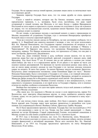 Государь. Он не скрывал иногда тонкой иронии, указывая лицам свиты за пятичасовым чаем
на уезжающих друзей.
Знавшим характер Государя было ясно, что эта новая дружба не очень нравится
Государю.
Слухи о какой-то интриге, которую как бы боялись называть своим настоящим
юридическим термином, т. е., заговором, были столь настойчивы, что даже такой
осторожный и тонкий человек, как Мосолов, и тот имел беседу с графом Фредериксом
Последний не хотел верить в серьезность слухов, называл их сплетнями и тогда так и решили
во дворце, что это великосветская сплетня, пущенная князем Орловым. Ему приписывали
много удачных острот и словечек
Но вот теперь, в настоящую поездку, в настоящий момент, в связи с пришедшими из
Москвы сведениями об устранении Государя, слух о заточении Императрицы приобретал
большой смысл и получал серьезный характер.
Тогда же я получил письмо доклад из Петербурга, где мне достоверно сообщали, что в
кружке А. А. Вырубовой уже имеются сведения о заговоре, о том, что хотят использовать
Вел. Кн. Николая Николаевича, что Государыня хорошо осведомлена об интригах и что
уехавший 15 числа на родину Распутин, советовал остерегаться заговора и "Миколу с
Черногорками". Из Царского мне писали, что настроение Императрицы болезненное,
пасмурное, нервное. Что Царица недовольна всем, что произошло в Ставке, что она рвет и
мечет на Орлова, Дрентельна, Джунковского.
Тогда мы, люди стоявшие близко к делу, особенно сильно жалели, что на посту
министра двора был уже не работоспособный, дряхлый, угасавший с каждым днем, граф
Фредерикс. Ему было более 77 лет. В течение дня он мог работать в полном уме только
каких-нибудь два часа и то в определенное время. И его рвали в это время на части для
подписи нужных распоряжений. Его функции по частям исполняли разные лица свиты, но
они не имели права делового доклада по ним Государю и их частные доклады походили
скорее на интриги. В свите был развал. За князем Орловым тянулся полковник Дрентельн.
Получалось дикое ненормальное положение: самая ближайшая Царю его часть - Военно-
Походная Канцелярия, была в оппозиции к Государю и его семье, а ее главный начальник -
Главнокомандующий Императорской Главной Квартирой, Фредерике, который по должности
Министра Двора должен бы и объединять и руководить всей свитой - был развалина.
Наш Дворцовый Комендант Воейков отлично понимал и всю ненормальность, и вою
серьезность тогдашнего положения, и он горой встал за Государя и Царицу, хотя и понимал
отлично их ошибки, особенно в отношении Распутина.
Воейков был настороже и это дало мне право записать тогда в мой дневник и сообщить
в письме в Москву следующее:
,,Мы знаем все, что надумали в Москве на съезде и если правительство, вернее Его
Величество, идет навстречу общественным кругам, то очень ошибаются демагоги вроде
Гучкова, думая, что им удастся государственный переворот. Это учитывается и кому надо -
тот на чеку".
В те дни погода стояла теплая, даже знойная. Лето было в расцвете. Дивно хорошо.
Почти каждый день Государь перед чаем выезжал прокатиться в автомобиле или гулял
пешком. Его сопровождали обычно: Воейков, Саблин, Дрентельн, Граббе, Федоров.
На 22 было предположено проехать в Беловеж. Государь был там последний раз в 1912
году, о чем рассказано у меня за тот год. Теперь там был новый заведующий - г. Львов,
женатый на сестре Штюрмера. Старый управляющий Голенко, получивший повышение в
Москву, оставил по себе память устройством после 1912 г. отличного музея.
В 1913 году в Беловеже охотился, как гость Его Величества, князь Монакский -
Альберт. Он остался в восторге от пущи и ее охоты, убил несколько зубров, скелеты которых
подарил французской и английской академиям. После него охотился Вел. Кн. Николай
Николаевич, а на 1914 год Государь предполагал пригласить на охоту Императора
Вильгельма. И вот война...
 
