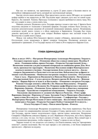 Как все это меняется, так припоминал я, едучи 22 рано утром в Беловеж вместе на
автомобиле гофмаршальской части, который вез заготовленный завтрак.
Быстро летели наши автомобили. Нам предстояло сделать около 200 верст, но головной
шофер ошибся и мы накрутили до 300. Последние верст двадцать путь шел по самой пуще.
Красота. Лес вековой. Тишина. Прохлада. Солнышко с трудом пробивается сквозь чащу. Нет,
нет да и ударит в лицо, а затем опять тень.
Наконец доехали. Поднялась суета. Государь приехал только в три часа. С фронта были
получены сведения от Алексеева о немецком прорыве. Государь отменил было поездку, но,
получив дополнительные сведения об успешной ликвидации прорыва, выехал. Позавтракав,
осмотрели музей, много гуляли и к обеду вернулись в Барановичи. Государь был очень
доволен прогулкой и на другой день генерал Воейков передал мне лестный отзыв Его
Величества о службе моего отряда.
Между тем войска Юго-3ападного фронта упорно отбиваясь, продолжали отступать.
Отступление стало захватывать и фронт генерала Алексеева. Положение делалось все
тревожней и тревожней. 27-го Государь выехал из Ставки и 28-го вернулся в Царское Село.
ГЛАВА ОДИННАДЦАТАЯ
Июль и август 1915 г. - Настроение Императрицы Александры Феодоровны. Твердость
Государя в перемене курса. - Отношение общества к новым министрам. Молебны 8
июля. - Годовщина войны, приказ Государя. - Открытие Государственной Думы. -
Назначение комиссии для расследования непорядков по снабжению армии День 30-го
июля, производство гардемарин. - Назначение Наследника шефом Новочеркасского
казачьего военного училища - Государственная Дума в начале августа. - Доклад
генерала Джунковского о Распутине и его последствия. Неблагополучие на фронте и
мнение о нем Поливанова. - Паническое настроение генерала Алексеева. - Отступление.
- Хаос в тылу. - Нарекания на Янушкевича и Николая Николаевича - Настроение в
Государственной Думе - Слухи о регентах. Интриги против Их Величеств. - Женская
вражда. - Царица борется за мужа и за Наследника. - Отношение к интригам Государя. -
Решение Государя заменить собою Вел. Кн. Николая Николаевича. - Отправка
Поливанова с письмом к Великому Кн. Отправка графа Шереметева с письмом к
Воронцову-Дашкову. - Отношение Думы, правительства и общества к намерению
Государя. - Ходатайство о непринятии командования. - Твердость Государя. -
Увольнение Джунковского от должностей. Пресса и Распутин. - Ответ графа
Воронцова-Дашкова - Перемены в Ставке. Заседание Совета Министров в Высочайшем
присутствии 20-го августа. - В Охранном Отделении. - У информатора - Государь у
Императрицы-Матери Несогласия в Совете министров. - Коллективное письмо восьми
министров к Государю - Открытие Государем Особых Совещаний 22-го августа. -
Отъезд Государя в Ставку. - Опала князя Орлова. - В поезде.
Императрице Александре Федоровне нездоровилось. Она очень нервничала. Она была
против только что совершившейся поездки Государя в Ставку, против всего того, что сделал
там Государь, против нового политического курса, против новых министров. Назначение
Самарина и Щербатова доводило Царицу до слез. Верившая в Распутина, как в Бога, Царица
считала с его слов, что все, что было сделано в Ставке - все от дьявола. Весь новый курс и
новые назначения придуманы, чтобы повредить "старцу" и прока из них не будет.
Хорошо только то, что делается с его совета, с его благословения, чему он "прозорливец
помогает", своими молитвами. Все что идет вразрез с его советами, а тем более направлено
против него - обречено на неудачу.
 