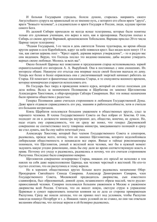 И больная Государыня страдала, болела душою, старалась направить своего
Августейшего супруга на правильный по ее мнению путь, с которого его сбили враги "друга",
враги "Божьего человека", а следовательно и враги Государя и России, люди, идущие против
самого Бога.
Из далекой Сибири приходили не всегда ясные телеграммы, которые были понятны
только его духовным ученицам, кто верил в него, как в прозорливца. Распутин поехал в
Сибирь со своим другом Варнавой, архиепископом Тобольским. Варнава прислал 20-го числа
Царице такую телеграмму:
"Родная Государыня, 1-го числа в день святителя Тихона чудотворца, во время обхода
кругом церкви в селе Каробийском, вдруг на небе появился крест. Был виден всем минут 15 и
так, как святая церковь поет - "Крест царей, держава верных утверждение", - то и радую вас
сим видением. Верую, что Господь послал это видение-знамение, дабы видимо утвердить
верных своею любовью. Молюсь за всех вас".
Около больной Царицы все пожелания и предсказания старца истолковывались зоркой
охранительницей его интересов А. А. Вырубовой. Она в постоянных с ним сношениях. Их
интересы общие. Накануне его отъезда она впервые после своей болезни выехала из дому.
Теперь все более и более оправлялась она с увеличивающей энергией начинает работать на
Старца. Ей помогают и фанатичные поклонницы Старца, и те спекулянты военного времени,
которые коммерчески стараются использовать его.
Но Государь был тверд в проведении нового курса, который он считал полезным для
дела войны. Вслед за назначением Поливанова и Щербатова он заменил Щегловитова
Александром Хвостовым, а обер-прокурора Саблера Самариным. Все эти новые назначения
были приняты обществом с радостью.
Генерал Поливанов давно считался сторонником и любимцем Государственной Думы.
Даже враги отдавали справедливость его уму, знаниям и работоспособности, хотя и считали
его большим интриганом.
Князь Щербатов пользовался большим уважением в общественных кругах, слыл за
хорошего человека. В члены Государственного Совета он был избран от Земства. О том,
подходит ли он к должности министра внутренних дел, общество, конечно, не думало. Но,
надо отдать ему справедливость, что он сразу же понял, что генерал Джунковский
совершенно не соответствовал посту товарища министра, заведывающего полицией и сразу
же стал думать, как бы ему найти почетный уход.
Александру Хвостову, который был членом Государственного Совета и сенатором,
радовались, прежде всего, потому, что он заменил Щегловитова, которого недолюбливала
либеральная общественность и ненавидели все евреи. Явные и тайные революционеры
понимали, что Щегловитов, умный и железной воли человек, мог бы в нужный момент
задушить какую угодно революцию, лишь бы ему дали во время соответствующую власть и
права. Поэтому его уходу и радовались, радовались и потому, что его считали сторонником
Распутина. Последнее было совершенно неверно.
Щегловитов совершенно игнорировал Старца, никаких его просьб не исполнял и тем
навлек на себя даже нерасположение Царицы, как человек черствый и жестокий. Но кто-то
пустил сплетню, что он распутинец и этому верили.
Но в хороших общественных кругах больше всего радовались назначению Обер-
Прокурором Святейшего Синода Самарина. Александр Димитриевич Самарин, член
Государственного Совета, Московский предводитель дворянства, сын известного
славянофила, был образованный, дивной души, независимого образа мыслей, чисто русско-
православный человек. Самарин пользовался большим уважением в Москве и уважением
дворянства всей России. Считали, что он внесет новую, светлую струю в управление
Церковью и сумеет парализовать попытки влияния на ее дела со стороны приверженцев
Распутина. Сразу же пошли легенды, что он принял пост под условием, чтобы Распутин
навсегда покинул Петербург и т. д. Никаких таких условий он не ставил, но они так отвечали
желаниям общества, что легенде верили и ей безмерно радовались.
 