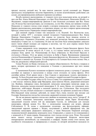 придает поселку уютный вид. За ним тянется довольно густой сосновый лес. Вправо
приткнулось полуеврейское местечко Барановичи, со всеми незатейливыми удобствами для
солдат, для препровождения свободного времени (до войны).
Вглубь военного расположения, от главного пути шла подъездная ветка, на которой и
жил сам Вел. Князь Николай Николаевич, его брат Петр Николаевич, Начальник Штаба г.-м.
Янушкевич, генерал-квартирмейстер Данилов и еще несколько состоящих при Вел. Князе
лиц. В поезде был вагон-ресторан, где столовались, за счет Вел. Князя, все жившие в поезде.
Невдалеке от главного поезда стоял второй, в котором помещались прочие чины штаба. В
бараках расположились канцелярии, а в красивом домике, где жил в мирное время командир
бригады, поместилось Управление генерал-квартирмейстера.
Для военной охраны Ставки там находился л.-гв. Казачий. Его Величества полк,
который в войну 1877 г. составлял конвой тогдашнего Главнокомандующего Вел. Князя
Николая Николаевича Старшего. Для охраны по существу была команда агентов от
Петербургского Охранного Отделения, под командой ротмистра Басова, подчинявшегося
коменданту Ставки ген. м. Саханскому. В само же местечко было командировано довольно
много чинов общей полиции для порядка в местечке, так что дело охраны можно было
считать налаженным хорошо.
Ставка переживала тогда тревожные дни. На нашем Северо-Западном фронте было
неблагополучно. В конце августа (8, 9 сент. н. ст.) немцы начали наступление и, после
упорных боев, армия ген. Ренненкампфа (I) была отброшена из Восточной Пруссии и
отступила к Неману. 10-го же армия отступила за Бобр и Нарев. Виновниками поражения
считали Ренненкампфа и Главноком. Северо-Западным фронтом ген. Жилинского. Последний
был сменен и заменен ген. Рузским. Его популярность по Галиции была очень велика. Она, к
тому же, раздувалась либеральной прессой.
Семья Рузских по Киеву считалась на стороне общественности. Но были у генерала и
враги, которые критиковали его поведение в Галиции и рассказывали про него всякие
гадости.
С назначением Рузского положение на фронте изменилось резко, к лучшему. С средины
сентября он перешел в наступление и немцы стали отступать по всему фронту. 20-го
сентября войска 10-ой армии взяли с бою Сувалки и продолжали теснить противника к
границе. То была большая наша победа. Это совпало с первой поездкой Государя на фронт.
20-го сентября Государь отбыл из Ц. Села в Ставку. Его сопровождали ехавшие в одном
с ним поезде: министр Двора граф Фредерике, флаг-капитан Нилов, дворцовый комендант
ген. Воейков, гофмаршал князь Долгорукий, начальник канцелярии министра двора ген.
Мосолов, начальник военно-походной канцелярии Е. В. князь Орлов, его помощник полк.
Дрентельн, лейб-хирург Федоров и военный министр ген. Сухомлинов. Про последнего
говорили, что как ученый специалист и знающий хорошо, по прежним должностям в Киеве,
Юго-Западный театр военных действий, он может быть очень полезен при поездке для
Государя. Комендантом поезда был начальник дворцовой полиции полковник Герарди.
На час же раньше царского поезда шел двойник по внешнему виду, поезд "литера Б". В
нем ехали: помощник начальника канцелярии министра двора барон Штакельберг,
заведующий отделом печати той же канцелярии Суслов, их небольшая для поездок
канцелярия, офицер конвоя Его. Вел. с несколькими казаками для встреч, офицер
Собственного Е. В, полка с несколькими солдатами, два фельдъегерских офицера,
заведующий царским гаражом г. Кегрес, получивший с войной офицерский чин, два
чиновника канцелярии дворцового коменданта, а также Начальник Охранной агентуры,
подведомственной дворцовому коменданту полк. Спиридович, с одним из его помощников и
с командой из 25 чинов охраны. Комендантом этого поезда состоял полк. Ратко. Последний
вагон нашего поезда составлял остроумно придуманный Кегресом вагон-гараж
императорских автомобилей, где помещались и шоферы. Задняя стенка этого вагона, при
надобности откидывалась и превращалась в сходню, по которой автомобили выходили из
 