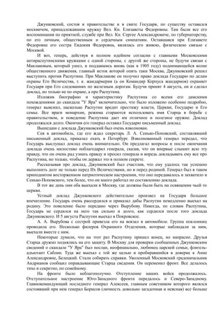 Джунковский, состоя в правительстве и в свите Государя, по существу оставался
москвичом, принадлежавшим кружку Вел. Кн. Елизаветы Федоровны. Там были все его
воспоминания по приятной, службе при Вел. Кн. Сергее Александровиче, по губернаторству,
по его личным, общественным и сердечным симпатиям. Оставшаяся при Елизавете
Федоровне его сестра Евдокия Федоровна, являлась его живою, физическою связью с
Москвой.
И вот, теперь, действуя в полном идейном согласии с главными Московскими
антираспутинскими кружками с одной стороны, с другой же стороны, не будучи связан с
Maклаковым, который ушел, и поддавшись вновь (как в 1905 году) поднимающейся волне
общественного движения, главный исток которой опять таки Москва, Джунковский решил
выступить против Распутина. При Маклакове он получил право доклада Государю по делам
охраны Его Величества, т. к. жандармерия (а он Командир Корпуса жандармов) охраняет
Государя при Его следованиях по железным дорогам. Будучи принят 4 августа, он и сделал
доклад, но только не по охране, а про Распутина.
Изложив биографию и характеристику Распутина со всеми его дамскими
похождениями до скандала "У Яра" включительно, что было изложено особенно подробно,
генерал выяснил, насколько Распутин вредит престижу власти, Церкви, Государю и Его
семье. Все враги монархии, режима стараются использовать имя Старца в борьбе с
правительством, и поведение Распутина дает им отличное и полезное оружие. Доклад
продолжался долго. Окончив его генерал оставил Государю письменный доклад.
Вышедши с доклада Джунковский был очень взволнован.
Сев в автомобиль, где его ждал секретарь Л. А. Сенько-Поповский, составлявший
письменный доклад, приказал ехать в Петербург. Взволнованный генерал передал, что
Государь выслушал доклад очень внимательно. Он предлагал вопросы и после окончания
доклада очень милостиво поблагодарил генерала, сказав, что он впервые слышит всю эту
правду, что он очень рад узнать правду и просил генерала и впредь докладывать ему все про
Распутина, но только, чтобы он держал это в полном секрете.
Рассказывая про доклад, Джунковский был счастлив, что ему удалось так успешно
выполнить долг не только перед Их Величествами, но и перед родиной. Генерал был в таком
приподнятом восторженном патриотическом настроении, что оно передавалось и захватило и
Сенько-Поповского, тем более, что он много работал по составлению доклада.
В тот же день они оба выехали в Москву, где должны были быть на освящении чьей то
церкви.
Устный доклад Джунковского действительно произвел на Государя большое
впечатление. Государь очень рассердился и приказал дабы Распутин немедленно выехал на
родину. Это повеление было передано через Вырубову. Никогда, по словам Распутина,
Государь не сердился на него так сильно и долго, как сердился после того доклада
Джунковского. И 5 августа Распутин выехал в Покровское.
А. А. Вырубова с сестрой привезла его на вокзал в автомобиле. Группа поклонниц
проводила его. Несколько филеров Охранного Отделения, которые наблюдали за ним,
выехали вместе с ним.
Некоторые думали, что на этот раз Распутину пришел конец, но напрасно. Друзья
Старца дружно поднялись на его защиту. В Москву для проверки сообщенных Джунковским
сведений о скандале "У Яра" был послан, неофициально, любимец царской семьи, флигель-
адъютант Саблин. Туда же выехал с той же целью и пробиравшийся в доверие к Анне
Александровне, Белецкий. Стали собирать справки. Уволенный Московский градоначальник
Андрианов сообщил оправдывающие Старца сведения. Он переменил фронт. Все делалось
тихо и секретно, по семейному.
На фронте было неблагополучно. Отступление наших войск продолжалось.
Отступательное настроение Юго-Западного фронта передалось и Северо-Западному.
Главнокомандующий последнего генерал Алексеев, главным советником которого являлся
состоявший при нем генерал Борисов (личность довольно загадочная и неясная) все больше
 