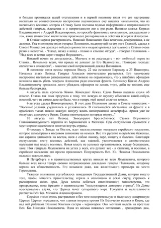 и больше проникался идеей отступления и в первой половине июля это его настроение
настолько не соответствовало настроению подчиненных ему высших начальников, что из
нескольких военных центров в Ставку были посланы полные информации о неправильности
действий генерала Алексеева и о непригодности его к его роли. Великие князья Кирилл
Владимирович и Андрей Владимирович, по просьбе фронтовых начальников, докладывали о
том, какое паническое впечатление производят распоряжения и действия генерала Алексеева.
В Ставке царила растерянность. Николай Николаевич был величина декоративная, а не
деловая. Уже в половине июля генерал Поливанов, выдвинутый на его пост Ставкой, сделал в
Совете Министров доклад о той растерянности и охарактеризовал деятельность Ставки очень
резко и нелестно. - "Назад, назад и назад - только и слышно оттуда", - говорил Поливанов. -
"Над всем и всеми царит генерал Янушкевич...
Никакой почин не допускается... Молчать и не рассуждать - вот любимый окрик из
Ставки... Печальнее всего, что правда не доходит до Его Величества... Повторяю господа:
отечество в опасности", - закончил свой потрясающий доклад Поливанов.
В половине июля немцы перешли Вислу. 22 мы оставили Варшаву, а 23 Ивангород.
Начались атаки Осовца. Генерал Алексеев окончательно растерялся. Его паническое
настроение настолько развращающе действовало на окружающих, что у штабных офицеров
возникла мысль убить генерала Алексеева ради спасения фронта. Великому Князю Андрею
Владимировичу пришлось долго убеждать офицеров не делать этого, дабы не вносить еще
больше беспорядка.
4 августа пала крепость Ковно. Комендант бежал. Сдача Ковно подняла слухи об
измене. Ставка так сама приучила к тому, что всякую ее неудачу объясняли какой-нибудь
изменой, чего на самом деле не было, что и теперь этой новой сплетне верили.
6 августа сдался Новогеоргиевск. В этот день Поливанов заявил в Совете министров: -
"Военные условия ухудшились и усложнились. В слагающейся обстановке на фронте и в
армейских тылах можно каждую минуту ждать непоправимой катастрофы. Армия уже не
отступает, а попросту бежит. Ставка окончательно потеряла голову..."
10 августа пал Осовец. Эвакуируют Брест-Литовск. Ставка Верховного
Главнокомандующего перешла из Барановичей в Могилев. При отступлении срывается с
мест мирное население и гонится внутрь страны.
Отовсюду, с Запада на Восток, идет насильственная эвакуация еврейского населения,
которое заподозрено в массовом шпионаже на немцев. Все эти русские и еврейские беженцы,
как саранча двигаются на восток, неся с собою панику, горе, нищету и болезни. Благодаря
отступлению театр военных действий, как таковой, увеличивается и автоматически
переходит под власть военных. Новая власть не успевает организоваться, всюду беспорядок,
хаос. Имя генерала Янушкевича на устах у всех, его ругают все - и статские, и военные, а
еврейское население его просто проклинает. Популярность Вел. Кн. Николая Николаевича
падала с каждым днем.
В Петербурге и в правительственных кругах винили во всем Янушкевича, которого
больше всех валил теперь своими потрясающими докладами генерал Поливанов, которому
верила вся общественность. Его называли даже, как желательного премьера на место
Горемыкина.
Тяжелое положение усугублялось поведением Государственной Думы, которая вместо
того, чтобы помогать правительству, играла в оппозицию и сеяла смуту, стремясь к
расширению своих прав. Дума хотела добиться ответственного министерства, что
прикрывалось пока фразами о правительстве "пользующемся доверием страны". Из Думы
муссировались слухи, что Царица хочет сепаратного мира. Говорили о желательности
регенства Вел. Кн. Михаила Александровича.
Слухами этими очень растравляли и без того подозрительную и мало кому доверявшую
Царицу. Царице передавали, что главная интрига против Их Величеств ведется в Киеве, где
над ней работают Великие Княгини сестры - черногорки. Они мечтают видеть на престоле
Вел. Кн. Николая Николаевича. Одна из весьма пожилых почтенных , придворных дам,
 