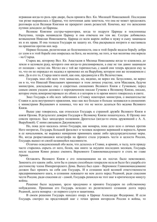 игравшая когда-то роль при дворе, была принята Вел. Кн. Милицей Николаевной. Последняя
так резко выражалась о Царице, что почтенная дама заметила, что она не может продолжать
разговора если Великая Княгиня не прекратит своих резкостей. Конечно, все это женскими
путями доходило до Царицы.
Великие Княгини сестры-черногорки, когда то подруги Царицы и поклонницы
Распутина, теперь ненавидели Царицу и она отвечала им тем же. Сестры добивались
возвышения Николая Николаевича. Царица со всем жаром любви к мужу и сыну защищала
их и их права. И она толкала Государя на защиту их. Она раскрывала интриги и настаивала
на принятии против них мер.
Нервно больная, религиозная до болезненности, она в этой борьбе видела борьбу добра
со злом и в этой борьбе она опиралась на Бога, на молитву, на того, в чьи молитвы она верила
- на Старца.
Старец же, которому Вел. Кн. Анастасия и Милица Николаевны когда то кланялись до
земли и целовали руку, которого они когда-то рекламировали, а еще не так давно защищали
от полиции - мстил им. Мстил им с той же горячностью, с какой они теперь вредили ему за
то, что он не оправдал их надежд и променял их на Вырубову, которую они же познакомили с
ним. Да и его то, Старца никто иной, как они, продвинули к Их Величествам.
Государь знал обо всех этих замыслах, но, видимо, не верил им. Безусловно, не верил
он в то, что Николай Николаевич принимает в этом личное участие, хотя Маклаков, будучи
министром, докладывал ему о секретных сношениях Великого Князя с Гучковым; перед
самым своим уходом доложил о перехваченном письме Гучкова к Великому Князю, письме,
которое очень компрометировало их обоих и о котором в то время много говорилось в свите.
Знал Государь и обо всех забеганиях в Ставку некоторых министров, о вмешательстве
Ставки в дела внутреннего правления, знал как все больше и больше зазнавался в сношениях
с министрами Янушкевич и понимал, что все это не могло делаться без ведома Великого
Князя.
Выше уже говорилось, как относился Государь к странной дружбе Великого Князя и
князя Орлова. В результате доверие Государя к Великому Князю пошатнулось. К Орлову оно
совсем пропало. Был заподозрен полковник Дрентельн (когда-то очень друживший с А. А.
Вырубовой). С ними связывали Джунковского.
Но, пока дело касалось лично Государя, как монарха, пока дело шло о личных против
Него интригах, Государь большой фаталист и человек искренно веривший в верность Армии
и ее начальников, не выражал намерения принимать какие либо предупредительные меры.
Но, когда разраставшаяся катастрофа на фронте стала угрожать чести и целости России,
Государь вышел из своей казавшейся пассивности.
Отлично осведомленный обо всем, что делалось в Ставке, в армиях, в тылу, хотя правду
часто старались скрыть от него, болея, как никто за неудачи последних месяцев, Государь
после падения Ковно решил сменить Верховного Главнокомандующего и стать во главе
Армии.
Оставлять Великого Князя с его помощниками на их постах было невозможно.
Заменить его каким либо, хотя бы и самым способным генералом нельзя было без ущерба его
достоинству члена Императорского Дома. Выход был один - Верховное Главнокомандование
должен был принять на себя сам Государь. И в сознании всей великой ответственности
предпринимаемого шага, в сознании лежащего на нем долга перед Родиной, ради спасения
чести России, ради спасения ее - самой, Государь решился на этот шаг в критическую минуту
войны.
Решение было задумано, зрело продумано и принято Государем по собственному
побуждению. Принимая его Государь исходил из религиозного сознания долга перед
Родиной, долга монарха - ее первого слуги и защитника.
В своем решении Государь находил опору в Царице Александре Федоровне. И если
Государь смотрел на предстоящий шаг с точки зрения интересов России и войны, то
 