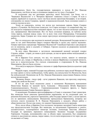 замышлявшемся, будто бы, государственном перевороте в пользу В. Кн. Николая
Николаевича, тем более не имел я основания говорить на эту тему с Государем."
В следующие дни все разговоры вертелись около Распутина, тем более, что в
"Биржевых Ведомостях" и в "Вечернем Времени" появились статьи о Старце. И если в
первой, еврейской по издателю, газете там была вполне приличная биография, то во второй,
считавшейся по имени Суворина, правой и националистической, была сплошная клевета и
клевета гнусная на него.
Этому не удивлялись, потому что всегда под хмельными парами, Борис Суворин
дружил с Гучковым. На Распутина клеветали, что Старец агитирует за сепаратный мир, что
он пользуется покровительством немецкой партии, что за ним числится несколько судебных
дел, прекращенных Щегловитовым. Все это была сплошная неправда, но публика всему
этому верила, понимая между строк, что за всем этим стоит Императрица. Считавшийся
патриотом, Борис Суворин вел тогда самую преступную антипатриотическую журнальную
работу.
Все это печаталось при наличности военной цензуры. Возмущенный Государь вызвал в
один из тех дней Начальника Округа генерала Фролова и сделал ему строгое внушение.
Генерал пригласил соредактора "Биржевых Ведомостей" Гаккебуша-Горелова и уже разругал
его по военному, грозя и ссылкой, и Сибирью. Горелов ссылался на разрешение военной
цензуры и был прав.
За него перед Фроловым и заступился заведовавший военной цензурой генерал
Струков, добряк - старик, уж никак к роли цензора, да еще во время войны неподходящий, и
дело заглохло.
Но в Царском Селе считали, что все, что касается печати, зависит от министра
Внутренних дел, теперь от Щербатова, а потому и винили Щербатова в излишней мягкости,
если не в попустительстве. Его считали ставленником и сторонником В. Кн. Николая
Николаевича. Дни его были сочтены.
18-го августа вернулся с Кавказа с письмом от графа Воронцова флигель-адъютант граф
Шереметев.
Мудрый старец, знавший Государя еще ребенком, склонялся перед волей Монарха стать
во главе армии и считал необходимым, чтобы армия, под начальством Его Величества, была
бы победоносной. Назначение же В. Кн. Николая Николаевича наместником Кавказа считал
весьма желательным.
"Великому Князю - писал граф - легче управлять Кавказом, чем простому смертному,
такова уже свойство Востока."
В тот же день были подписаны указы: о назначении Янушкевича помощником
Наместника Кавказа по военной части, Алексеева - Начальником Штаба Верховного
Главнокомандующего, Рузского - Главнокомандующим Северного фронта, а Эверта
Главнокомандующим Северо-Западного фронта.
О назначениях Поливанов протелеграфировал в Ставку и осведомил Совет министров.
Все министры были довольны происшедшими переменами, но на следующий день, по
решению большинства, упросили Горемыкина, дабы Государь принял Совет, с целью просить
его не принимать командования. Инициатива принадлежала Кривошеину, которому все
хотелось спасти положение В. К. Николая Николаевича и наладить общую работу с
общественностью. Он все еще думал, что заменит Горемыкина на посту премьера.
20-го, после обеда, в Царском Селе состоялось экстренное заседание Совета министров
под председательством Государя. Все министры, за исключением Горемыкина и умного,
положительного, хладнокровного министра юстиции, Александра Хвостова, убеждали
Государя не принимать верховного командования. Косвенно Государя поддерживал
Горемыкин. Государь, волновавшийся еще за обедом перед заседанием, был совершенно
спокоен и, выслушав все доводы, твердо заявил, что его воля непреклонна и что через два дня
он выезжает в Ставку.
 