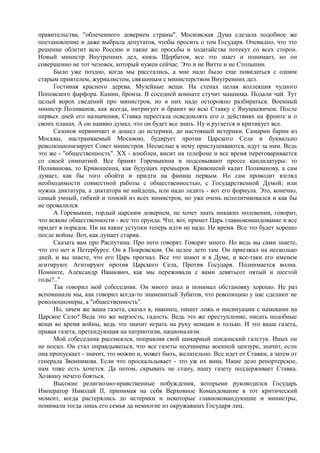правительства, "облеченного доверием страны". Московская Дума сделала подобное же
постановление и даже выбрала депутатов, чтобы просить о том Государя. Очевидно, что это
решение облетит всю Россию и такие же просьбы и ходатайства потекут со всех сторон.
Новый министр Внутренних дел, князь Щербатов, все это знает и понимает, но он
совершенно не тот человек, который нужен сейчас. Это и не Витте и не Столыпин.
Было уже поздно, когда мы расстались, а мне надо было еще повидаться с одним
старым приятелем, журналистом, связанным с министерством Внутренних дел.
Гостиная красного дерева. Музейные вещи. На стенах целая коллекция чудного
Поповского фарфора. Камин, бронза. В соседней комнате стучит машинка. Подали чай. Тут
целый ворох сведений про министров, но в них надо осторожно разбираться. Военный
министр Поливанов, как всегда, интригует и бранит во всю Ставку с Янушкевичем. После
первых дней его назначения, Ставка перестала осведомлять его о действиях на фронте и о
своих планах. А он наивно думал, что он будет все знать. Ну и ругается и критикует все.
Сазонов нервничает и дошел до истерики, до настоящей истерики. Самарин барин из
Москвы, настраиваемый Москвою, будирует против Царского Села и буквально
революционизирует Совет министров. Несмелые к нему прислушиваются, идут за ним. Ведь
это же - "общественность". XX - влюблен, висит на телефоне и все время переговаривается
со своей симпатией. Все бранят Горемыкина и подсовывают прессе кандидатуры: то
Поливанова, то Кривошеина, как будущих премьеров. Кривошеий кадит Поливанову, а сам
думает, как бы того обойти и придти на финиш первым. Но сам проводит взгляд
необходимости совместной работы с общественностью, с Государственной Думой; или
нужна диктатура, а диктатора не найдешь, или надо ладить - вот его формула. Это, конечно,
самый умный, гибкий и тонкий из всех министров, но уже очень исполитиковался и как бы
не провалился.
А Горемыкин, гордый царским доверием, не хочет знать никаких полевении, говорит,
что всякие общественности - все это ерунда. Что, вот, примет Царь главнокомандование и все
придет в порядок. Ни на какие уступки теперь идти не надо. Не время. Все это будет хорошо
после войны. Вот, как думает старик.
Сказать вам про Распутина. Про него говорят. Говорят много. Но ведь вы сами знаете,
что его нет в Петербурге. Он в Покровском. Он целое лето там. Он приезжал на несколько
дней, и вы знаете, что его Царь прогнал. Все это знают и в Думе, и все-таки его именем
агитируют. Агитируют против Царского Села, Против Государя. Поднимается волна.
Помните, Александр Иванович, как мы переживали с вами девятьсот пятый и шестой
годы?.."
Так говорил мой собеседник. Он много знал и понимал обстановку хорошо. Не раз
вспоминали мы, как говорил когда-то знаменитый Зубатов, что революцию у нас сделают не
революционеры, а "общественность".
Но, зачем же ваша газета, сказал я, наконец, пишет ложь и инсинуации с намеками на
Царское Село? Ведь это же мерзость, гадость. Ведь это же преступление, писать подобные
вещи во время войны, ведь это значит играть на руку немцам и только. И это ваша газета,
правая газета, претендующая на патриотизм, национализм.
Мой собеседник рассмеялся, поправляя свой шикарный лондонский галстук. Иных он
не носил. Он стал оправдываться, что все газеты подчинены военной цензуре, значит, если
она пропускает - значит, это можно и, может быть, желательно. Все идет от Ставки, а затем от
генерала Звонникова. Если что проскальзывает - это уж их вина. Наше дело репортерское,
нам тоже есть хочется. Да потом, скрывать не стану, нашу газету поддерживает Ставка.
Хозяину нечего бояться.
Высокие религиозно-нравственные побуждения, которыми руководился Государь
Император Николай II, принимая на себя Верховное Командование в тот критический
момент, когда растерялись до истерики и некоторые главнокомандующие и министры,
понимали тогда лишь его семья да немногие из окружавших Государя лиц.
 