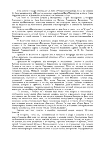 21-го августа Государь приобщался Св. Тайн в Феодоровском соборе. После же завтрака
Их Величества поехали в Петербург, молились у гробницы Царя Миротворца, у образа Спаса
Нерукотворенного, в Домике Петра Великого и в Казанском соборе.
Они были на Елагином острове у Императрицы Марии Феодоровны. Атмосфера
Елагинского дворца не была благоприятна для Царицы Александры Федоровны. Там
считали, что Царица имеет нехорошее влияние на своего супруга в смысле государственном.
Там не разделяли ее религиозного увлечения "отцом Григорием" и считали его нехорошим
человеком.
Вдовствующей Императрице уже несколько лет, как были открыты глаза на "Старца" и
на то, насколько хорошо лицемерит тот, изображая из себя человека святой жизни. Слышала
Императрица даже и личный рассказ о похождениях "Старца" при поездке в 1909 году в
Покровское от самой госпожи С., участницы той поездки, так горько разочаровавшейся в
"Старце".
Их Величества пробыли в Елагинском дворце более двух часов. Императрица очень
уговаривала сына не принимать Верховного Командования или, по крайней мере, советовала
оставить В. Кн. Николая Николаевича при Ставке, но безуспешно. Во время разговора
Государя с матушкой, Царица Александра Федоровна беседовала в другой комнате с В. К.
Ксенией Александровной и высказала большое неудовольствие на В. Кн. Николая
Николаевича.
Проводив Их Величеств в Царское Село, я вернулся в Петербург, где мне надо было
собрать сведения о том скандале, который произошел в Совете министров в связи с проектом
Государя Императора.
Произошло же следующее. Все министры, за исключением Хвостова и больного
Рухлова, недовольные на председателя Горемыкина, не поддержавшего их на совещании с
Государем, составили открытую Горемыкину оппозицию. 21-го, на дневном заседании
Совета министров, начав обсуждать проект ответной от Государя телеграммы Московскому
городскому голове, Морской министр Григорович предложил сделать еще попытку
отговорить Государя не принимать командования и не сменять Великого Князя, но только уже
в письменной форме. Мысль, видимо, понравилась. Но Горемыкин протестовал и доказывал
необходимость подчиниться категорически выраженной воле Монарха. Начался спор,
принявший страстный характер. Все, кроме Хвостова, поддерживали предложение
Григоровича и высказывались за отставку при несогласии Государя. Особенно горячились
Сазонов, Самарин и Щербатов. Сазонов и Харитонов даже позволили себе весьма
рискованные выражения. Начались нападки на Горемыкина, который несколько раз просил
министров умолить Государя Императора освободить его от должности.
"Та агитация, - говорил он, - которая идет вокруг этого вопроса и связывается с
требованием министерства общественного доверия, является стремлением левых кругов
использовать имя Великого Князя для дискредитирования Государя Императора. Весь шум
вокруг его имени есть ничто иное, как политический выпад против Государя.. От своего
понимания долга служения своему Царю-Помазаннику Божию, я отступать не могу. Поздно
мне, на пороге могилы, менять свои убеждения. Убедите Государя меня убрать. Когда Его
Императорское Величество в опасности, откуда бы она не шла, я не считаю себя нравственно
в праве заявлять Ему, что я не могу больше служить Государю".
Наконец выступил, серьёзно и спокойно слушавший споры, министр Юстиции
Хвостов.
"Я все время, - начал он, - воздерживался от участия в споре о существе и объеме
власти Монарха. Для меня этот вопрос разрешен с момента присяги. Предъявление Царю
требования об отставке я считаю для себя абсолютно недопустимым. Поэтому ни журнала,
ни доклада, ни иной декларации я не подпишу. Призывы, исходящие от Гучкова, левых
партий Государственной Думы, от Коноваловского съезда и от руководимых этим съездом
общественных организаций, явно рассчитаны на государственный переворот. В условиях
войны такой переворот неизбежно повлечет за собою полное расстройство государственного
 