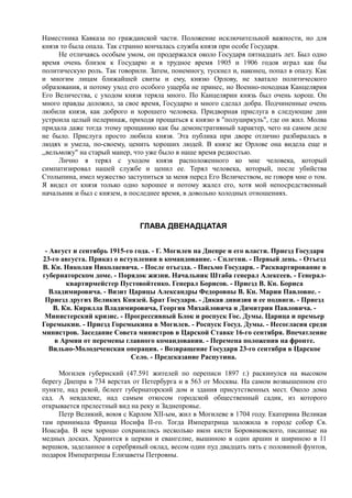 Наместника Кавказа по гражданской части. Положение исключительной важности, но для
князя то была опала. Так странно кончалась служба князя при особе Государя.
Не отличаясь особым умом, он продержался около Государя пятнадцать лет. Был одно
время очень близок к Государю и в трудное время 1905 и 1906 годов играл как бы
политическую роль. Так говорили. Затем, понемногу, тускнел и, наконец, попал в опалу. Как
и многим лицам ближайшей свиты и ему, князю Орлову, не хватало политического
образования, и потому уход его особого ущерба не принес, но Военно-походная Канцелярия
Его Величества, с уходом князя теряла много. По Канцелярии князь был очень хорош. Он
много правды доложил, за свое время, Государю и много сделал добра. Подчиненные очень
любили князя, как доброго и хорошего человека. Придворная прислуга в следующие дни
устроила целый пелеринаж, приходя прощаться к князю в "полуциркуль", где он жил. Молва
придала даже тогда этому прощанию как бы демонстративный характер, чего на самом деле
не было. Прислуга просто любила князя. Эта публика при дворе отлично разбиралась в
людях и умела, по-своему, ценить хороших людей. В князе же Орлове она видела еще и
,,вельможу" на старый манер, что уже было в наше время редкостью.
Лично я терял с уходом князя расположенного ко мне человека, который
симпатизировал нашей службе и ценил ее. Терял человека, который, после убийства
Столыпина, имел мужество заступиться за меня перед Его Величеством, не говоря мне о том.
Я видел от князя только одно хорошее и потому жалел его, хотя мой непосредственный
начальник и был с князем, в последнее время, в довольно холодных отношениях.
ГЛАВА ДВЕНАДЦАТАЯ
- Август и сентябрь 1915-го года. - Г. Могилев на Днепре и его власти. Приезд Государя
23-го августа. Приказ о вступлении в командование. - Сплетни. - Первый день. - Отъезд
В. Кн. Николая Николаевича. - После отъезда. - Письмо Государя. - Расквартирование в
губернаторском доме. - Порядок жизни. Начальник Штаба генерал Алексеев. - Генерал-
квартирмейстер Пустовойтенко. Генерал Борисов. - Приезд В. Кн. Бориса
Владимировича. - Визит Царицы Александры Федоровны В. Кн. Марии Павловне. -
Приезд других Великих Князей. Брат Государя. - Дикая дивизия и ее подвиги. - Приезд
В. Кн. Кирилла Владимировича, Георгия Михайловича и Димитрия Павловича. -
Министерский кризис. - Прогрессивный Блок и роспуск Гос. Думы. Царица и премьер
Горемыкин. - Приезд Горемыкина в Могилев. - Роспуск Госуд. Думы. - Несогласия среди
министров. Заседание Совета министров в Царской Ставке 16-го сентября. Впечатление
в Армии от перемены главного командования. - Перемена положения на фронте.
Вильно-Молодеченская операция. - Возвращение Государя 23-го сентября в Царское
Село. - Предсказание Распутина.
Могилев губернский (47.591 жителей по переписи 1897 г.) раскинулся на высоком
берегу Днепра в 734 верстах от Петербурга и в 563 от Москвы. На самом возвышенном его
пункте, над рекой, белеет губернаторский дом и здания присутственных мест. Около дома
сад. А невдалеке, над самым откосом городской общественный садик, из которого
открывается прелестный вид на реку и Заднепровье.
Петр Великий, воюя с Карлом XII-ым, жил в Могилеве в 1704 году. Екатерина Великая
там принимала Франца Иосифа II-го. Тогда Императрица заложила в городе собор Св.
Иоасафа. В нем хорошо сохранились несколько икон кисти Боровиковского, писанные на
медных досках. Хранится в церкви и евангелие, вышиною в один аршин и шириною в 11
вершков, заделанное в серебряный оклад, весом один пуд двадцать пять с половиной фунтов,
подарок Императрицы Елизаветы Петровны.
 