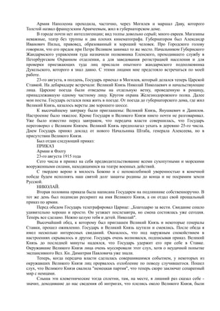 Армия Наполеона проходила, частично, через Могилев и маршал Даву, которого
Толстой назвал французским Аракчеевым, жил в губернаторском доме.
В городе почти нет интеллигенции; вид толпы довольно серый; много евреев. Магазины
неважные, театр без труппы и два плохих кинематографа. Губернатором был Александр
Иванович Пильц, правовед, образованный и хороший человек. Про Городского голову
говорили, что его предок при Петре Великом занимал то же место. Начальником Губернского
Жандармского управления туда назначили полковника Еленского, проходившего службу в
Петербургском Охранном отделении, а для заведования регистрацией населения и для
проверки приезжающих туда лиц прислали опытного жандармского подполковника
Дукельского, которого я знал давно. С этими лицами мне предстояло встречаться по моей
работе.
23-го августа, в полдень, Государь приехал в Могилев, который делался теперь Царской
Ставкой. На дебаркадере встречали: Великий Князь Николай Николаевич и начальствующие
лица. Царские поезда были отведены на отдельную ветку, проведенную в рощицу,
принадлежавшую одному частному лицу. Кругом охрана Железнодорожного полка. Далее
мои посты. Государь остался пока жить в поезде. От поезда до губернаторского дома, где жил
Великий Князь, казалось версты две хорошего шоссе.
К высочайшему завтраку были приглашены: Великий Князь, Янушкевич и Данилов.
Настроение было тяжелое. Кроме Государя и Великого Князя никто почти не разговаривал.
Уже было известно перед завтраком, что передача власти совершилась, что Государь
переговорил с Великим Князем. Великий Князь предполагал уехать в деревню 25-го числа.
Днем Государь принял доклад от нового Начальника Штаба, генерала Алексеева, но в
присутствии Великого Князя.
Был отдан следующий приказ:
ПРИКАЗ
Армии и Флоту
23-го августа 1915 года
Сего числа я принял на себя предводительствование всеми сухопутными и морскими
вооруженными силами, находящимися на театре военных действий.
С твердою верою в милость Божию и с непоколебимой уверенностью в конечной
победе будем исполнять наш святой долг защиты родины до конца и не посрамим земли
Русской.
НИКОЛАЙ.
Вторая половина приказа была написана Государем на подлиннике собственноручно. В
тот же день был подписан рескрипт на имя Великого Князя, а он отдал свой прощальный
приказ по армии.
Перед обедом Государь телеграфировал Царице: ,,Благодарю за вести. Свидание сошло
удивительно хорошо и просто. Он уезжает послезавтра, но смена состоялась уже сегодня.
Теперь все сделано. Нежно целую тебя и детей. Николай".
Высочайший обед, к которому был приглашен Великий Князь и некоторые генералы
Ставки, прошел оживленно. Государь и Великий Князь шутили и смеялись. После обеда я
имел несколько интересных свиданий. Оказалось, что под наружным спокойствием в
настроениях скрывалось и другое. Государь очень волновался, подписывая приказ. Великий
Князь до последней минуты надеялся, что Государь удержит его при себе в Ставке.
Окружавшие Великого Князя лица очень муссировали этот слух, хотя о неудачной попытке
экспансивного Вел. Кн. Димитрия Павловича уже знали.
Теперь, когда передача власти сделалась совершившимся событием, у некоторых из
окружавших Великого Князя лиц прорвалось озлобление по поводу случившегося. Пошел
слух, что Великого Князя свалила "немецкая партия", что теперь скоро заключат сепаратный
мир с немцами.
Слыша эти клеветнические тогда сплетни, там, на месте, я лишний раз сказал себе -
значит, доходившие до нас сведения об интригах, что плелись около Великого Князя, были
 