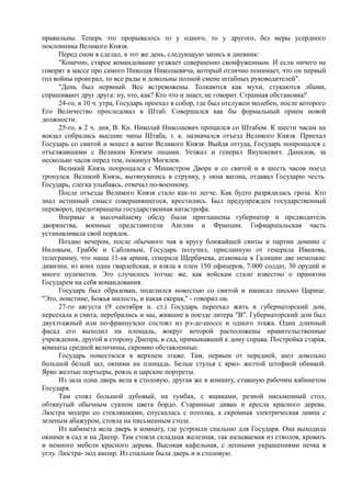 правильны. Теперь это прорывалось то у одного, то у другого, без меры усердного
поклонника Великого Князя.
Перед сном я сделал, в тот же день, следующую запись в дневник:
"Конечно, старое командование уезжает совершенно сконфуженным. И если ничего не
говорят в массе про самого Николая Николаевича, который отлично понимает, что он первый
год войны проиграл, то все рады и довольны полной смене штабных руководителей".
"День был нервный. Все встревожены. Толкаются как мухи, стукаются лбами,
спрашивают друг друга: ну, что, как? Кто что и знает, не говорит. Странная обстановка!'
24-го, в 10 ч. утра, Государь проехал в собор, где был отслужен молебен, после которого
Его Величество проследовал в Штаб. Совершался как бы формальный прием новой
должности.
25-го, в 2 ч. дня, В. Кн. Николай Николаевич прощался со Штабом. К шести часам на
вокзал собрались высшие чины Штаба, т. к. назначался отъезд Великого Князя. Приехал
Государь со свитой и вошел в вагон Великого Князя. Выйдя оттуда, Государь попрощался с
отъезжавшими с Великим Князем лицами. Уезжал и генерал Янушкевич. Данилов, за
несколько часов перед тем, покинул Могилев.
Великий Князь попрощался с Министром Двора и со свитой и в шесть часов поезд
тронулся. Великий Князь, вытянувшись в струнку, у окна вагона, отдавал Государю честь.
Государь, слегка улыбаясь, отвечал по-военному.
После отъезда Великого Князя стало как-то легче. Как будто разрядилась гроза. Кто
знал истинный смысл совершившегося, крестились. Был предупрежден государственный
переворот, предотвращена государственная катастрофа.
Впервые к высочайшему обеду были приглашены губернатор и предводитель
дворянства, военные представители Англии и Франции. Гофмаршальская часть
устанавливала свой порядок.
Поздно вечером, после обычного чая в кругу ближайшей свиты и партии домино с
Ниловым, Граббе и Саблиным, Государь получил, присланную от генерала Иванова,
телеграмму, что наша 11-ая армия, генерала Щербачева, атаковала в Галиции две немецкие
дивизии, из коих одна гвардейская, и взяла в плен 150 офицеров, 7.000 солдат, 30 орудий и
много пулеметов. Это случилось тотчас же, как войскам стало известно о принятии
Государем на себя командования.
Государь был обрадован, поделился новостью со свитой и написал письмо Царице.
"Это, поистине, Божья милость, и какая скорая," - говорил он.
27-го августа (9 сентября н. ст.) Государь переехал жить в губернаторский дом,
переехала и свита, перебрались и мы, жившие в поезде литера "В". Губернаторский дом был
двухэтажный или по-французски состоял из рэ-де-шоссе и одного этажа. Один длинный
фасад его выходил на площадь, вокруг которой расположены правительственные
учреждения, другой в сторону Днепра, в сад, примыкавший к дому справа. Постройка старая,
комнаты средней величины, скромно обставленные.
Государь поместился в верхнем этаже. Там, первым от передней, шел довольно
большой белый зал, окнами на площадь. Белые стулья с ярко- желтой штофной обивкой.
Ярко желтые портьеры, рояль и царские портреты.
Из зала одна дверь вела в столовую, другая же в комнату, ставшую рабочим кабинетом
Государя.
Там стоял большой дубовый, на тумбах, с ящиками, резной письменный стол,
обтянутый обычным сукном цвета бордо. Старинные диван и кресла красного дерева.
Люстра модерн со стекляшками, спускалась с потолка, а скромная электрическая лампа с
зеленым абажуром, стояла на письменным столе.
Из кабинета вела дверь в комнату, где устроили спальню для Государя. Она выходила
окнами в сад и на Днепр. Там стояла складная железная, так называемая из стволов, кровать
и немного мебели красного дерева. Высокая кафельная, с лепными украшениями печка в
углу. Люстра- под ампир. Из спальни была дверь и в столовую.
 