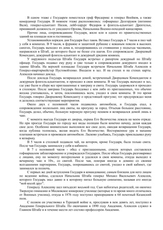 В одном этаже с Государем поместился граф Фредерикс и генерал Воейков, а также
камердинер Государя. В нижнем этаже расположились: гофмаршал Долгоруков (интимно
Валя), генерал-адъютант Нилов, лейб-хирург Федоров и флигель-адъютант Дрентельн,
принявший должность от ушедшего Орлова, Начальника Военно-походной канцелярии.
Прочие лица, сопровождавшие Государя, жили или в одном из правительственных
зданий на площади или в гостиницах.
Установившийся порядок дня Государя был таков. Вставал Государь в 7 часов и пил чай
у себя в комнатах. В 9 часов, в фуражке и защитной рубашке с кожаным поясом в высоких
сапогах, Государь выходил из дома и, поздоровавшись со стоявшими у подъезда часовыми,
направлялся в Штаб, до которого было не более ста шагов. Его сопровождали: Дворцовый
Комендант, дежурный флигель-адъютант и дежурный урядник конвоец.
У наружного подъезда Штаба Государя встречал с рапортом дежурный по Штабу
офицер. Государь подавал ему руку и уже только в сопровождении дежурного входил в
здание Штаба. На верхней площадке Государя встречали Начальник Штаба Алексеев и
Генерал-квартирмейстер Пустовойтенко. Входили в зал. И на столах и на стенах карты.
Алексеев начинал доклад.
После доклада Государь возвращался домой, встреченный Дворцовым Комендантом и
дежурным флигель-адъютантом, и проходил в свои комнаты. В час Государь выходил в зал,
где уже были в сборе все приглашенные к завтраку и свита. Государь здоровался и проходил
в столовую. После завтрака Государь беседовал с кем либо из приглашенных, что обычно
весьма учитывалось, и затем, поклонившись всем, уходил в свои комнаты. В это время
Государь говорил Дворцовому Коменданту о предстоящей прогулке; тот предупреждал меня
и делались соответствующие мероприятия.
Около двух с половиной часов подавались автомобили, и Государь ехал, в
сопровождении нескольких лиц свиты, на прогулку за город. Отъехав большое расстояние,
Государь делал, обычно, большую хорошую прогулку пешком и возвращался домой лишь к
чаю.
С момента выезда Государя из дворца, охрана Его Величества лежала на моем отряде.
Но при проезде Государя по городу все виды полиции были конечно начеку, делая каждая
свое дело. Особенно внимательно выполняли все свое дело, ожидая возвращения Государя,
когда публика толпилась, желая видеть Его Величество. Восторженное ура и махание
платками встречали и провожали автомобили. Ласково улыбаясь, Государь прикладывал руку
к козырьку.
В 5 часов в столовой подавали чай, на котором, кроме Государя, была только свита.
После чая Государь занимался у себя в кабинете.
В 7 с половиной часов - обед с приглашенными, список которых составлялся
гофмаршалом заблаговременно и утверждался Государем. После обеда Государь разговаривал
с лицами, ему по моменту интересными и удалялся в свои комнаты, откуда выходил к
вечернему чаю в 10ч., со свитой. После чая, поиграв иногда в домино со своими
всегдашними партнерами, Государь, попрощавшись со свитой, уходил в свой кабинет, где
занимался за полночь.
С первых же дней вступления Государя в командование, самым близким для него лицом
по ведению войны, сделался Начальник Штаба генерал Михаил Васильевич Алексеев,
которого Государь знал давно и к которому питал большую симпатию, называя его иногда
"мой косой друг".
Генералу Алексееву шел пятьдесят восьмой год. Сын небогатых родителей, он окончил
Тверскую гимназию и Московское юнкерское училище (которые в то время много отличались
от Военных училищ), откуда в 1876 году поступил прапорщиком в 64 пехотный Казанский
полк.
С полком он участвовал в Турецкой войне и, прослужив в нем девять лет, поступил в
Академию Генерального Штаба. По окончании в 1890 году Академии, Алексеев служил в
Главном Штабе и в течение шести лет состоял профессором Академии.
 