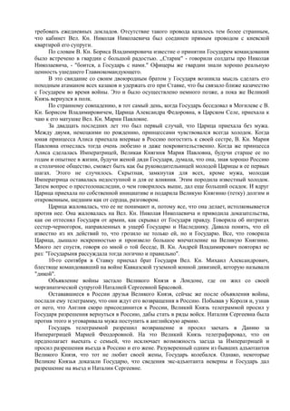 требовать ежедневных докладов. Отсутствие такого провода казалось тем более странным,
что кабинет Вел. Кн. Николая Николаевича был соединен прямым проводом с киевской
квартирой его супруги.
По словам В. Кн. Бориса Владимировича известие о принятии Государем командования
было встречено в гвардии с большой радостью. ,,Старик" - говорили солдаты про Николая
Николаевича, - "боится, а Государь с нами." Офицеры же гвардии знали хорошо реальную
ценность ушедшего Главнокомандующего.
В это свидание со своим двоюродным братом у Государя возникла мысль сделать его
походным атаманом всех казаков и удержать его при Ставке, что бы связало ближе казачество
с Государем во время войны. Это и было осуществлено немного позже, а пока же Великий
Князь вернулся в полк.
По странному совпадению, в тот самый день, когда Государь беседовал в Могилеве с В.
Кн. Борисом Владимировичем, Царица Александра Федоровна, в Царском Селе, приехала к
чаю к его матушке Вел. Кн. Марии Павловне.
За двадцать последних лет это был первый случай, что Царица приехала без мужа.
Между двумя, немецкими по рождению, принцессами чувствовался всегда холодок. Когда
юная принцесса Алиса приехала впервые в Россию погостить к своей сестре, В. Кн. Мария
Павловна отнеслась тогда очень любезно и даже покровительственно. Когда же принцесса
Алиса сделалась Императрицей, Великая Княгиня Мария Павловна, будучи старше ее по
годам и опытнее в жизни, будучи женой дяди Государя, думала, что она, зная хорошо Россию
и столичное общество, сможет быть как бы руководительницей молодой Царицы в ее первых
шагах. Этого не случилось. Скрытная, замкнутая для всех, кроме мужа, молодая
Императрица оставалась недоступной и для ее влияния. Этим породила известный холодок.
Затем вопрос о престолонаследии, о чем говорилось выше, дал еще больший осадок. И вдруг
Царица приехала по собственной инициативе и подарила Великую Княгиню (тетку) долгим и
откровенным, шедшим как от сердца, разговором.
Царица жаловалась, что ее не понимают и, потому все, что она делает, истолковывается
против нее. Она жаловалась на Вел. Кн. Николая Николаевича и приводила доказательства,
как он оттеснял Государя от армии, как скрывал от Государя правду. Говорила об интригах
сестер-черногорок, направленных в ущерб Государю и Наследнику. Давала понять, что ей
известно из их действий то, что грозило не только ей, но и Государю. Все, что говорила
Царица, дышало искренностью и произвело большое впечатление на Великую Княгиню.
Много лет спустя, говоря со мной о той беседе, В. Кн. Андрей Владимирович повторял не
раз: "Государыня рассуждала тогда логично и правильно".
10-го сентября в Ставку приехал брат Государя Вел. Кн. Михаил Александрович,
блестяще командовавший на войне Кавказской туземной конной дивизией, которую называли
"дикой".
Объявление войны застало Великого Князя в Лондоне, где он жил со своей
морганатической супругой Наталией Сергеевной Брасовой.
Остававшиеся в России друзья Великого Князя, сейчас же после объявления войны,
послали ему телеграмму, что они ждут его возвращения в Россию. Побывав у Короля и, узнав
от него, что Англия скоро присоединится к России, Великий Князь телеграммой просил у
Государя разрешения вернуться в Россию, дабы стать в ряды войск. Наталия Сергеевна была
против этого и уговаривала мужа поступить в английскую армию.
Государь телеграммой разрешил возвращение и просил заехать в Данию за
Императрицей Марией Феодоровной. На это Великий Князь телеграфировал, что он
предполагает выехать с семьей, что исключает возможность заезда за Императрицей и
просил разрешения въезда в Россию и его жене. Разуверенный одним из бывших адъютантов
Великого Князя, что тот не любит своей жены, Государь колебался. Однако, некоторые
Великие Князья доказали Государю, что сведения экс-адъютанта неверны и Государь дал
разрешение на въезд и Наталии Сергеевне.
 