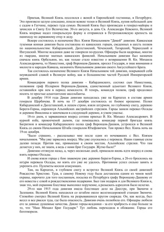 Приехав, Великий Князь поселился с женой в Европейской гостинице, в Петербурге.
Это произвело целую сенсацию, пошли всякие толки и Великий Князь, купив небольшой дом
с садом в Гатчине, перевез туда семью. Великий Князь был произведен в генерал-майоры и
зачислен в Свиту Его Величества. 30-го августа, в день Св. Александра Невского, Великий
Князь впервые надел генеральскую форму и отправился в Петропавловскую крепость на
панихиду по державному отцу и деду.
Вскоре состоялось и назначение Вел. Князя Начальником "Дикой" дивизии. Кавказская
туземная конная дивизия была составлена из кавказских горцев, сведенных в шесть полков
по национальностям: Кабардинский, Дагестанский, Чеченский, Татарский, Черкесский и
Ингушский. Многие всадники даже не говорили по-русски. Офицеры были кадровые, многие
из гвардии, многие знатных кавказских фамилий. Начальником дивизии был назначен
сначала князь Орбельяни, но, как только стало известно о возвращении В. Кн. Михаила
Александровича, то Наместник, граф Воронцов-Дашков, просил Государя, в знак внимания и
милости к народам Кавказа, назначить Начальником дивизии своего Августейшего Брата.
Так состоялось назначение Великого Князя Начальником той дивизии, покрывшей себя
неувядаемой славой в Великую войну, как и большинство частей Русской Императорской
армии.
Командиром первого полка дивизии - Кабардинского, состоял сын Наместника,
полковник граф Илларион Воронцов-Дашков, единственный адъютант Великого Князя,
оставшийся при нем в период немилости. И теперь, командуя полком, граф продолжал
носить те простые адъютантские аксельбанты.
В декабре 1914 года Дикая дивизия находилась уже на Карпатах в составе армии
генерала Щербачева. В ночь на 17 декабря состоялось ее боевое крещение. Полки
Кабардинский и Дагестанский, в лешем строю, взяли штурмом, по глубокому снегу, деревню
Береги-Горны, опрокинув Альпийских австрийских стрелков. Гарцы заняли перевал Оссады
и деревню Вишлины и заночевали в следующей деревне, в узком ущелье.
18-го днем, к зарвавшимся вперед сотням приехал В. Кн. Михаил Александрович. В
курной избе, прокопченой дымом, где помещались командир первой бригады князь
Багратион и командир Кабардинского полка граф Воронцов-Дашков, устроился и Великий
Князь со своим Начальником Штаба генералом Юзефовичем. Там провел Вел. Князь ночь на
19-ое декабря.
"Было страшно, - рассказывал мне после один из ночевавших с Вел. Князем
начальников. "Мы уже зарвались вперед. Мы уже спускались с перевала. Наши главные силы
далеко позади. Против нас, привыкшие к своим местам, Альпийские стрелки. Что там
делается у них, не знаем, а ведь с нами брат Государя. Жутко было!"
Дивизию оттянули назад, а, через несколько дней, приказали вновь идти вперед и снова
взять перевал Оссады.
И снова взяли горцы с бою знакомую уже деревню Береги-Горны, а 26-го бросились на
штурм перевала Оссады, но взять его уже не удалось. Противник успел сильно занять и
укрепить его. Пулеметы косили атакующих.
Там, на Карпатах, в глубоком снегу и встретил Великий Князь со своей дивизией
Рождество Христово. Туда, к самому Новому году была доставлена одним из чинов моей
охраны, нарочито для того посланным, посылка из Петербурга графу Воронцову-Дашкову от
его невесты с елкой и рождественскими подарками. Был там подарок и для Великого Князя и,
зная это, мой охранник блестяще выполнил поручение, а разыскать адресатов было нелегко.
29-го мая 1915 года дивизия имела блестящее дело на Днестре, при Звеничи и
Залещики. Великий Князь находился со штабом около железнодорожной станции Звеничи.
Спокойно смотрел Великий Князь на разрывавшиеся кругом снаряды. Он, как всегда, был
весел и все рвался туда, где была опасность. Дивизия очень полюбила его. Офицеры любили
его за дивные душевные качества. Дикие горцы-всадники - за его храбрость и еще больше за
то, что "Наш Михаил Брат Государя." Тут любовь переходила в обожание. Горцы его
боготворили.
 