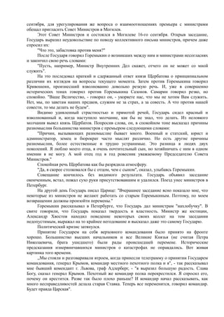 сентября, для урегулирования же вопроса о взаимоотношениях премьера с министрами
обещал пригласить Совет Министров в Могилев.
Этот Совет Министров и состоялся в Могилеве 16-го сентября. Открыв заседание,
Государь выразил неудовольствие по поводу коллективного письма министров, причем даже
спросил их:
"Что это, забастовка против меня?"
После Государя говорил Горемыкин о возникших между ним и министрами несогласиях
и закончил свою речь словами:
"Пусть, например, Министр Внутренних Дел скажет, отчего он не может со мной
служить".
На это последовал краткий и сдержанный ответ князя Щербатова о принципиальном
различии их взглядов на вопросы текущего момента. Затем против Горемыкина говорил
Кривошеин, произнесший взволнованно довольно резкую речь. И, уже в совершенно
истерических тонах говорил против Горемыкина Сазонов. Самарин говорил резко, но
спокойно. "Ваше Величество, - говорил он, - укоряете нас, что мы не хотим Вам служить.
Нет, мы, по заветам наших предков, служим не за страх, а за совесть. А что против нашей
совести, то мы делать не будем".
Видимо удивленный страстностью и прямотой речей, Государь сидел красный и
взволнованный и, когда наступило молчание, как бы не знал, что делать. Из неловкого
молчания вывел князь Щербатов. Попросив слова, он, в спокойном тоне высказал причины
разномыслия большинства министров с премьером следующими словами:
"Причин, вызывающих разномыслие бывает много. Военный и статский, юрист и
администратор, земец и бюрократ часто мыслят различно. Но есть другие причины
разномыслия, более естественные и трудно устранимые. Это разница в людях двух
поколений. Я люблю моего отца, я очень почтительный сын, но хозяйничать с ним в одном
имении я не могу. А мой отец год в год ровесник уважаемому Председателю Совета
Министров."
Спокойная речь Щербатова как бы разрядила атмосферу.
"Да, я скорее столковался бы с отцом, чем с сыном", оказал, улыбаясь Горемыкин.
Совещание кончилось без видимого результата. Государь объявил заседание
оконченным, встал, пожал сухо руки присутствовавшим и удалился. Поезд унес министров в
Петербург.
На другой день Государь писал Царице: "Вчерашнее заседание ясно показало мне, что
некоторые из министров не желают работать со старым Горемыкиным. Поэтому, по моем
возвращении должны произойти перемены."
Горемыкин рассказывал в Петербурге, что Государь дал министрам "нахлобучку". В
свите говорили, что Государь показал твердость и властность. Министр же юстиции,
Александр Хвостов находил поведение некоторых своих коллег на том заседании
недопустимым, выражал на то крайнее негодование и высказал даже это самому Государю.
Политический кризис затянулся.
Принятие Государем на себя верховного командования было принято на фронте
хорошо. Большинство высших начальников и все Великие Князья (не считая Петра
Николаевича, брата ушедшего) были рады происшедшей перемене. Исторические
предсказания изнервничавшихся министров о катастрофах не оправдались. Вот живая
картинка того времени.
,,Мы стояли и разговаривали втроем, когда принесли телеграмму о принятии Государем
командования, генерал Крымов, командир местного пехотного полка и я", - так рассказывал
мне бывший комендант г. Львова, граф Адлерберг, - "я выразил большую радость. Слава
Богу, сказал генерал Крымов. Пехотный же командир полка перекрестился. Я спросил его,
почему он крестится. Разве так было плохо раньше? И командир начал рассказывать, как
много несправедливостей делала старая Ставка. Теперь все переменится, говорил командир.
Будет правда Царская".
 