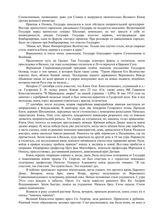 Сухомлиновым, неожиданно даже для Ставки и вооружила окончательно Великого Князя
против военного министра.
Приехав в Осовец, Государь находился в поле обстрела неприятельской артиллерии.
Восторг крепостного гарнизона, увидевшего Государя, не поддается описанию. Встретивший
Государя перед крепостью генерал Шульман, комендант, не мог придти в себя от
неожиданности, увидав Государя. Государь посетил церковь, пострадавшую при
бомбардировке, один из фортов, смотрел гарнизон. При разговоре со священником спросил,
было ли страшно при бомбардировке, тот ответил Государю:
"Никак нет, Ваше Императорское Величество. Только мне скучно стало, когда снаряды
стали ложиться близь церкви и я пошел в храм."
Вернувшись в поезд очень довольным, Государь благодарил горячо Сухомлинова и
Воейкова.
Продолжали путь на Гродно. Там Государь осмотрел форты и госпитали, затем
проследовал в Вильно, где тоже осматривал госпитали и 26-го вернулся в Царское Село.
Верховный Главнокомандующий придавая особое значение посещению Государем
Осовца, отдал о том приказ, в котором были такие слова: "Таким образом Его Величество
изволил быть вблизи боевой линии. Посещение нашего державного Верховного Вождя
объявлено мною по всем армиям и я уверен воодушевит всех на новые подвиги, подобных
которым святая Русь еще не видала.,,
Вечером 27 сентября стало известно, что Князь Олег Константинович, служивший в л.-
гв. Гусарском Е. В. полку, ранен. Князю шел 22 год. (См. также книгу ВК Гавриила
Константиновича "В Мраморном дворце" на нашей странице - LDN). В мае 1913 года он
окончил с серебряной медалью лицей и был зачислен корнетом в Гусарский полк. Как и вся
молодежь, князь горел желанием схватиться с врагом, отличиться.
27 сентября, после полудня, вторая гвардейская кавалерийская дивизия наступала по
направлению к Владиславову. В авангарде шли два эскадрона Гусарского полка. Проходя
близь деревни Шильвишки, передовые части столкнулись с немецкими разъездами. Началась
перестрелка. Князь. Олег стал просить эскадронного командира разрешить ему со взводом
захватить неприятельский разъезд. Тот сперва не соглашался, но, наконец, отдал приказание.
Князь Олег полетел со взводом преследовать немцев. Кровная кобыла Диана занесла князя
далеко вперед. И, когда победа была уже достигнута, когда часть немцев была уже перебита,
а часть сдалась, один из раненых немецких кавалеристов, лежа, прицелился в Князя. Раздался
выстрел, князь свалился тяжело раненый. Раненого на арбе перевезли в Пильвишки, где он
причастился. Затем повезли в Вильно, куда приехали на другой день в 10 час утра. Перевезли
в госпиталь, где исследование раны показало начавшееся гнилостное заражение крови. Пуля,
войдя в правую ягодицу пробила прямую" кишку и застряла в левой. Все-таки прибегли к
операции. Оперировал профессор Цеге фон Мантейфель, помогали профессора Мартынов и
Оппель, присутствовал, доставивший раненого, дивизионный врач Дитман.
Князь перенес операцию хорошо и, когда, днем, была получена телеграмма от Государя
о пожаловании князю ордена Св. Георгия, он был счастлив и с гордостью показывал
телеграмму профессору Оппелю. Генералу Адамовичу князь радостно говорил: "Я так
счастлив, так счастлив. Это нужно было. Это поднимет дух.
В войсках произведет хорошее впечатление, когда узнают, что пролита кровь Царского
Дома., Вечером, когда брат, князь Игорь, прочел полученную от Верховного
Главнокомандующего телеграмму, раненый сиял. Ночью положение стало ухудшаться. С утра
29-го стал впадать в забытье. Около 3-х часов навестил раненого Вел Кн. Андрей
Владимирович. Затем быстро, пошло на ухудшение. Начался бред. Силы падали. Стали
давать шампанское.
Вливали в руку соляной раствор. Когда, вечером, приехали родители, князь узнал их и
сказал: "наконец, наконец".
Великий Князь-отец привез крест Св. Георгия, деда раненого. Прикололи к рубашке.
Раненый очень обрадовался, целовал крестик. Стал рассказывать, как была атака, но впал в
 