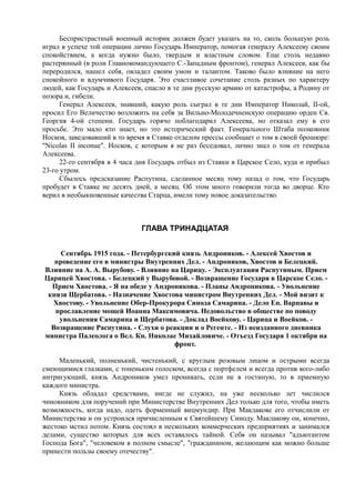 Беспристрастный военный историк должен будет указать на то, сколь большую роль
играл в успехе той операции лично Государь Император, помогая генералу Алексееву своим
спокойствием, а когда нужно было, твердым и властным словом. Еще столь недавно
растерянный (в роли Главнокомандующего С.-Западным фронтом), генерал Алексеев, как бы
переродился, нашел себя, овладел своим умом и талантом. Таково было влияние на него
спокойного и вдумчивого Государя. Это счастливое сочетание столь разных по характеру
людей, как Государь и Алексеев, спасло в те дни русскую армию от катастрофы, а Родину от
позора и, гибели.
Генерал Алексеев, знавший, какую роль сыграл в те дни Император Николай, II-ой,
просил Его Величество возложить на себя за Вильно-Молодечненскую операцию орден Св.
Георгия 4-ой степени. Государь горячо поблагодарил Алексеева, но отказал ему в его
просьбе. Это мало кто знает, но это исторический факт. Генерального Штаба полковник
Носков, заведовавший в то время в Ставке отделом прессы сообщает о том в своей брошюре:
"Nicolas II inconue". Носков, с которым я не раз беседовал, лично знал о том от генерала
Алексеева.
22-го сентября в 4 часа дня Государь отбыл из Ставки в Царское Село, куда и прибыл
23-го утром.
Сбылось предсказание Распутина, сделанное месяц тому назад о том, что Государь
пробудет в Ставке не десять дней, а месяц. Об этом много говорили тогда во дворце. Кто
верил в необыкновенные качества Старца, имели тому новое доказательство.
ГЛАВА ТРИНАДЦАТАЯ
Сентябрь 1915 года. - Петербургский князь Андроников. - Алексей Хвостов и
проведение его в министры Внутренних Дел. - Андроников, Хвостов и Белецкий.
Влияние на А. А. Вырубову. - Влияние на Царицу. - Эксплуатация Распутиным. Прием
Царицей Хвостова. - Белецкий у Вырубовой. - Возвращение Государя в Царское Село. -
Прием Хвостова. - Я на обеде у Андроникова. - Планы Андроникова. - Увольнение
князя Щербатова. - Назначение Хвостова министром Внутренних Дел. - Мой визит к
Хвостову. - Увольнение Обер-Прокурора Синода Самарина. - Дело Еп. Варнавы и
прославление мощей Иоанна Максимовича. Недовольство в обществе по поводу
увольнения Самарина и Щербатова. - Доклад Воейкову. - Царица и Воейков. -
Возвращение Распутина. - Слухи о реакции и о Регенте. - Из неизданного дневника
министра Палеолога о Вел. Кн. Николае Михайловиче. - Отъезд Государя 1 октября на
фронт.
Маленький, полненький, чистенький, с круглым розовым лицом и острыми всегда
смеющимися глазками, с тоненьким голоском, всегда с портфелем и всегда против кого-либо
интригующий, князь Андроников умел проникать, если не в гостиную, то в приемную
каждого министра.
Князь обладал средствами, нигде не служил, на уже несколько лет числился
чиновником для поручений при Министерстве Внутренних Дел только для того, чтобы иметь
возможность, когда надо, одеть форменный вицмундир. При Маклакове его отчислили от
Министерства и он устроился причисленным к Святейшему Синоду. Маклакову он, конечно,
жестоко мстил потом. Князь состоял в нескольких коммерческих предприятиях и занимался
делами, существо которых для всех оставалось тайной. Себя он называл "адъютантом
Господа Бога", "человеком в полном смысле", "гражданином, желающим как можно больше
принести пользы своему отечеству".
 