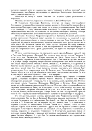 светлыми глазами", всей, его внешностью такого "хорошего и доброго толстяка", Анна
Александровна, захлебываясь расхваливала его ежедневно Императрице. Андроников же
умно и, ловко подталкивал ее.
Появились на сцену и деяния Хвостова, как человека глубоко религиозного и
верующего.
Он сделал что-то очень хорошее по отношению св. Павла Обнорского.
И Государыня Александра Федоровна, несмотря на мудрое противодействие
Горемыкина, считавшего Хвостова непригодным к должности Министра Внутренних Дел, не
видя никогда Хвостова и зная о нем только по истерическим расхваливаниям Вырубовой,
стала письмами в Ставку систематически советовать Государю взять на место князя
Щербатова именно Хвостова. И делала она это настойчиво всю первую половину сентября,
браня попутно Щербатова и доказывая его непригодность к занимаемой должности.
Но вместе с Хвостовым Андроников продвигал и Белецкого. Белецкий, считавшийся
вообще противником Распутина, вдруг сделался его поклонником и, введенный в дом
Вырубовой, совершенно обошел и покорил наивную в политике Анну Александровну. Он
покорил ее всезнанием революционного подполья, всезнанием всех, кто интриговал когда
либо против Их Величеств, против нее самой, против Распутина. На сцену появились
перлюстрированные письма, сплетни о том, как перехватывали письма Императрицы, как
будто бы интриговали князь Орлов, Джунковский, как будто бы интригуют Самарин и
Щербатов.
От всего этого (так доказывал он) надо умело и умно охранить Государя с семьей, и ее,
и Распутина. Ведь когда он - Белецкий, был у власти, никто не смел трогать Распутина. А
после него, при Джунковском, Гусева чуть-чуть не убила. Чудом спасся. И Анна
Александровна уверовала в Белецкого безгранично. Они с Хвостовым все устроят, как надо.
И в далекую Сибирь Распутину пишутся письма и телеграммы о том, каких полезных для
него людей предполагается призвать к власти. Пишет и А. А. Вырубова, и Андроников. И
Распутин как бы одобряет хорошее начинание. А относительно его, Старца, у новых друзей
уже готов целый план. Его будут охранять, опекать, оплачивать, его просьбы будут
исполнять, его будут поддерживать перед Их Величествами. Таким образом, они обойдут
Старца, заберут в руки и будут действовать им согласно своим планам и желаниям. Он ведь
все-таки мужик и им ли не справиться с ним : - действуя умно...
Анна Александровна расхваливает Хвостова и Белецкого перед Царицей. 17 сентября
Царица Александра Федоровна приняла Алексея Хвостова. В течение часа Хвостов
красноречиво докладывал Государыне, что и как должно, делать правительство. Он умно
критиковал работу Самарина, Поливанова, Щербатова и Гучкова. Ловко провалил
выдвигаемую Горемыкиным кандидатуру Нейгардта. Обрисовал себя сторонником Распутина
- которого надо понимать. Указал на недопустимость того, чтобы министр показывал кому
либо телеграммы, которыми обменивается Распутин, что делает, якобы, Щербатов. Не
выставляя, конечно, своей кандидатуры, а говоря только как член Государственной Думы, он
ловко льстил Государыне говоря что все полезное может быть проведено при ее поддержке.
Все это Хвостов, сильно волнуясь, рассказывал затем Андроникову, приехав к нему
после аудиенции. Там же был и Белецкий. Положение казалось выигранным. С общего
согласия Андроников протелефонировал Вырубовой, что Хвостов бесконечно счастлив
приемом у Ее Величества, что он очарован государственным умом Ее и правильным и
широким взглядом на происходящие события. Тонкая лесть, конечно, сейчас же была
передана Царице, чего только и добивались друзья. Все это произвело должный эффект.
Государыня была очарована Хвостовым. Он казался ей умным, энергичным талантливым, а,
главное, искренним и преданным безгранично Их Величествам, думающим только об
интересах родины. Наконец то нашелся действительно подходящий человек, который так
нужен Государю и России... И с этого Дня Государыня настойчиво советует супругу сделать
Хвостова министром Внутренних Дел.
 