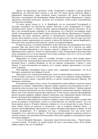 Друзья же продолжали расчищать почву. Андроников осторожно старался убедить
Горемыкина, что Хвостов будет полезен и для него. Он писал письма министру Двора и
Дворцовому Коменданту, ловко восхваляя нового кандидата. Он свозил и представил
Хвостова к состоявшему при Императрице Марии Федоровне князю Шервашидзе, стараясь
заручиться симпатией последнего. Делалось все возможное, чтобы создать благоприятную
для Хвостова атмосферу.
19 числа друзья узнали от А. А. Вырубовой, что по полученной Государыней от
Государя телеграмме, Его Величество примет Хвостова в день возвращения из Ставки.
Ликование было полное. С общего решения упросили Вырубову принять Белецкого. 20 он
был у нее. Белецкий развил подробно, ту же программу, что и Хвостов. Он вывернул перед
Анной Александровной целый короб старых сплетен про Орлова, Джунковского, Самарина,
Щербатова. На сцену появились добытые из Департамента полиции перлюстрационные
письма. Было пущено в ход все, чтобы доказать, как он много всего и про все знает, как они с
Хвостовым сумеют парализовать все интриги и против Их Величеств, против Вырубовой и
Распутина. Был составлен целый конспект данных для передачи Царице.
И дамам казалось, что именно Белецкий и нужен Хвостову для заведования всем делом
полиции. При нем нечего будет бояться и за жизнь Распутина. Он и Хвостов так любят
бедного Григория Ефимовича и. уж, конечно, защитят и уберегут его. А бедного Григория
Ефимовича надо защитить. Только что приходившая к Анне Александровне жена Распутина
очень жаловалась на то, что все нападают на ее мужа, клевещут и все за то, что он так любит
Их Beличеств и так много всем помогает.
Вернувшись из Ставки утром 23 сентября, Государь в шесть часов вечера принял
Алексея Хвостова. Аудиенция была продолжительная и милостивая. После приема Хвостов и
Белецкий были у генерала Воейкова, ко мне же приехал Андроников и просил к нему
обедать. С моим начальником мы решили, что я должен принять приглашение и он уехал
затем в деревню.
Моя квартира в Петербурге была в одном доме с квартирой Андроникова - No 54 по
Фонтанке, знаменитый дом графини Толстой.
При встрече мы с князем раскланивались, затем во время войны он нанес мне визит, а
затем в Ставке я получал от него несколько раз его журнал для передачи генералу Воейкову.
А однажды получил икону с просьбой вручить ее срочно генерал-адъютанту Иванову. Так
завязались отношения.
В назначенное время я был у князя. Гостеприимный хозяин выбежал встретить меня в
прихожую со словами: "здравствуйте, дорогой, генерал, наконец то вы пожаловали ко мне", и
подхватив меня под руку, ввел в свой кабинет. Комфортабельный кабинет. Удобная кожаная
мебель. Большой письменный стол весь заложен аккуратно сложенными папками с бумагами.
Много книг. Свод Законов в прелестных переплетах. Стены сплошь завешены фотографиями
разного размера иерархов, Церкви, бывших министров, дам. Громадный портрет Распутина
рядом с большими фотографиями генерала Сухомлинова и его красавицы жены.
Любезный хозяин кружился по комнате стараясь усадить меня поудобнее и уловив мой
взгляд на портрете Сухомлинова с каким то сладострастием стал быстро сыпать: "да и мы
были дружны когда-то. И дорого обошлось генералу то, что он отказал мне от дому. Очень и
очень дорого. Когда его уволили от должности, - как то особенно смаковал князь, - я,
конечно, протелефонировал прелестной его супруге Екатерине Викторовне и принес ей мои
горячие поздравления... И я прибавил, что жду с нетерпением того дня, когда смогу
поздравить ее и с арестом ее супруга"... И князь рассыпался скверным ядовитым смехом и,
чмокнув языком, стал разъяснять благочестивым тоном свою дружбу со смотревшим из рамы
почтенным иерархом.
"А вот и Григорий Ефимович, - продолжал также благочестива князь. - Умный мужик,
о-о-очень умный... И хитрый. Ах, какой хитрый. Но дела с ним можно делать. И его можно
забрать в руки и мы, мы это пробуем".
 