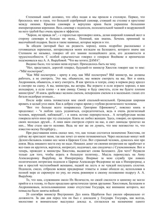 Степенный лакей доложил, что обед подан и мы прошли в столовую. Первое, что
бросилось мне в глаза, это большой серебряный самовар, стоящий на столике в простенке
между окнами. Крышка самовара и верхушка крана были украшены большими
императорскими коронами. Весь самовар с подносом, полоскательной чашкой и водруженной
на него трубой был очень красив и эффектен.
"Хорош, не правда ли", - с гордостью проговорил князь, делая широкий плавный жест в
сторону самовара и больше ни звука... Понимай, как знаешь. Хочешь принимай за
высочайший подарок. Были и такие наивные, которые верили в это.
За обедом (который был на редкость хорош), князь подробно рассказывал о
готовящихся переменах, интересовался моим взглядом на Белецкого, которого иначе как
Степаном не называл, говорил об его знании полицейского дела, его деловитости и
трудоспособности. С особой серьезностью говорил о генерале Воейкове и иронически
подсмеивался над А. А. Вырубовой. "Что вы хотите ДАMA".
Видимо было, что хозяин меня изучает. Приходилось быть на чеку.
"Нет, представьте, дорогой генерал, будущий-то министр Хвостов говорит как то мне:
-"МЫ посмотрим".
"Как МЫ посмотрим - кричу я ему, как МЫ посмотрим? ВЫ министр, вы должны
работать, а не смотреть. Это мы, обыватели, мы можем смотреть на вас. Вот я князь
Андроников, обыватель, я могу смотреть. Я как зритель в театре, сижу в первом ряду кресел
и смотрю на сцену. А вы, министры, вы актеры. Вы играете и если играете хорошо, я вам
аплодирую, а если плохо - я вам свищу. Свищу и буду свистеть, если вы будете плохим
министром". И князь дребезжал мелким смехом, нехорошим смехом и в маленьких глазах его
бегали недобрые огоньки...
После кофе князь похвастался мне своей спальней-молельной. Громадная широкая
кровать и целый угол икон. Как в доброе старое время у глубоко религиозного человека.
"Вот это больше всего понравилось Григорию Ефимовичу", пояснил князь и
продолжал: - "я люблю здесь уединяться, сосредоточиться, ведь я очень религиозный
человек, верующий, набожный", - и князь истово перекрестился... А петербургская молва
говорила нечто иное про эту спальную. Князь не любил женщин. Здесь, говорят, он принимал
своих молодых друзей... А лики икон смотрели строго на нас, и свет лампады трепетал на
них... Мне стало как-то неловко. Ведь не мог же он думать, что мне неизвестно то, что
известно всему Петербургу...
При расставании князь сказал мне, что, как только состоится назначение Хвостова, он
сейчас же пригласит меня, так как хочет со мною познакомиться. Через несколько минут мой
Делонэ-Бельвиль плавно нес меня в Царское Село. Вот странный человек, думалось мне про
князя. Ведь никакого места ему не надо. Никаких денег он своими интригами не заработает и
все-таки он крутится, вертится, интригует, подличает, как сподличал с Сухомлиновым. Вот и
теперь, проводит в министры Хвостова, выдвигает снова Белецкого. Для чего? Неужели
только для того, чтобы играть в большую политику... Мысль перенеслась на Анну
Александровну Вырубову, на Императрицу. Впервые за мою службу три ловких
политических интригана подошли к Царице Александре Федоровне не как к Императрице, а
как к простой честолюбивой женщине, падкой на лесть и не чуждой послушать сплетни.
Подошли, смело, отбросив всякие придворные этикеты и ловко обошли ее, использовав в
полной мере ее скромную по уму, но очень ревнивую к своему положению подругу А. А.
Вырубову.
То, что нам, служившим около Их Величеств, по своей смелости и цинизму не могло
прийти и в голову, то было проделано артистически тремя друзьями: Хвостовым, Белецким и
Андрониковым, использовавшими ловко отсутствие Государя, все внимание которого, все
помыслы были заняты войной.
26 сентября министр Внутренних Дел князь Щербатов был уволен официально от
должности. За два дня перед тем он был с докладом у Государя. Государь, как всегда,
милостиво и внимательно выслушал доклад и, согласился на назначение одного
 